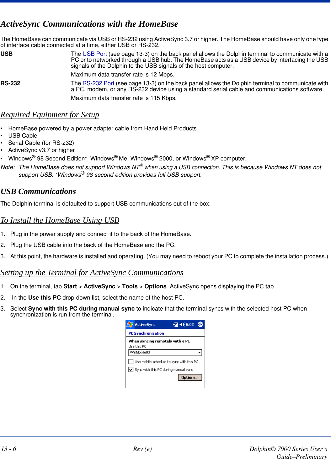 13 - 6 Rev (e) Dolphin® 7900 Series User’s Guide–PreliminaryActiveSync Communications with the HomeBaseThe HomeBase can communicate via USB or RS-232 using ActiveSync 3.7 or higher. The HomeBase should have only one type of interface cable connected at a time, either USB or RS-232.USB The USB Port (see page 13-3) on the back panel allows the Dolphin terminal to communicate with a PC or to networked through a USB hub. The HomeBase acts as a USB device by interfacing the USB signals of the Dolphin to the USB signals of the host computer. Maximum data transfer rate is 12 Mbps.RS-232 The RS-232 Port (see page 13-3) on the back panel allows the Dolphin terminal to communicate with a PC, modem, or any RS-232 device using a standard serial cable and communications software.Maximum data transfer rate is 115 Kbps.Required Equipment for Setup•           HomeBase powered by a power adapter cable from Hand Held Products•           USB Cable•           Serial Cable (for RS-232)•           ActiveSync v3.7 or higher•           Windows® 98 Second Edition*, Windows® Me, Windows® 2000, or Windows® XP computer. Note: The HomeBase does not support Windows NT® when using a USB connection. This is because Windows NT does not support USB. *Windows® 98 second edition provides full USB support.USB CommunicationsThe Dolphin terminal is defaulted to support USB communications out of the box.To Install the HomeBase Using USB1. Plug in the power supply and connect it to the back of the HomeBase. 2. Plug the USB cable into the back of the HomeBase and the PC.3. At this point, the hardware is installed and operating. (You may need to reboot your PC to complete the installation process.) Setting up the Terminal for ActiveSync Communications1. On the terminal, tap Start &gt; ActiveSync &gt; Tools &gt; Options. ActiveSync opens displaying the PC tab.2.  In the Use this PC drop-down list, select the name of the host PC.3. Select Sync with this PC during manual sync to indicate that the terminal syncs with the selected host PC when synchronization is run from the terminal.