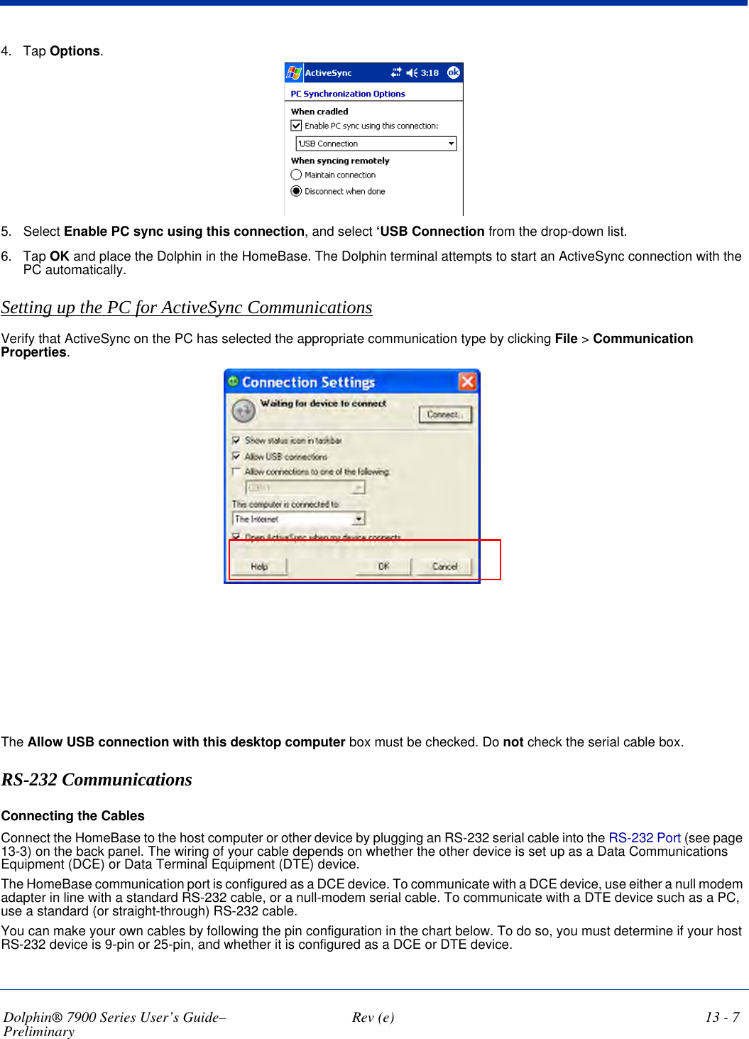 Dolphin® 7900 Series User’s Guide–Preliminary  Rev (e) 13 - 74. Tap Options.5. Select Enable PC sync using this connection, and select ‘USB Connection from the drop-down list. 6. Tap OK and place the Dolphin in the HomeBase. The Dolphin terminal attempts to start an ActiveSync connection with the PC automatically.Setting up the PC for ActiveSync CommunicationsVerify that ActiveSync on the PC has selected the appropriate communication type by clicking File &gt; Communication Properties.The Allow USB connection with this desktop computer box must be checked. Do not check the serial cable box.RS-232 CommunicationsConnecting the CablesConnect the HomeBase to the host computer or other device by plugging an RS-232 serial cable into the RS-232 Port (see page 13-3) on the back panel. The wiring of your cable depends on whether the other device is set up as a Data Communications Equipment (DCE) or Data Terminal Equipment (DTE) device. The HomeBase communication port is configured as a DCE device. To communicate with a DCE device, use either a null modem adapter in line with a standard RS-232 cable, or a null-modem serial cable. To communicate with a DTE device such as a PC, use a standard (or straight-through) RS-232 cable. You can make your own cables by following the pin configuration in the chart below. To do so, you must determine if your host RS-232 device is 9-pin or 25-pin, and whether it is configured as a DCE or DTE device.