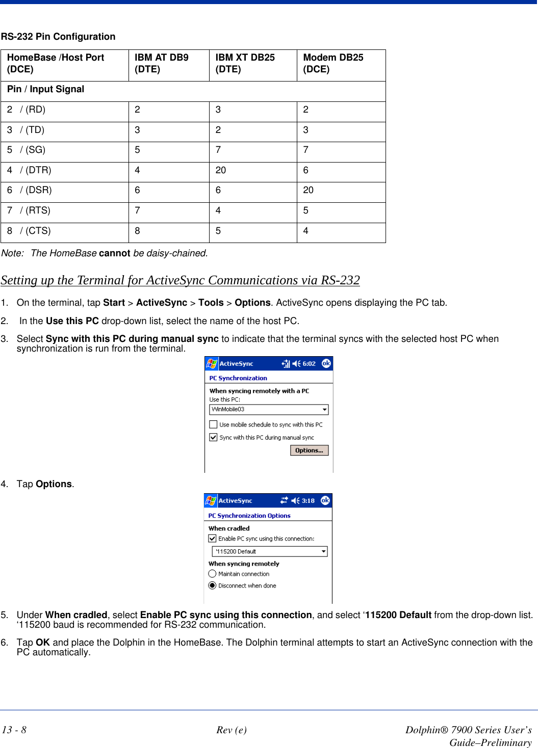 13 - 8 Rev (e) Dolphin® 7900 Series User’s Guide–PreliminaryRS-232 Pin ConfigurationHomeBase /Host Port (DCE) IBM AT DB9 (DTE) IBM XT DB25 (DTE) Modem DB25 (DCE)Pin / Input Signal2   / (RD) 2 3 23   / (TD) 3 2 35   / (SG) 5 7 74   / (DTR) 420 66   / (DSR) 6 6 207   / (RTS) 7 4 58   / (CTS) 8 5 4Note: The HomeBase cannot be daisy-chained.Setting up the Terminal for ActiveSync Communications via RS-2321. On the terminal, tap Start &gt; ActiveSync &gt; Tools &gt; Options. ActiveSync opens displaying the PC tab.2.  In the Use this PC drop-down list, select the name of the host PC.3. Select Sync with this PC during manual sync to indicate that the terminal syncs with the selected host PC when synchronization is run from the terminal.4. Tap Options.5. Under When cradled, select Enable PC sync using this connection, and select ‘115200 Default from the drop-down list. ‘115200 baud is recommended for RS-232 communication. 6. Tap OK and place the Dolphin in the HomeBase. The Dolphin terminal attempts to start an ActiveSync connection with the PC automatically.