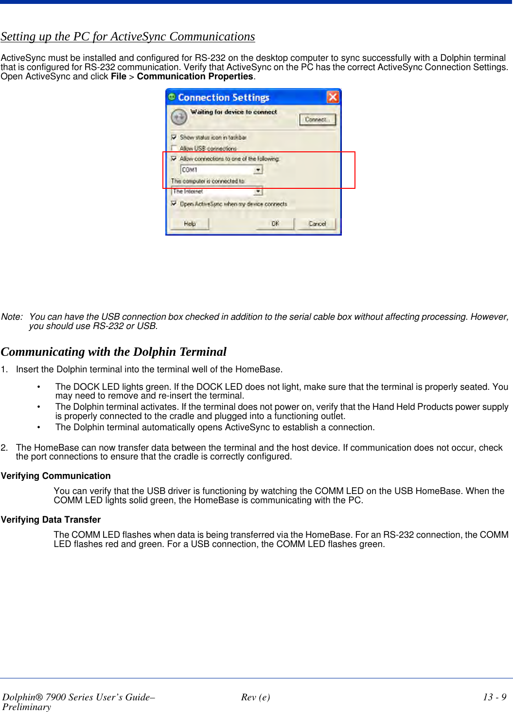 Dolphin® 7900 Series User’s Guide–Preliminary  Rev (e) 13 - 9Setting up the PC for ActiveSync CommunicationsActiveSync must be installed and configured for RS-232 on the desktop computer to sync successfully with a Dolphin terminal that is configured for RS-232 communication. Verify that ActiveSync on the PC has the correct ActiveSync Connection Settings. Open ActiveSync and click File &gt; Communication Properties.Note: You can have the USB connection box checked in addition to the serial cable box without affecting processing. However, you should use RS-232 or USB.Communicating with the Dolphin Terminal1. Insert the Dolphin terminal into the terminal well of the HomeBase. •                    The  DOCK  LED  lights  green.  If  the  DOCK LED does not light, make sure that the terminal is properly seated. You may need to remove and re-insert the terminal.•                     T h e   D o l p h i n   t e r m i n a l  a c t i v a t e s .   I f   the terminal does not power on, verify that the Hand Held Products power supply is properly connected to the cradle and plugged into a functioning outlet.•                    The  Dolphin  terminal  automatically  opens  ActiveSync  to  establish  a  connection. 2. The HomeBase can now transfer data between the terminal and the host device. If communication does not occur, check the port connections to ensure that the cradle is correctly configured. Verifying CommunicationYou can verify that the USB driver is functioning by watching the COMM LED on the USB HomeBase. When the COMM LED lights solid green, the HomeBase is communicating with the PC.Verifying Data TransferThe COMM LED flashes when data is being transferred via the HomeBase. For an RS-232 connection, the COMM LED flashes red and green. For a USB connection, the COMM LED flashes green.