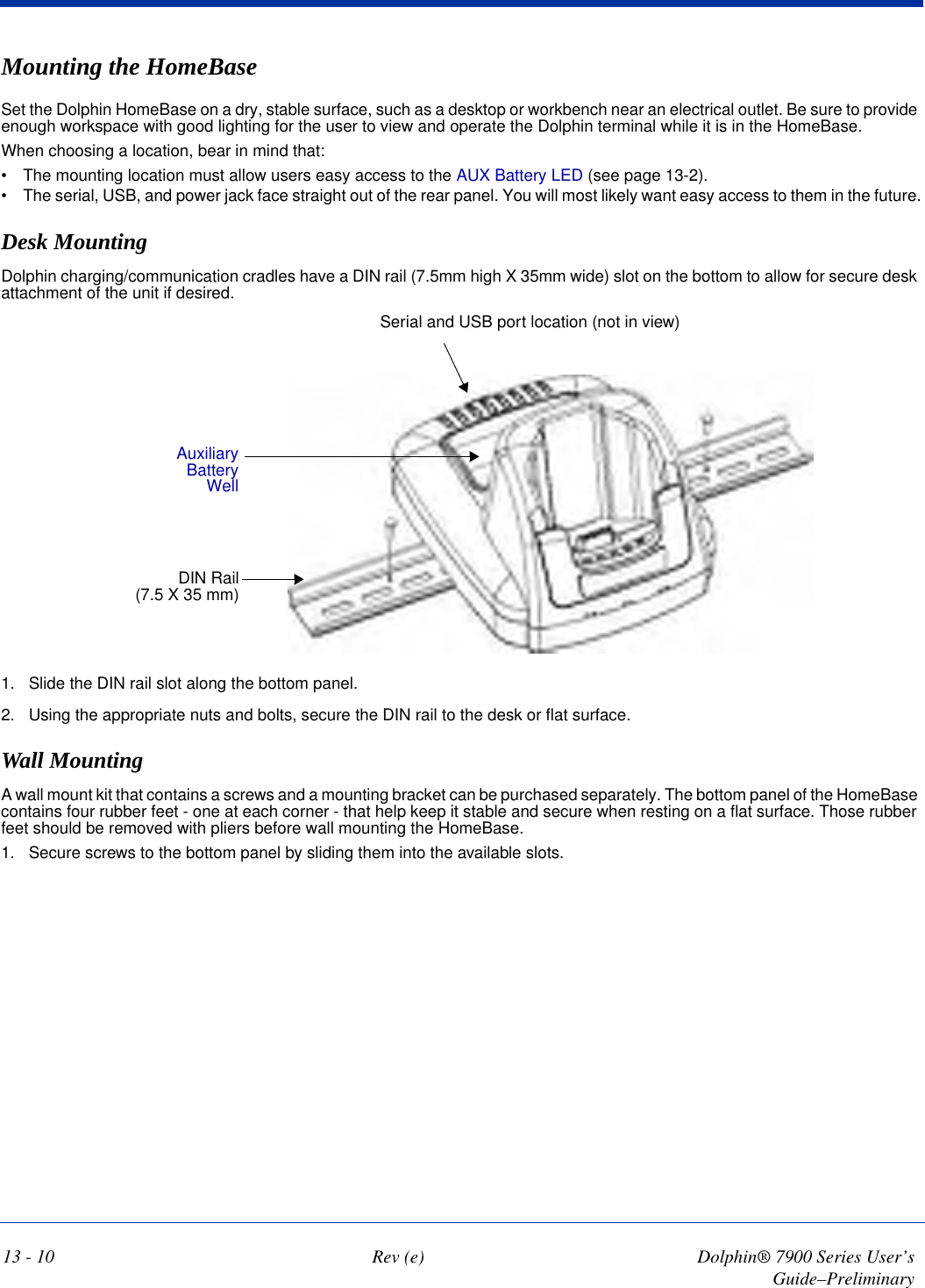 13 - 10 Rev (e) Dolphin® 7900 Series User’s Guide–PreliminaryMounting the HomeBaseSet the Dolphin HomeBase on a dry, stable surface, such as a desktop or workbench near an electrical outlet. Be sure to provide enough workspace with good lighting for the user to view and operate the Dolphin terminal while it is in the HomeBase.When choosing a location, bear in mind that: •           The mounting location must allow users easy access to the AUX Battery LED (see page 13-2).•           The serial, USB, and power jack face straight out of the rear panel. You will most likely want easy access to them in the future.Desk MountingDolphin charging/communication cradles have a DIN rail (7.5mm high X 35mm wide) slot on the bottom to allow for secure desk attachment of the unit if desired.   Auxiliary Battery WellSerial and USB port location (not in view) DIN Rail (7.5 X 35 mm) 1. Slide the DIN rail slot along the bottom panel. 2. Using the appropriate nuts and bolts, secure the DIN rail to the desk or flat surface. Wall MountingA wall mount kit that contains a screws and a mounting bracket can be purchased separately. The bottom panel of the HomeBase contains four rubber feet - one at each corner - that help keep it stable and secure when resting on a flat surface. Those rubber feet should be removed with pliers before wall mounting the HomeBase.1. Secure screws to the bottom panel by sliding them into the available slots.