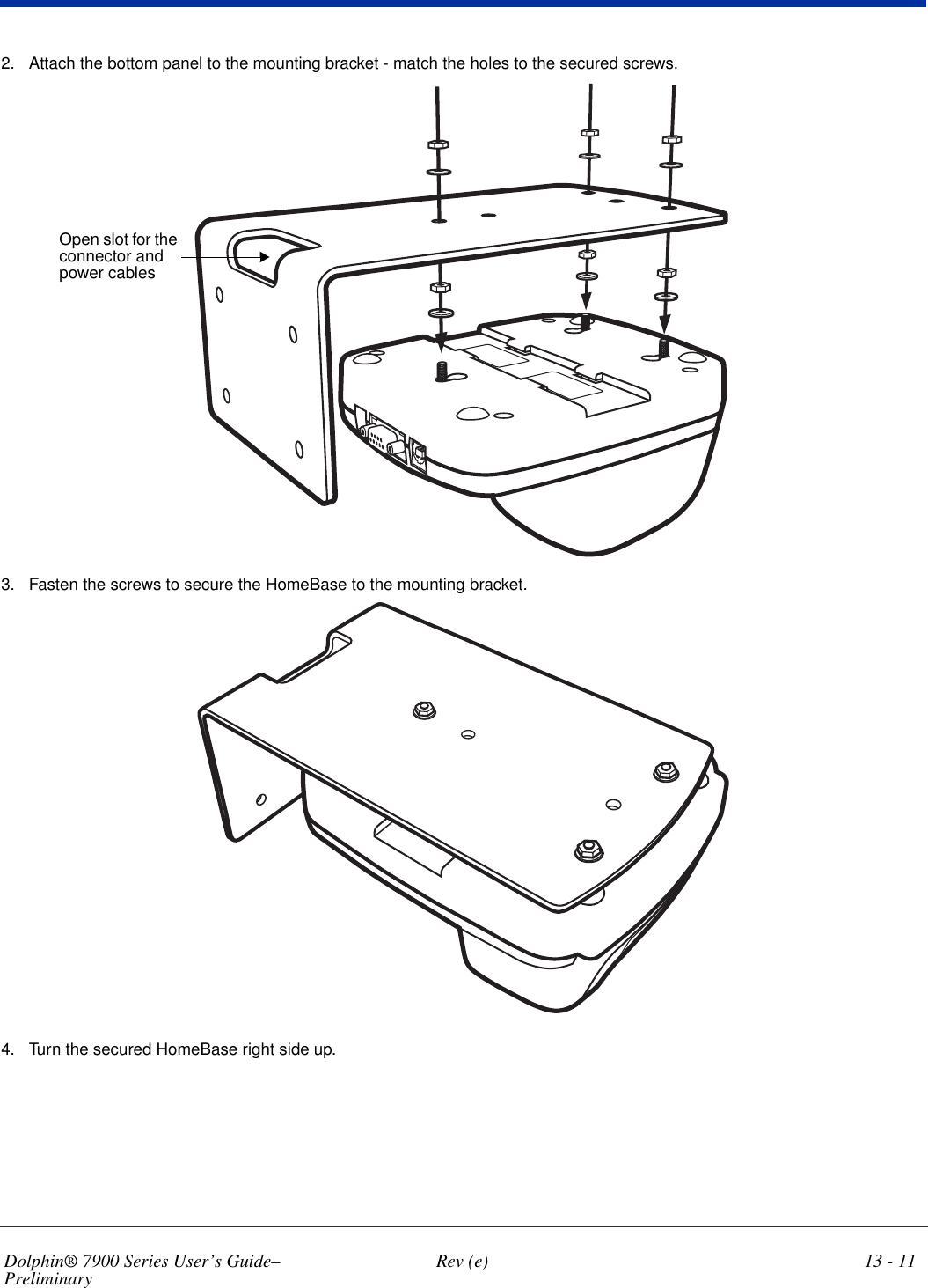 Dolphin® 7900 Series User’s Guide–Preliminary  Rev (e) 13 - 112. Attach the bottom panel to the mounting bracket - match the holes to the secured screws.Open slot for the connector and power cables3. Fasten the screws to secure the HomeBase to the mounting bracket.4. Turn the secured HomeBase right side up.