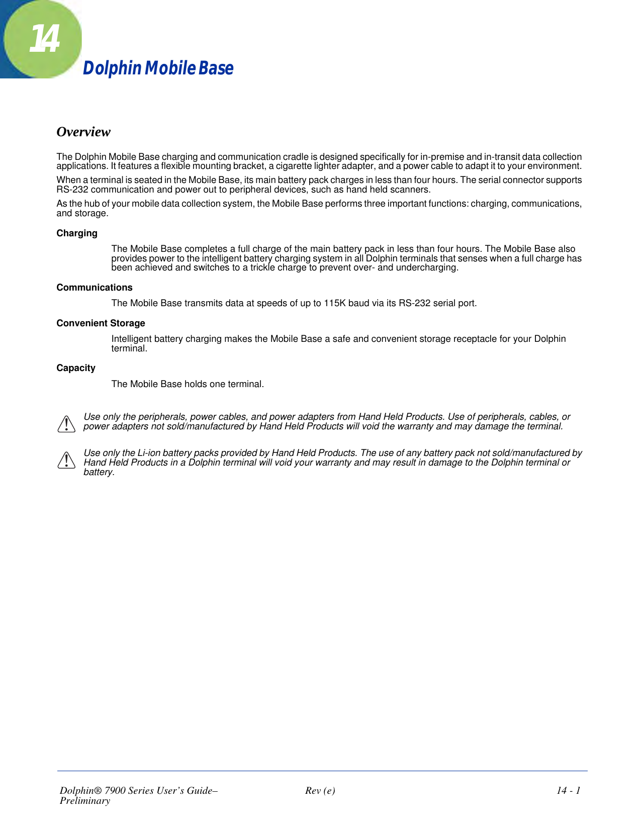 Dolphin® 7900 Series User’s Guide–Preliminary  Rev (e)  14 - 114Dolphin Mobile BaseOverviewThe Dolphin Mobile Base charging and communication cradle is designed specifically for in-premise and in-transit data collection applications. It features a flexible mounting bracket, a cigarette lighter adapter, and a power cable to adapt it to your environment. When a terminal is seated in the Mobile Base, its main battery pack charges in less than four hours. The serial connector supports RS-232 communication and power out to peripheral devices, such as hand held scanners.As the hub of your mobile data collection system, the Mobile Base performs three important functions: charging, communications, and storage.ChargingThe Mobile Base completes a full charge of the main battery pack in less than four hours. The Mobile Base also provides power to the intelligent battery charging system in all Dolphin terminals that senses when a full charge has been achieved and switches to a trickle charge to prevent over- and undercharging. CommunicationsThe Mobile Base transmits data at speeds of up to 115K baud via its RS-232 serial port.Convenient Storage Intelligent battery charging makes the Mobile Base a safe and convenient storage receptacle for your Dolphin terminal. CapacityThe Mobile Base holds one terminal.Use only the peripherals, power cables, and power adapters from Hand Held Products. Use of peripherals, cables, or power adapters not sold/manufactured by Hand Held Products will void the warranty and may damage the terminal.Use only the Li-ion battery packs provided by Hand Held Products. The use of any battery pack not sold/manufactured by Hand Held Products in a Dolphin terminal will void your warranty and may result in damage to the Dolphin terminal or battery.!!