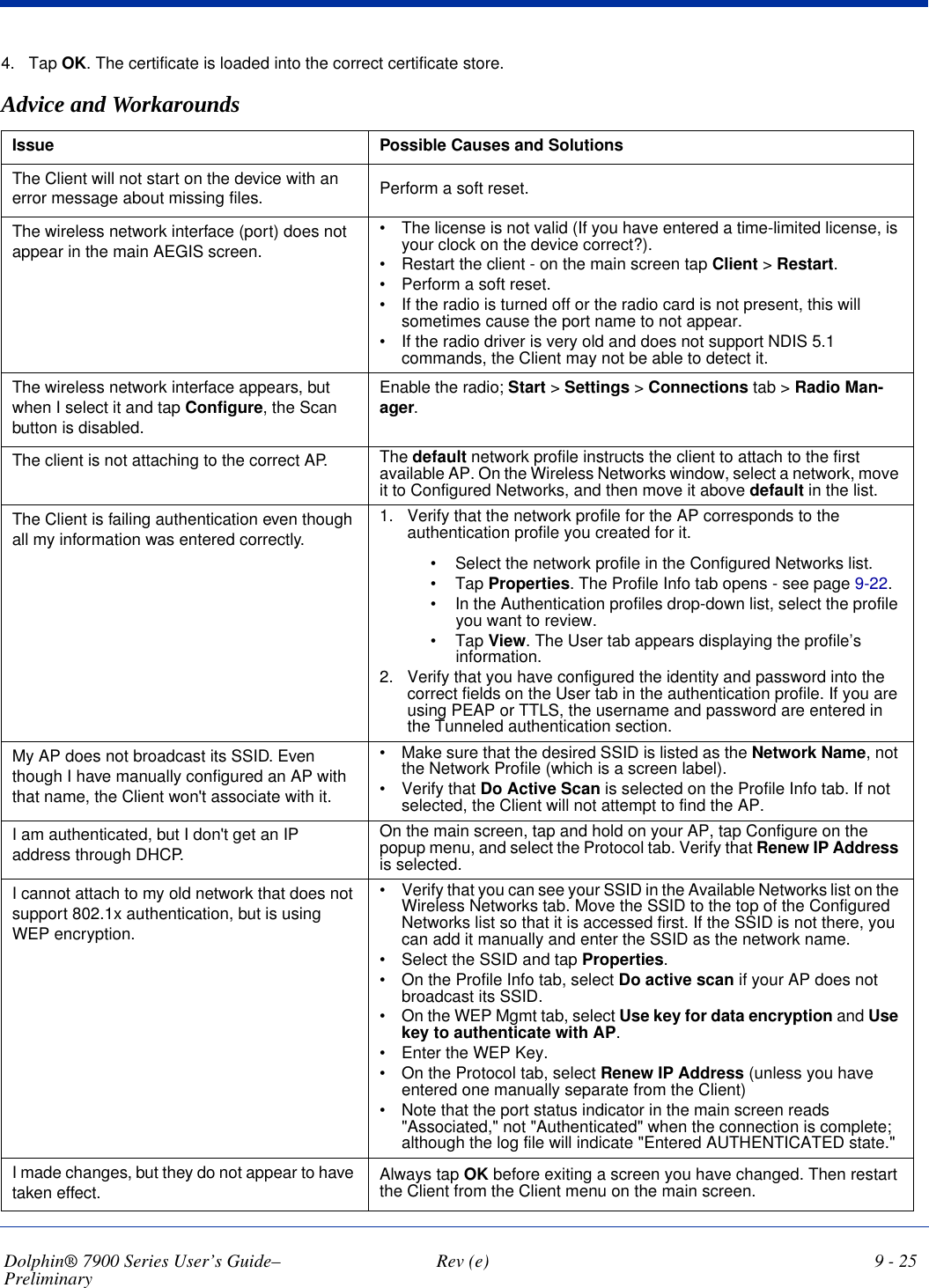 Dolphin® 7900 Series User’s Guide–Preliminary  Rev (e) 9 - 254. Tap OK. The certificate is loaded into the correct certificate store.Advice and WorkaroundsIssue Possible Causes and SolutionsThe Client will not start on the device with an error message about missing files. Perform a soft reset.The wireless network interface (port) does not appear in the main AEGIS screen.•            The license is not valid (If you have entered a time-limited license, is your clock on the device correct?).•            Restart the client - on the main screen tap Client &gt; Restart.•            Perform a soft reset.•            If the radio is turned off or the radio card is not present, this will sometimes cause the port name to not appear.•            If the radio driver is very old and does not support NDIS 5.1 commands, the Client may not be able to detect it.The wireless network interface appears, but when I select it and tap Configure, the Scan button is disabled.Enable the radio; Start &gt; Settings &gt; Connections tab &gt; Radio Man-ager.The client is not attaching to the correct AP. The default network profile instructs the client to attach to the first available AP. On the Wireless Networks window, select a network, move it to Configured Networks, and then move it above default in the list.The Client is failing authentication even though all my information was entered correctly.1. Verify that the network profile for the AP corresponds to the authentication profile you created for it. •             Select the network profile in the Configured Networks list.•             Tap Properties. The Profile Info tab opens - see page 9-22.•             In the Authentication profiles drop-down list, select the profile you want to review.•             Tap View. The User tab appears displaying the profile’s information.2. Verify that you have configured the identity and password into the correct fields on the User tab in the authentication profile. If you are using PEAP or TTLS, the username and password are entered in the Tunneled authentication section.My AP does not broadcast its SSID. Even though I have manually configured an AP with that name, the Client won&apos;t associate with it.•            Make sure that the desired SSID is listed as the Network Name, not the Network Profile (which is a screen label).•            Verify that Do Active Scan is selected on the Profile Info tab. If not selected, the Client will not attempt to find the AP.I am authenticated, but I don&apos;t get an IP address through DHCP.On the main screen, tap and hold on your AP, tap Configure on the popup menu, and select the Protocol tab. Verify that Renew IP Address is selected. I cannot attach to my old network that does not support 802.1x authentication, but is using WEP encryption.•            Verify that you can see your SSID in the Available Networks list on the Wireless Networks tab. Move the SSID to the top of the Configured Networks list so that it is accessed first. If the SSID is not there, you can add it manually and enter the SSID as the network name.•            Select the SSID and tap Properties.•            On the Profile Info tab, select Do active scan if your AP does not broadcast its SSID. •            On the WEP Mgmt tab, select Use key for data encryption and Use key to authenticate with AP.•            Enter the WEP Key.•            On the Protocol tab, select Renew IP Address (unless you have entered one manually separate from the Client)•            Note that the port status indicator in the main screen reads &quot;Associated,&quot; not &quot;Authenticated&quot; when the connection is complete; although the log file will indicate &quot;Entered AUTHENTICATED state.&quot;I made changes, but they do not appear to have taken effect.  Always tap OK before exiting a screen you have changed. Then restart the Client from the Client menu on the main screen.