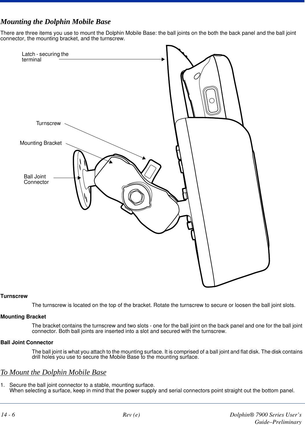 14 - 6 Rev (e) Dolphin® 7900 Series User’s Guide–PreliminaryMounting the Dolphin Mobile BaseThere are three items you use to mount the Dolphin Mobile Base: the ball joints on the both the back panel and the ball joint connector, the mounting bracket, and the turnscrew.TurnscrewMounting BracketBall Joint ConnectorLatch - securing the terminalTurnscrewThe turnscrew is located on the top of the bracket. Rotate the turnscrew to secure or loosen the ball joint slots.Mounting BracketThe bracket contains the turnscrew and two slots - one for the ball joint on the back panel and one for the ball joint connector. Both ball joints are inserted into a slot and secured with the turnscrew.Ball Joint ConnectorThe ball joint is what you attach to the mounting surface. It is comprised of a ball joint and flat disk. The disk contains drill holes you use to secure the Mobile Base to the mounting surface.To Mount the Dolphin Mobile Base1. Secure the ball joint connector to a stable, mounting surface.  When selecting a surface, keep in mind that the power supply and serial connectors point straight out the bottom panel.