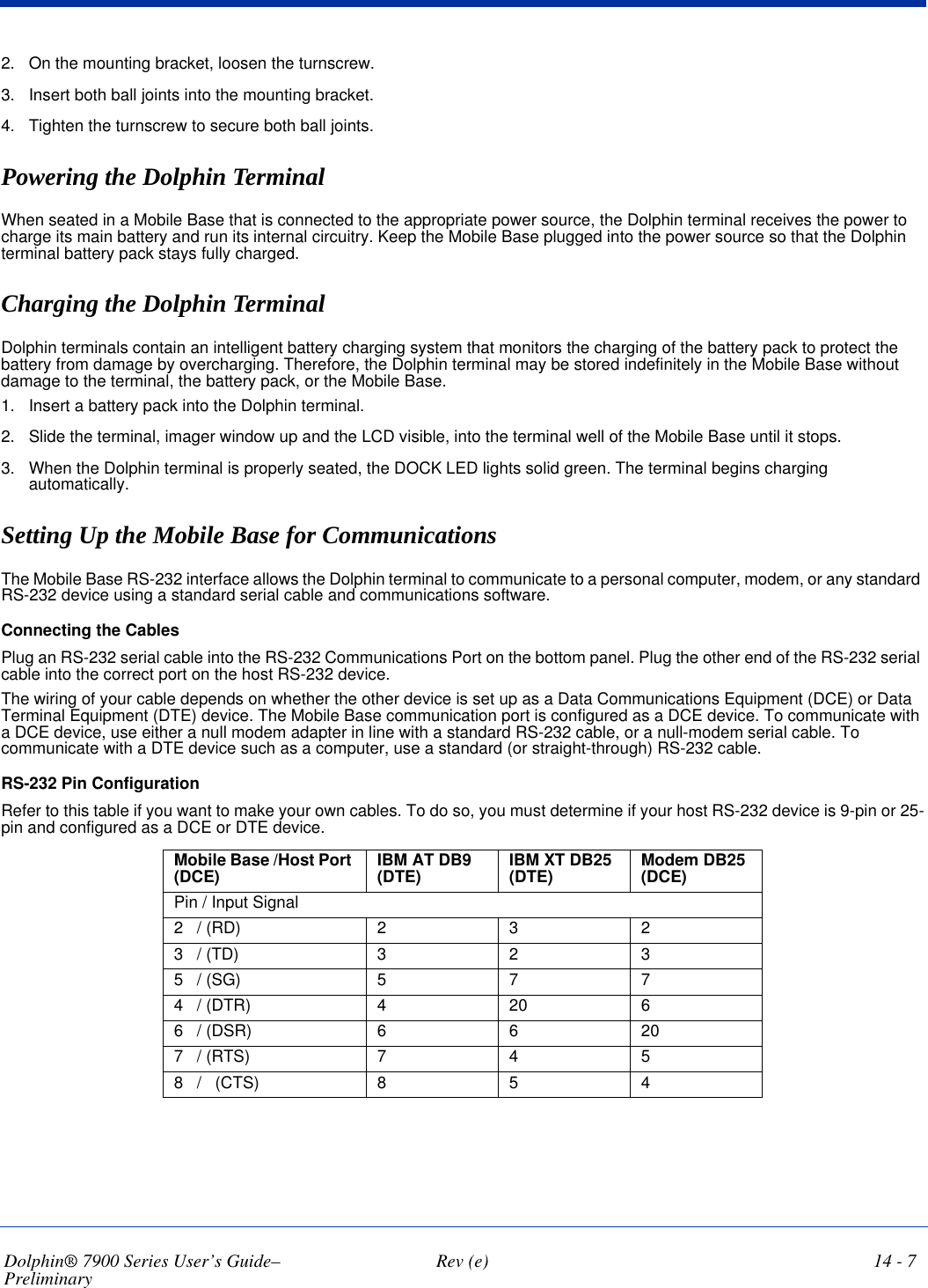 Dolphin® 7900 Series User’s Guide–Preliminary  Rev (e) 14 - 72. On the mounting bracket, loosen the turnscrew.3. Insert both ball joints into the mounting bracket.4. Tighten the turnscrew to secure both ball joints.Powering the Dolphin TerminalWhen seated in a Mobile Base that is connected to the appropriate power source, the Dolphin terminal receives the power to charge its main battery and run its internal circuitry. Keep the Mobile Base plugged into the power source so that the Dolphin terminal battery pack stays fully charged. Charging the Dolphin TerminalDolphin terminals contain an intelligent battery charging system that monitors the charging of the battery pack to protect the battery from damage by overcharging. Therefore, the Dolphin terminal may be stored indefinitely in the Mobile Base without damage to the terminal, the battery pack, or the Mobile Base.1. Insert a battery pack into the Dolphin terminal.2. Slide the terminal, imager window up and the LCD visible, into the terminal well of the Mobile Base until it stops. 3. When the Dolphin terminal is properly seated, the DOCK LED lights solid green. The terminal begins charging automatically.Setting Up the Mobile Base for Communications The Mobile Base RS-232 interface allows the Dolphin terminal to communicate to a personal computer, modem, or any standard RS-232 device using a standard serial cable and communications software.Connecting the CablesPlug an RS-232 serial cable into the RS-232 Communications Port on the bottom panel. Plug the other end of the RS-232 serial cable into the correct port on the host RS-232 device. The wiring of your cable depends on whether the other device is set up as a Data Communications Equipment (DCE) or Data Terminal Equipment (DTE) device. The Mobile Base communication port is configured as a DCE device. To communicate with a DCE device, use either a null modem adapter in line with a standard RS-232 cable, or a null-modem serial cable. To communicate with a DTE device such as a computer, use a standard (or straight-through) RS-232 cable. RS-232 Pin Configuration Refer to this table if you want to make your own cables. To do so, you must determine if your host RS-232 device is 9-pin or 25-pin and configured as a DCE or DTE device.Mobile Base /Host Port (DCE) IBM AT DB9 (DTE) IBM XT DB25 (DTE) Modem DB25 (DCE)Pin / Input Signal2   / (RD) 2323   / (TD) 3235   / (SG) 5774   / (DTR) 420 66   / (DSR) 66207   / (RTS) 7458   /   (CTS) 854