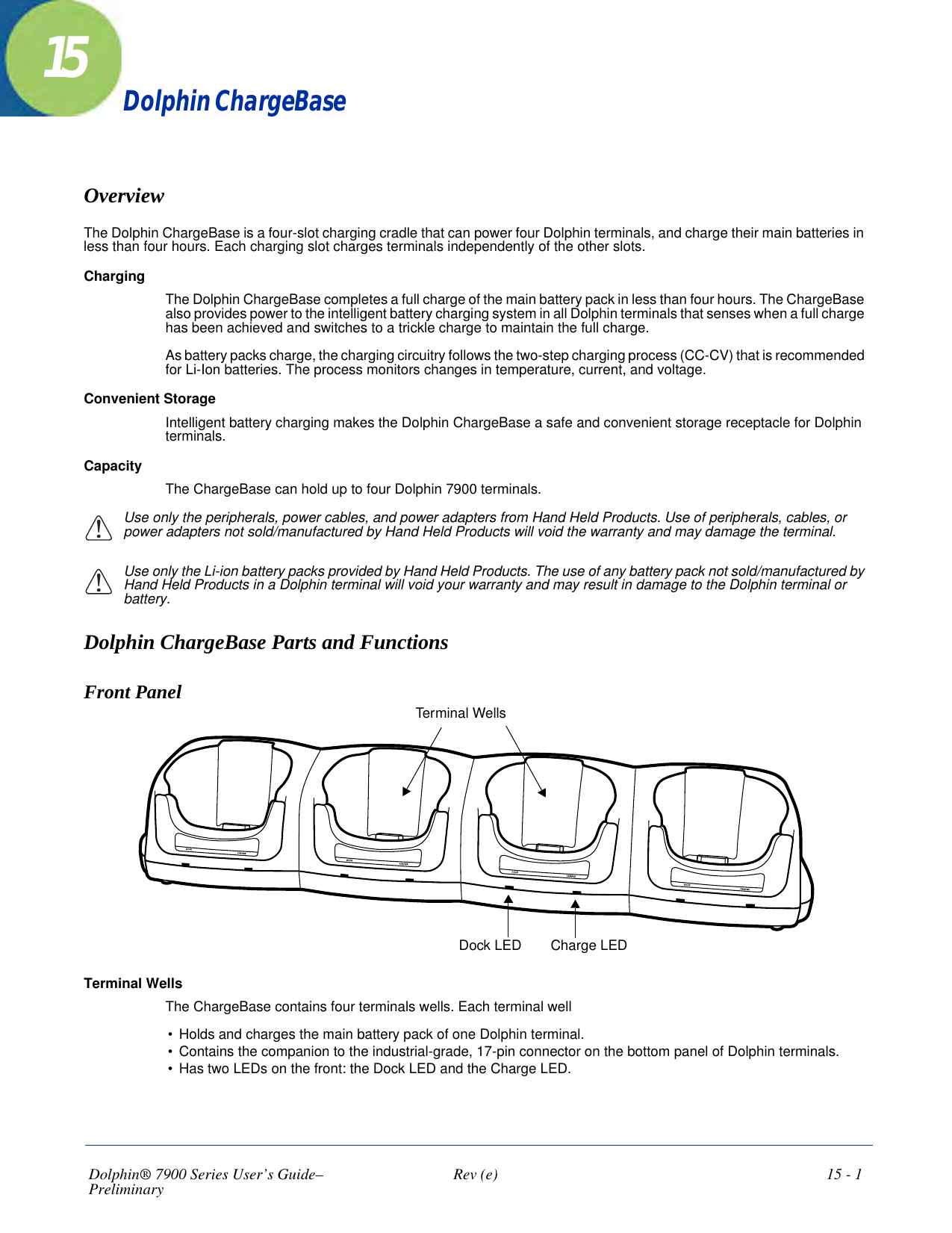 Dolphin® 7900 Series User’s Guide–Preliminary  Rev (e)  15 - 115Dolphin ChargeBaseOverviewThe Dolphin ChargeBase is a four-slot charging cradle that can power four Dolphin terminals, and charge their main batteries in less than four hours. Each charging slot charges terminals independently of the other slots.ChargingThe Dolphin ChargeBase completes a full charge of the main battery pack in less than four hours. The ChargeBase also provides power to the intelligent battery charging system in all Dolphin terminals that senses when a full charge has been achieved and switches to a trickle charge to maintain the full charge. As battery packs charge, the charging circuitry follows the two-step charging process (CC-CV) that is recommended for Li-Ion batteries. The process monitors changes in temperature, current, and voltage. Convenient Storage Intelligent battery charging makes the Dolphin ChargeBase a safe and convenient storage receptacle for Dolphin terminals. CapacityThe ChargeBase can hold up to four Dolphin 7900 terminals.Use only the peripherals, power cables, and power adapters from Hand Held Products. Use of peripherals, cables, or power adapters not sold/manufactured by Hand Held Products will void the warranty and may damage the terminal.Use only the Li-ion battery packs provided by Hand Held Products. The use of any battery pack not sold/manufactured by Hand Held Products in a Dolphin terminal will void your warranty and may result in damage to the Dolphin terminal or battery.Dolphin ChargeBase Parts and FunctionsFront Panel Charge LEDDock LEDTerminal WellsTerminal WellsThe ChargeBase contains four terminals wells. Each terminal well •     Holds and charges the main battery pack of one Dolphin terminal. •     Contains the companion to the industrial-grade, 17-pin connector on the bottom panel of Dolphin terminals.•     Has two LEDs on the front: the Dock LED and the Charge LED.!!