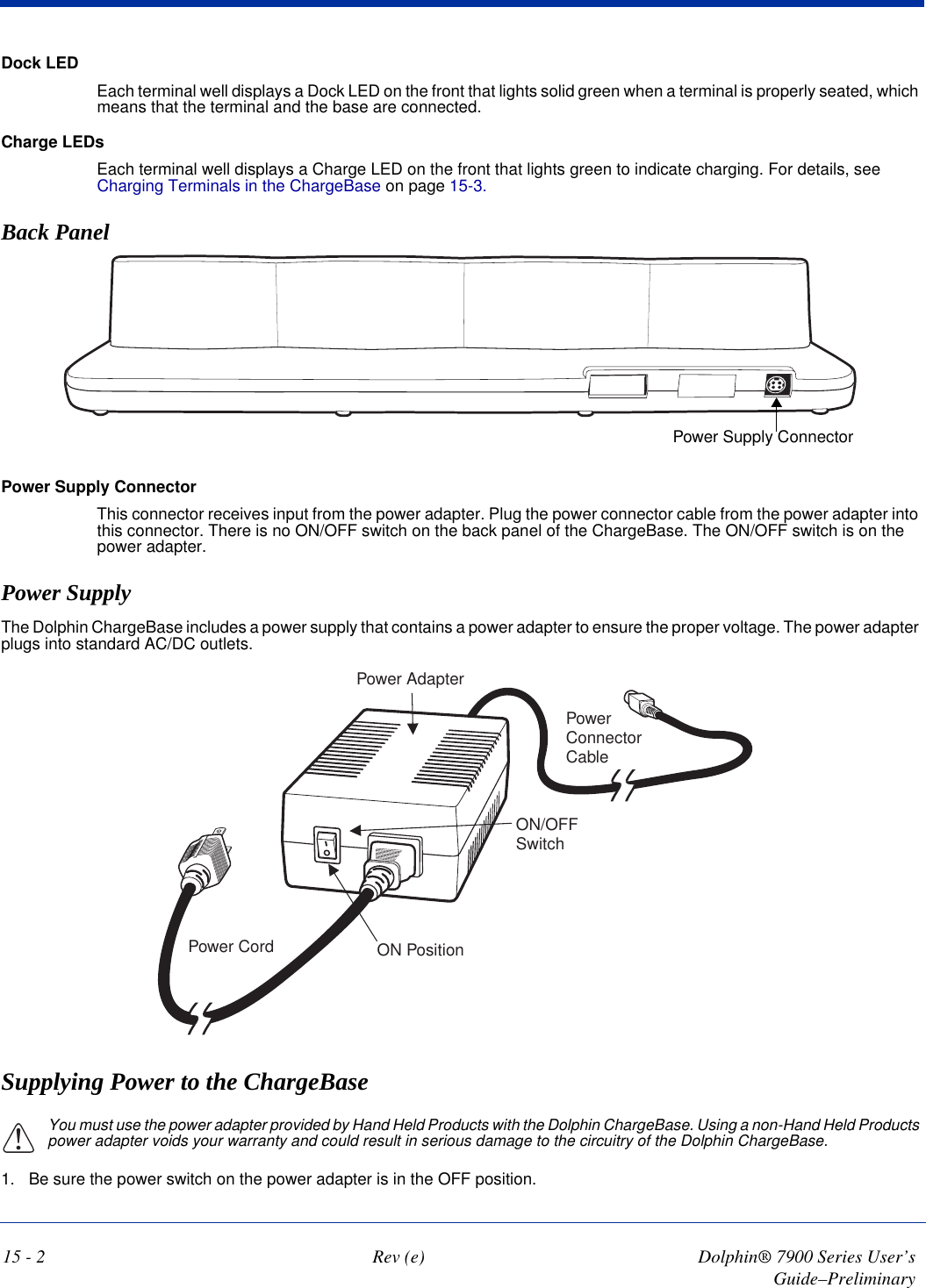 15 - 2 Rev (e) Dolphin® 7900 Series User’s Guide–PreliminaryDock LEDEach terminal well displays a Dock LED on the front that lights solid green when a terminal is properly seated, which means that the terminal and the base are connected.Charge LEDsEach terminal well displays a Charge LED on the front that lights green to indicate charging. For details, see Charging Terminals in the ChargeBase on page 15-3.Back PanelPower Supply ConnectorPower Supply ConnectorThis connector receives input from the power adapter. Plug the power connector cable from the power adapter into this connector. There is no ON/OFF switch on the back panel of the ChargeBase. The ON/OFF switch is on the power adapter.Power SupplyThe Dolphin ChargeBase includes a power supply that contains a power adapter to ensure the proper voltage. The power adapter plugs into standard AC/DC outlets.Power CordON/OFFSwitchON PositionPower AdapterPowerConnectorCableSupplying Power to the ChargeBaseYou must use the power adapter provided by Hand Held Products with the Dolphin ChargeBase. Using a non-Hand Held Products power adapter voids your warranty and could result in serious damage to the circuitry of the Dolphin ChargeBase. 1. Be sure the power switch on the power adapter is in the OFF position. !