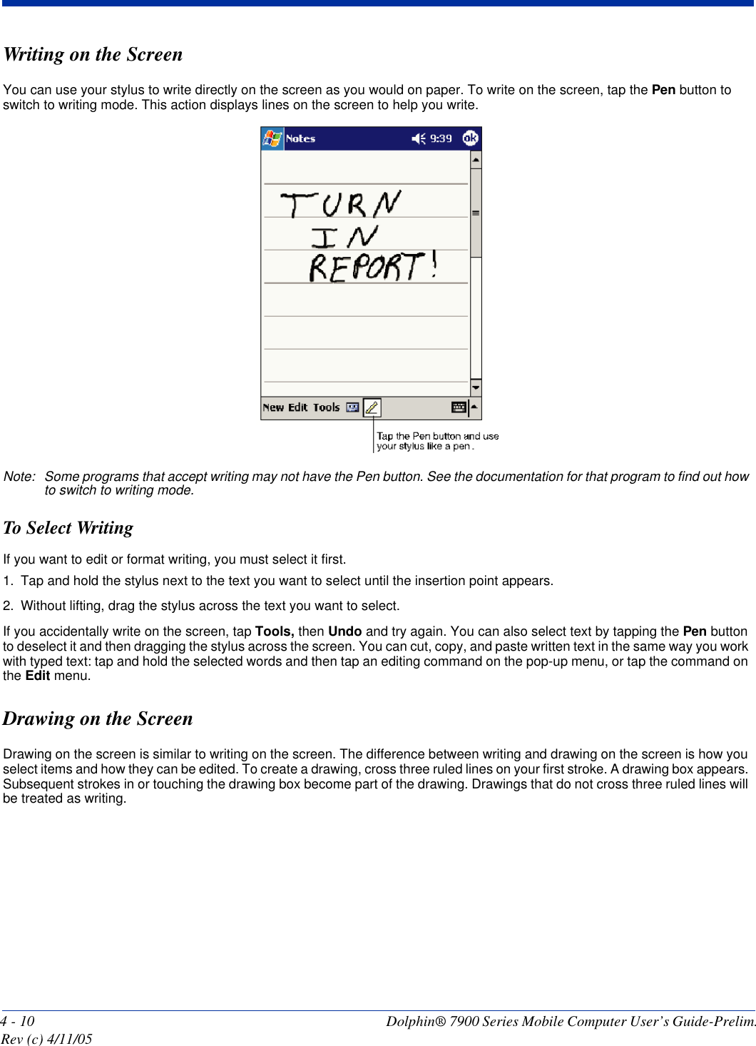 4 - 10 Dolphin® 7900 Series Mobile Computer User’s Guide-Prelim. Rev (c) 4/11/05Writing on the ScreenYou can use your stylus to write directly on the screen as you would on paper. To write on the screen, tap the Pen button to switch to writing mode. This action displays lines on the screen to help you write.Note: Some programs that accept writing may not have the Pen button. See the documentation for that program to find out how to switch to writing mode.To Select WritingIf you want to edit or format writing, you must select it first.1. Tap and hold the stylus next to the text you want to select until the insertion point appears.2. Without lifting, drag the stylus across the text you want to select.If you accidentally write on the screen, tap Tools, then Undo and try again. You can also select text by tapping the Pen button to deselect it and then dragging the stylus across the screen. You can cut, copy, and paste written text in the same way you work with typed text: tap and hold the selected words and then tap an editing command on the pop-up menu, or tap the command on the Edit menu.Drawing on the ScreenDrawing on the screen is similar to writing on the screen. The difference between writing and drawing on the screen is how you select items and how they can be edited. To create a drawing, cross three ruled lines on your first stroke. A drawing box appears. Subsequent strokes in or touching the drawing box become part of the drawing. Drawings that do not cross three ruled lines will be treated as writing.