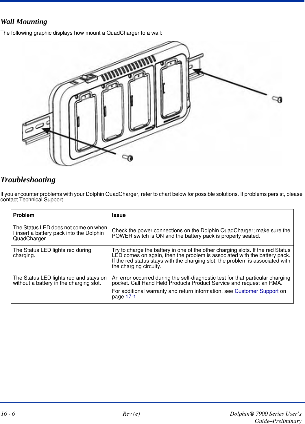 16 - 6 Rev (e) Dolphin® 7900 Series User’s Guide–PreliminaryWall MountingThe following graphic displays how mount a QuadCharger to a wall: TroubleshootingIf you encounter problems with your Dolphin QuadCharger, refer to chart below for possible solutions. If problems persist, please contact Technical Support. Problem IssueThe Status LED does not come on when I insert a battery pack into the Dolphin QuadChargerCheck the power connections on the Dolphin QuadCharger; make sure the POWER switch is ON and the battery pack is properly seated.The Status LED lights red during charging. Try to charge the battery in one of the other charging slots. If the red Status LED comes on again, then the problem is associated with the battery pack. If the red status stays with the charging slot, the problem is associated with the charging circuity.The Status LED lights red and stays on without a battery in the charging slot. An error occurred during the self-diagnostic test for that particular charging pocket. Call Hand Held Products Product Service and request an RMA. For additional warranty and return information, see Customer Support on page 17-1.