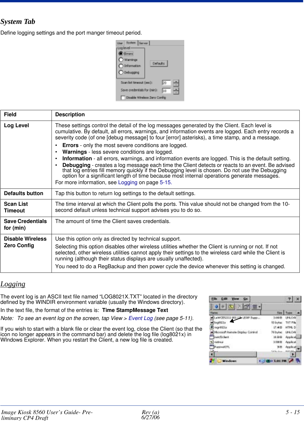 Image Kiosk 8560 User’s Guide- Pre-liminary CP4 Draft Rev (a)6/27/06 5 - 15System TabDefine logging settings and the port manger timeout period.Field DescriptionLog Level These settings control the detail of the log messages generated by the Client. Each level is cumulative. By default, all errors, warnings, and information events are logged. Each entry records a severity code (of one [debug message] to four [error] asterisks), a time stamp, and a message.•Errors - only the most severe conditions are logged.•Warnings - less severe conditions are logged.•Information - all errors, warnings, and information events are logged. This is the default setting.•Debugging - creates a log message each time the Client detects or reacts to an event. Be advised that log entries fill memory quickly if the Debugging level is chosen. Do not use the Debugging option for a significant length of time because most internal operations generate messages.For more information, see Logging on page 5-15.Defaults button Tap this button to return log settings to the default settings.Scan List Timeout The time interval at which the Client polls the ports. This value should not be changed from the 10-second default unless technical support advises you to do so.Save Credentials for (min) The amount of time the Client saves credentials.Disable Wireless Zero Config Use this option only as directed by technical support.Selecting this option disables other wireless utilities whether the Client is running or not. If not selected, other wireless utilities cannot apply their settings to the wireless card while the Client is running (although their status displays are usually unaffected). You need to do a RegBackup and then power cycle the device whenever this setting is changed.LoggingThe event log is an ASCII text file named “LOG8021X.TXT” located in the directory defined by the WINDIR environment variable (usually the Windows directory). In the text file, the format of the entries is:  Time StampMessage TextNote: To see an event log on the screen, tap View &gt; Event Log (see page 5-11). If you wish to start with a blank file or clear the event log, close the Client (so that the icon no longer appears in the command bar) and delete the log file (log8021x) in WIndows Explorer. When you restart the Client, a new log file is created.                                        