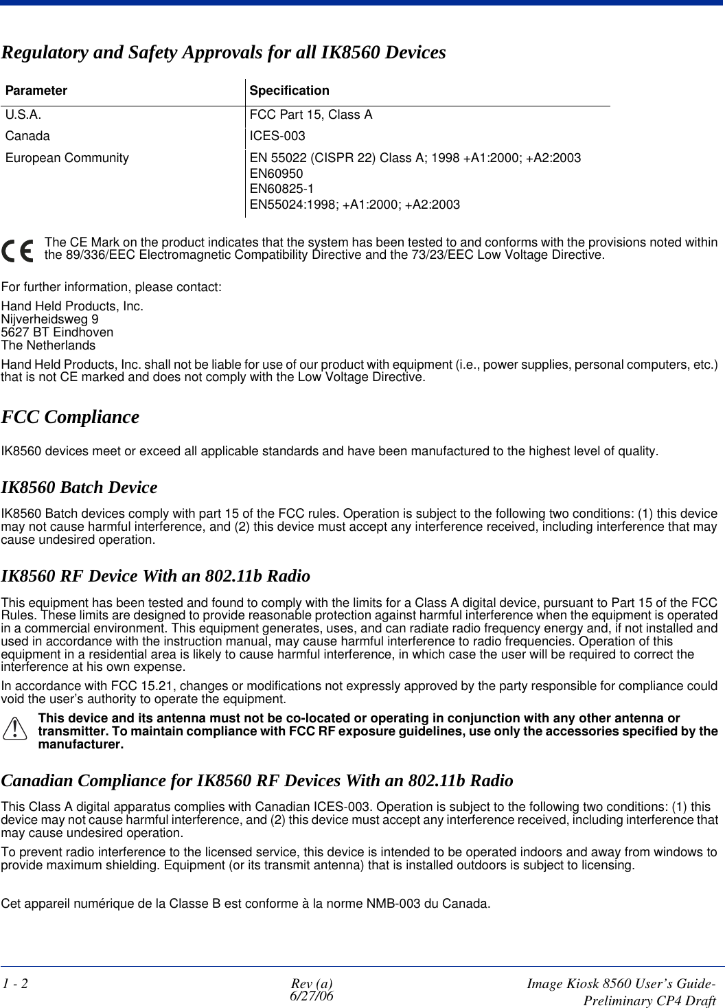 1 - 2 Rev (a)6/27/06 Image Kiosk 8560 User’s Guide- Preliminary CP4 DraftRegulatory and Safety Approvals for all IK8560 Devices Parameter SpecificationU.S.A. FCC Part 15, Class ACanada ICES-003European Community EN 55022 (CISPR 22) Class A; 1998 +A1:2000; +A2:2003EN60950EN60825-1EN55024:1998; +A1:2000; +A2:2003The CE Mark on the product indicates that the system has been tested to and conforms with the provisions noted within the 89/336/EEC Electromagnetic Compatibility Directive and the 73/23/EEC Low Voltage Directive. For further information, please contact:Hand Held Products, Inc.Nijverheidsweg 95627 BT EindhovenThe NetherlandsHand Held Products, Inc. shall not be liable for use of our product with equipment (i.e., power supplies, personal computers, etc.) that is not CE marked and does not comply with the Low Voltage Directive.FCC Compliance IK8560 devices meet or exceed all applicable standards and have been manufactured to the highest level of quality. IK8560 Batch DeviceIK8560 Batch devices comply with part 15 of the FCC rules. Operation is subject to the following two conditions: (1) this device may not cause harmful interference, and (2) this device must accept any interference received, including interference that may cause undesired operation.IK8560 RF Device With an 802.11b Radio This equipment has been tested and found to comply with the limits for a Class A digital device, pursuant to Part 15 of the FCC Rules. These limits are designed to provide reasonable protection against harmful interference when the equipment is operated in a commercial environment. This equipment generates, uses, and can radiate radio frequency energy and, if not installed and used in accordance with the instruction manual, may cause harmful interference to radio frequencies. Operation of this equipment in a residential area is likely to cause harmful interference, in which case the user will be required to correct the interference at his own expense.In accordance with FCC 15.21, changes or modifications not expressly approved by the party responsible for compliance could void the user’s authority to operate the equipment.!This device and its antenna must not be co-located or operating in conjunction with any other antenna or transmitter. To maintain compliance with FCC RF exposure guidelines, use only the accessories specified by the manufacturer.Canadian Compliance for IK8560 RF Devices With an 802.11b RadioThis Class A digital apparatus complies with Canadian ICES-003. Operation is subject to the following two conditions: (1) this device may not cause harmful interference, and (2) this device must accept any interference received, including interference that may cause undesired operation. To prevent radio interference to the licensed service, this device is intended to be operated indoors and away from windows to provide maximum shielding. Equipment (or its transmit antenna) that is installed outdoors is subject to licensing.Cet appareil numérique de la Classe B est conforme à la norme NMB-003 du Canada.