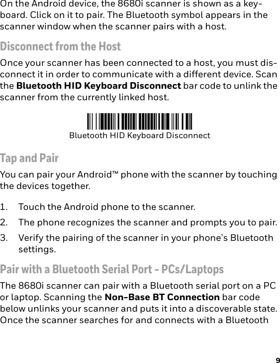 9On the Android device, the 8680i scanner is shown as a key-board. Click on it to pair. The Bluetooth symbol appears in the scanner window when the scanner pairs with a host. Disconnect from the HostOnce your scanner has been connected to a host, you must dis-connect it in order to communicate with a different device. Scan the Bluetooth HID Keyboard Disconnect bar code to unlink the scanner from the currently linked host. Tap and PairYou can pair your Android™ phone with the scanner by touching the devices together.1. Touch the Android phone to the scanner.2. The phone recognizes the scanner and prompts you to pair.3. Verify the pairing of the scanner in your phone’s Bluetooth settings.Pair with a Bluetooth Serial Port - PCs/LaptopsThe 8680i scanner can pair with a Bluetooth serial port on a PC or laptop. Scanning the Non-Base BT Connection bar code below unlinks your scanner and puts it into a discoverable state. Once the scanner searches for and connects with a Bluetooth Bluetooth HID Keyboard Disconnect
