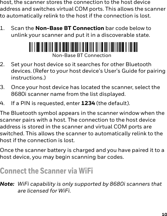 10host, the scanner stores the connection to the host device address and switches virtual COM ports. This allows the scanner to automatically relink to the host if the connection is lost. 1. Scan the Non-Base BT Connection bar code below to unlink your scanner and put it in a discoverable state. 2. Set your host device so it searches for other Bluetooth devices. (Refer to your host device’s User’s Guide for pairing instructions.) 3. Once your host device has located the scanner, select the 8680i scanner name from the list displayed.4. If a PIN is requested, enter 1234 (the default).The Bluetooth symbol appears in the scanner window when the scanner pairs with a host. The connection to the host device address is stored in the scanner and virtual COM ports are switched. This allows the scanner to automatically relink to the host if the connection is lost. Once the scanner battery is charged and you have paired it to a host device, you may begin scanning bar codes.Connect the Scanner via WiFiNote: WiFi capability is only supported by 8680i scanners that are licensed for WiFi.Non-Base BT Connection