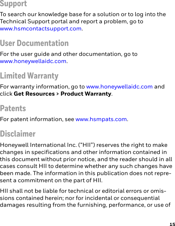 15SupportTo search our knowledge base for a solution or to log into the Technical Support portal and report a problem, go to www.hsmcontactsupport.com.User DocumentationFor the user guide and other documentation, go to www.honeywellaidc.com.Limited WarrantyFor warranty information, go to www.honeywellaidc.com and click Get Resources &gt; Product Warranty.PatentsFor patent information, see www.hsmpats.com.DisclaimerHoneywell International Inc. (“HII”) reserves the right to make changes in specifications and other information contained in this document without prior notice, and the reader should in all cases consult HII to determine whether any such changes have been made. The information in this publication does not repre-sent a commitment on the part of HII.HII shall not be liable for technical or editorial errors or omis-sions contained herein; nor for incidental or consequential damages resulting from the furnishing, performance, or use of 