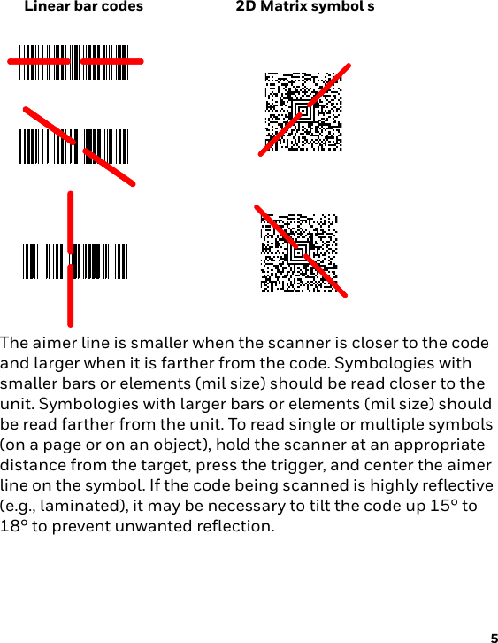 Linear bar codes 2D Matrix symbol s5The aimer line is smaller when the scanner is closer to the code and larger when it is farther from the code. Symbologies with smaller bars or elements (mil size) should be read closer to the unit. Symbologies with larger bars or elements (mil size) should be read farther from the unit. To read single or multiple symbols (on a page or on an object), hold the scanner at an appropriate distance from the target, press the trigger, and center the aimer line on the symbol. If the code being scanned is highly reflective (e.g., laminated), it may be necessary to tilt the code up 15° to 18° to prevent unwanted reflection.
