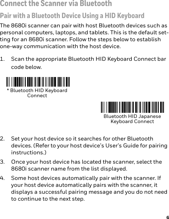 6Connect the Scanner via BluetoothPair with a Bluetooth Device Using a HID KeyboardThe 8680i scanner can pair with host Bluetooth devices such as personal computers, laptops, and tablets. This is the default set-ting for an 8680i scanner. Follow the steps below to establish one-way communication with the host device. 1. Scan the appropriate Bluetooth HID Keyboard Connect bar code below. 2. Set your host device so it searches for other Bluetooth devices. (Refer to your host device’s User’s Guide for pairing instructions.) 3. Once your host device has located the scanner, select the 8680i scanner name from the list displayed. 4. Some host devices automatically pair with the scanner. If your host device automatically pairs with the scanner, it displays a successful pairing message and you do not need to continue to the next step.* Bluetooth HID Keyboard ConnectBluetooth HID Japanese Keyboard Connect