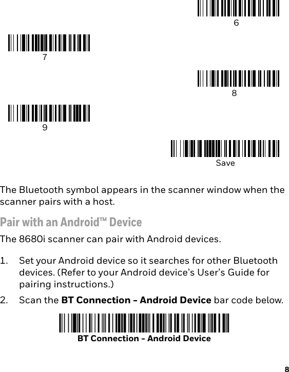 8The Bluetooth symbol appears in the scanner window when the scanner pairs with a host.Pair with an Android™ DeviceThe 8680i scanner can pair with Android devices.1. Set your Android device so it searches for other Bluetooth devices. (Refer to your Android device’s User’s Guide for pairing instructions.) 2. Scan the BT Connection - Android Device bar code below. 6789SaveBT Connection - Android Device