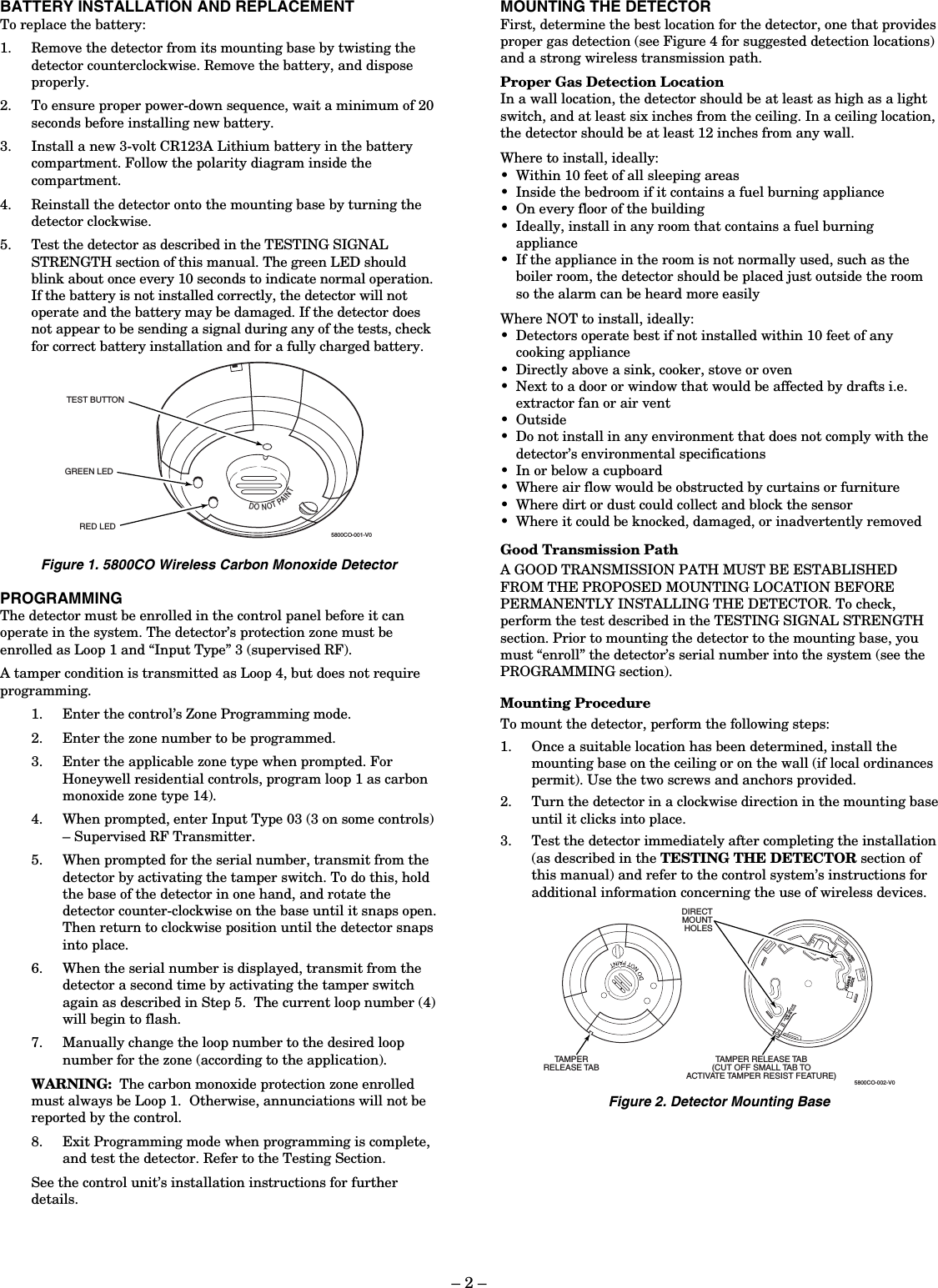 – 2 – BATTERY INSTALLATION AND REPLACEMENT To replace the battery: 1. Remove the detector from its mounting base by twisting the detector counterclockwise. Remove the battery, and dispose properly. 2. To ensure proper power-down sequence, wait a minimum of 20 seconds before installing new battery. 3. Install a new 3-volt CR123A Lithium battery in the battery compartment. Follow the polarity diagram inside the compartment. 4. Reinstall the detector onto the mounting base by turning the detector clockwise. 5. Test the detector as described in the TESTING SIGNAL STRENGTH section of this manual. The green LED should blink about once every 10 seconds to indicate normal operation. If the battery is not installed correctly, the detector will not operate and the battery may be damaged. If the detector does not appear to be sending a signal during any of the tests, check for correct battery installation and for a fully charged battery. DONOTPAINTTEST BUTTONGREEN LEDRED LED5800CO-001-V0 Figure 1. 5800CO Wireless Carbon Monoxide Detector PROGRAMMING The detector must be enrolled in the control panel before it can operate in the system. The detector’s protection zone must be enrolled as Loop 1 and “Input Type” 3 (supervised RF). A tamper condition is transmitted as Loop 4, but does not require programming.   1. Enter the control’s Zone Programming mode. 2. Enter the zone number to be programmed. 3. Enter the applicable zone type when prompted. For Honeywell residential controls, program loop 1 as carbon monoxide zone type 14). 4. When prompted, enter Input Type 03 (3 on some controls) – Supervised RF Transmitter. 5. When prompted for the serial number, transmit from the detector by activating the tamper switch. To do this, hold the base of the detector in one hand, and rotate the detector counter-clockwise on the base until it snaps open.  Then return to clockwise position until the detector snaps into place.  6. When the serial number is displayed, transmit from the detector a second time by activating the tamper switch again as described in Step 5.  The current loop number (4) will begin to flash. 7. Manually change the loop number to the desired loop number for the zone (according to the application). WARNING:  The carbon monoxide protection zone enrolled must always be Loop 1.  Otherwise, annunciations will not be reported by the control. 8. Exit Programming mode when programming is complete, and test the detector. Refer to the Testing Section. See the control unit’s installation instructions for further details.   MOUNTING THE DETECTOR First, determine the best location for the detector, one that provides proper gas detection (see Figure 4 for suggested detection locations) and a strong wireless transmission path.  Proper Gas Detection Location In a wall location, the detector should be at least as high as a light switch, and at least six inches from the ceiling. In a ceiling location, the detector should be at least 12 inches from any wall.  Where to install, ideally: •  Within 10 feet of all sleeping areas •  Inside the bedroom if it contains a fuel burning appliance •  On every floor of the building •  Ideally, install in any room that contains a fuel burning appliance •  If the appliance in the room is not normally used, such as the boiler room, the detector should be placed just outside the room so the alarm can be heard more easily  Where NOT to install, ideally: •  Detectors operate best if not installed within 10 feet of any cooking appliance •  Directly above a sink, cooker, stove or oven •  Next to a door or window that would be affected by drafts i.e. extractor fan or air vent •  Outside •  Do not install in any environment that does not comply with the detector’s environmental specifications •  In or below a cupboard •  Where air flow would be obstructed by curtains or furniture •  Where dirt or dust could collect and block the sensor •  Where it could be knocked, damaged, or inadvertently removed  Good Transmission Path A GOOD TRANSMISSION PATH MUST BE ESTABLISHED FROM THE PROPOSED MOUNTING LOCATION BEFORE PERMANENTLY INSTALLING THE DETECTOR. To check, perform the test described in the TESTING SIGNAL STRENGTH section. Prior to mounting the detector to the mounting base, you must “enroll” the detector’s serial number into the system (see the PROGRAMMING section).    Mounting Procedure To mount the detector, perform the following steps: 1. Once a suitable location has been determined, install the mounting base on the ceiling or on the wall (if local ordinances permit). Use the two screws and anchors provided. 2. Turn the detector in a clockwise direction in the mounting base until it clicks into place. 3. Test the detector immediately after completing the installation (as described in the TESTING THE DETECTOR section of this manual) and refer to the control system’s instructions for additional information concerning the use of wireless devices. REDLEDFLANGELOCKSNIP OFF FORTAMPER LOCKTAMPER RELEASE TAB(CUT OFF SMALL TAB TOACTIVATE TAMPER RESIST FEATURE)TAMPERRELEASE TABDIRECTMOUNTHOLES5800CO-002-V0 Figure 2. Detector Mounting Base 