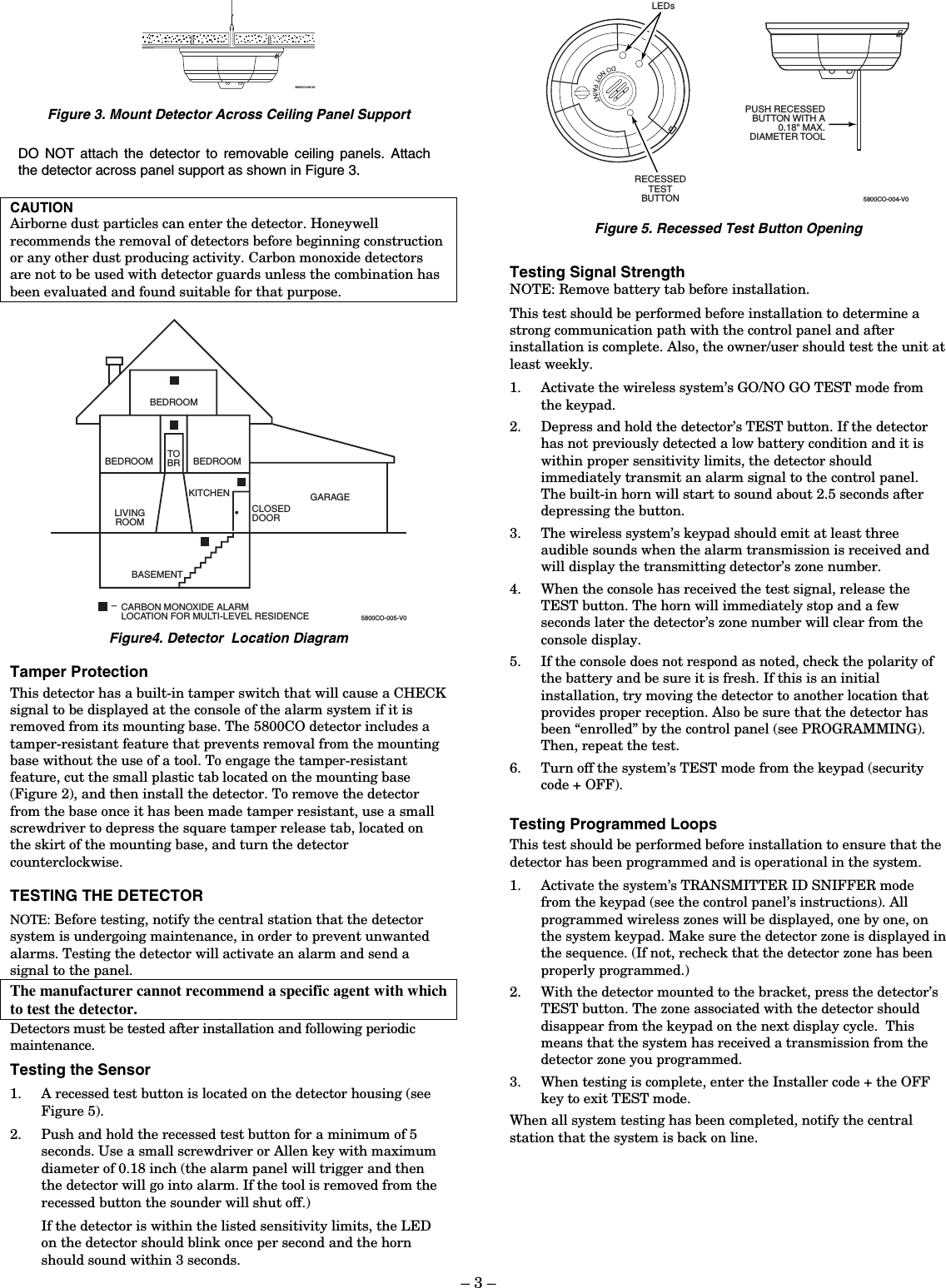 – 3 – 5800CO-003-V0 Figure 3. Mount Detector Across Ceiling Panel Support DO NOT attach the detector to removable ceiling panels. Attach the detector across panel support as shown in Figure 3.  CAUTION Airborne dust particles can enter the detector. Honeywell recommends the removal of detectors before beginning construction or any other dust producing activity. Carbon monoxide detectors are not to be used with detector guards unless the combination has been evaluated and found suitable for that purpose.  LIVINGROOMBEDROOM BEDROOMBEDROOMKITCHENTOBRCLOSEDDOORBASEMENTGARAGECARBON MONOXIDE ALARMLOCATION FOR MULTI-LEVEL RESIDENCE–5800CO-005-V0 Figure4. Detector  Location Diagram Tamper Protection This detector has a built-in tamper switch that will cause a CHECK signal to be displayed at the console of the alarm system if it is removed from its mounting base. The 5800CO detector includes a tamper-resistant feature that prevents removal from the mounting base without the use of a tool. To engage the tamper-resistant feature, cut the small plastic tab located on the mounting base (Figure 2), and then install the detector. To remove the detector from the base once it has been made tamper resistant, use a small screwdriver to depress the square tamper release tab, located on the skirt of the mounting base, and turn the detector counterclockwise. TESTING THE DETECTOR NOTE: Before testing, notify the central station that the detector system is undergoing maintenance, in order to prevent unwanted alarms. Testing the detector will activate an alarm and send a signal to the panel. The manufacturer cannot recommend a specific agent with which to test the detector. Detectors must be tested after installation and following periodic maintenance.  Testing the Sensor 1. A recessed test button is located on the detector housing (see Figure 5). 2. Push and hold the recessed test button for a minimum of 5 seconds. Use a small screwdriver or Allen key with maximum diameter of 0.18 inch (the alarm panel will trigger and then the detector will go into alarm. If the tool is removed from the recessed button the sounder will shut off.) If the detector is within the listed sensitivity limits, the LED on the detector should blink once per second and the horn should sound within 3 seconds. 5800CO-004-V0REDLEDFLANGELOCKSNIP OFF FORTAMPER LOCKRECESSEDTESTBUTTONPUSH RECESSEDBUTTON WITH A0.18&quot; MAX.DIAMETER TOOLLEDs Figure 5. Recessed Test Button Opening  Testing Signal Strength NOTE: Remove battery tab before installation.  This test should be performed before installation to determine a strong communication path with the control panel and after installation is complete. Also, the owner/user should test the unit at least weekly. 1. Activate the wireless system’s GO/NO GO TEST mode from the keypad. 2. Depress and hold the detector’s TEST button. If the detector has not previously detected a low battery condition and it is within proper sensitivity limits, the detector should immediately transmit an alarm signal to the control panel. The built-in horn will start to sound about 2.5 seconds after depressing the button. 3. The wireless system’s keypad should emit at least three audible sounds when the alarm transmission is received and will display the transmitting detector’s zone number. 4. When the console has received the test signal, release the TEST button. The horn will immediately stop and a few seconds later the detector’s zone number will clear from the console display. 5. If the console does not respond as noted, check the polarity of the battery and be sure it is fresh. If this is an initial installation, try moving the detector to another location that provides proper reception. Also be sure that the detector has been “enrolled” by the control panel (see PROGRAMMING). Then, repeat the test. 6. Turn off the system’s TEST mode from the keypad (security code + OFF).  Testing Programmed Loops This test should be performed before installation to ensure that the detector has been programmed and is operational in the system. 1. Activate the system’s TRANSMITTER ID SNIFFER mode from the keypad (see the control panel’s instructions). All programmed wireless zones will be displayed, one by one, on the system keypad. Make sure the detector zone is displayed in the sequence. (If not, recheck that the detector zone has been properly programmed.)     2. With the detector mounted to the bracket, press the detector’s TEST button. The zone associated with the detector should disappear from the keypad on the next display cycle.  This means that the system has received a transmission from the detector zone you programmed. 3. When testing is complete, enter the Installer code + the OFF key to exit TEST mode. When all system testing has been completed, notify the central station that the system is back on line. 