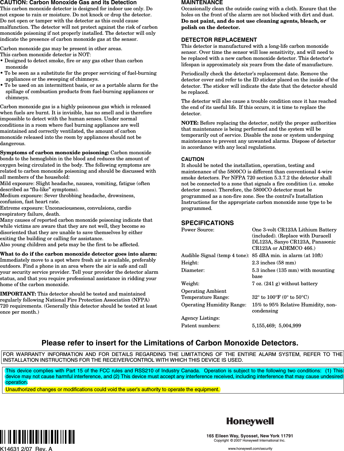   CAUTION: Carbon Monoxide Gas and its Detection This carbon monoxide detector is designed for indoor use only. Do not expose to rain or moisture. Do not knock or drop the detector. Do not open or tamper with the detector as this could cause malfunction. The detector will not protect against the risk of carbon monoxide poisoning if not properly installed. The detector will only indicate the presence of carbon monoxide gas at the sensor.   Carbon monoxide gas may be present in other areas. This carbon monoxide detector is NOT: • Designed to detect smoke, fire or any gas other than carbon monoxide • To be seen as a substitute for the proper servicing of fuel-burning appliances or the sweeping of chimneys. • To be used on an intermittent basis, or as a portable alarm for the spillage of combustion products from fuel-burning appliances or chimneys.  Carbon monoxide gas is a highly poisonous gas which is released when fuels are burnt. It is invisible, has no smell and is therefore impossible to detect with the human senses. Under normal conditions in a room where fuel burning appliances are well maintained and correctly ventilated, the amount of carbon monoxide released into the room by appliances should not be dangerous.  Symptoms of carbon monoxide poisoning: Carbon monoxide bonds to the hemoglobin in the blood and reduces the amount of oxygen being circulated in the body. The following symptoms are related to carbon monoxide poisoning and should be discussed with all members of the household: Mild exposure: Slight headache, nausea, vomiting, fatigue (often described as “flu-like” symptoms). Medium exposure: Sever throbbing headache, drowsiness, confusion, fast heart rate. Extreme exposure: Unconsciousness, convulsions, cardio respiratory failure, death. Many causes of reported carbon monoxide poisoning indicate that while victims are aware that they are not well, they become so disoriented that they are unable to save themselves by either exiting the building or calling for assistance. Also young children and pets may be the first to be affected.  What to do if the carbon monoxide detector goes into alarm: Immediately move to a spot where fresh air is available, preferably outdoors. Find a phone in an area where the air is safe and call your security service provider. Tell your provider the detector alarm status, and that you require professional assistance in ridding your home of the carbon monoxide.  IMPORTANT: This detector should be tested and maintained regularly following National Fire Protection Association (NFPA) 720 requirements. (Generally this detector should be tested at least once per month.)  MAINTENANCE Occasionally clean the outside casing with a cloth. Ensure that the holes on the front of the alarm are not blocked with dirt and dust. Do not paint, and do not use cleaning agents, bleach, or polish on the detector.  DETECTOR REPLACEMENT This detector is manufactured with a long-life carbon monoxide sensor. Over time the sensor will lose sensitivity, and will need to be replaced with a new carbon monoxide detector. This detector’s lifespan is approximately six years from the date of manufacture.  Periodically check the detector’s replacement date. Remove the detector cover and refer to the ID sticker placed on the inside of the detector. The sticker will indicate the date that the detector should be replaced.  The detector will also cause a trouble condition once it has reached the end of its useful life. If this occurs, it is time to replace the detector.  NOTE: Before replacing the detector, notify the proper authorities that maintenance is being performed and the system will be temporarily out of service. Disable the zone or system undergoing maintenance to prevent any unwanted alarms. Dispose of detector in accordance with any local regulations.  CAUTION It should be noted the installation, operation, testing and maintenance of the 5800CO is different than conventional 4-wire smoke detectors. Per NFPA 720 section 5.3.7.2 the detector shall not be connected to a zone that signals a fire condition (i.e. smoke detector zones). Therefore, the 5800CO detector must be programmed as a non-fire zone. See the control’s Installation Instructions for the appropriate carbon monoxide zone type to be programmed.  SPECIFICATIONS Power Source:  One 3-volt CR123A Lithium Battery (included). (Replace with Duracell DL123A, Sanyo CR123A, Panasonic CR123A or ADEMCO 466.) Audible Signal (temp 4 tone):  85 dBA min. in alarm (at 10ft) Height:  2.3 inches (58 mm) Diameter:  5.3 inches (135 mm) with mounting base Weight:  7 oz. (241 g) without battery Operating Ambient  Temperature Range:  32° to 100°F (0° to 50°C)   Operating Humidity Range:  15% to 95% Relative Humidity, non-condensing Agency Listings:   Patent numbers:   5,155,469;  5,004,999   Please refer to insert for the Limitations of Carbon Monoxide Detectors.  FOR WARRANTY INFORMATION AND FOR DETAILS REGARDING THE LIMITATIONS OF THE ENTIRE ALARM SYSTEM, REFER TO THE INSTALLATION INSTRUCTIONS FOR THE RECEIVER/CONTROL WITH WHICH THIS DEVICE IS USED.  This device complies with Part 15 of the FCC rules and RSS210 of Industry Canada.  Operation is subject to the following two conditions:  (1) This device may not cause harmful interference, and (2) This device must accept any interference received, including interference that may cause undesired operation.  Unauthorized changes or modifications could void the user’s authority to operate the equipment.     ÊK14631+Š K14631 2/07  Rev. A 165 Eileen Way, Syosset, New York 11791Copyright © 2007 Honeywell International Inc.www.honeywell.com/security  