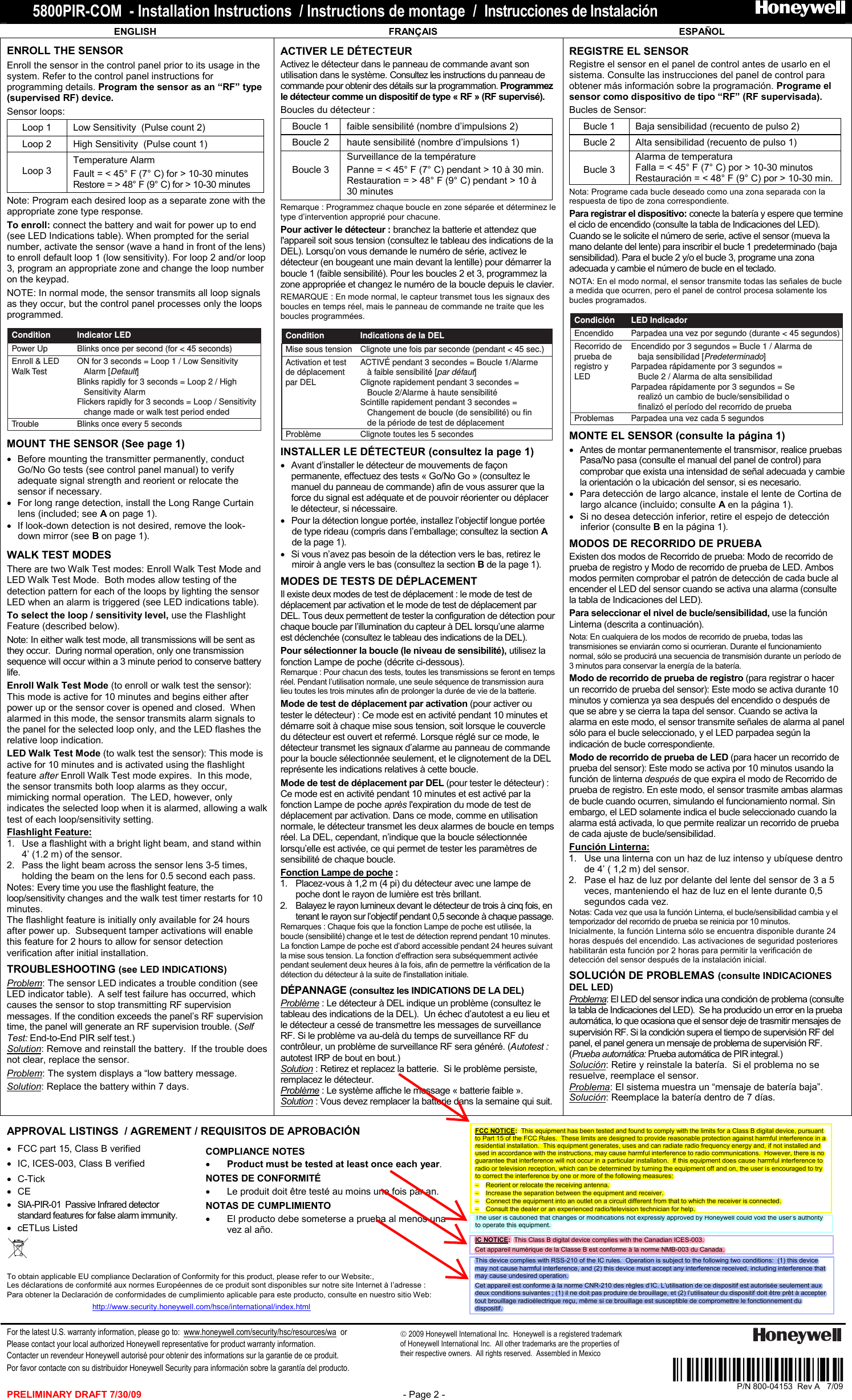 5800PIR-COM  - Installation Instructions  / Instructions de montage  /  Instrucciones de Instalación                            PRELIMINARY DRAFT 7/30/09  - Page 2 -    ENGLISH  FRANÇAIS  ESPAÑOL ENROLL THE SENSOR Enroll the sensor in the control panel prior to its usage in the system. Refer to the control panel instructions for programming details. Program the sensor as an “RF” type (supervised RF) device.   Sensor loops:  Loop 1  Low Sensitivity  (Pulse count 2)  Loop 2 High Sensitivity  (Pulse count 1)  Loop 3 Temperature Alarm  Fault = &lt; 45° F (7° C) for &gt; 10-30 minutes Restore = &gt; 48° F (9° C) for &gt; 10-30 minutes Note: Program each desired loop as a separate zone with the appropriate zone type response.   To enroll: connect the battery and wait for power up to end (see LED Indications table). When prompted for the serial number, activate the sensor (wave a hand in front of the lens) to enroll default loop 1 (low sensitivity). For loop 2 and/or loop 3, program an appropriate zone and change the loop number on the keypad.  NOTE: In normal mode, the sensor transmits all loop signals as they occur, but the control panel processes only the loops programmed.  Power UpTrouble Blinks once every 5 secondsBlinks once per second (for &lt; 45 seconds)Enroll &amp; LED Walk TestON for 3 seconds = Loop 1 / Low Sensitivity    Alarm [Default]Blinks rapidly for 3 seconds = Loop 2 / High    Sensitivity AlarmFlickers rapidly for 3 seconds = Loop / Sensitivity    change made or walk test period endedIndicator LEDCondition MOUNT THE SENSOR (See page 1) •  Before mounting the transmitter permanently, conduct Go/No Go tests (see control panel manual) to verify adequate signal strength and reorient or relocate the sensor if necessary.  •  For long range detection, install the Long Range Curtain lens (included; see A on page 1). •  If look-down detection is not desired, remove the look-down mirror (see B on page 1). WALK TEST MODES There are two Walk Test modes: Enroll Walk Test Mode and LED Walk Test Mode.  Both modes allow testing of the detection pattern for each of the loops by lighting the sensor LED when an alarm is triggered (see LED indications table). To select the loop / sensitivity level, use the Flashlight Feature (described below).  Note: In either walk test mode, all transmissions will be sent as they occur.  During normal operation, only one transmission sequence will occur within a 3 minute period to conserve battery life. Enroll Walk Test Mode (to enroll or walk test the sensor): This mode is active for 10 minutes and begins either after power up or the sensor cover is opened and closed.  When alarmed in this mode, the sensor transmits alarm signals to the panel for the selected loop only, and the LED flashes the relative loop indication. LED Walk Test Mode (to walk test the sensor): This mode is active for 10 minutes and is activated using the flashlight feature after Enroll Walk Test mode expires.  In this mode, the sensor transmits both loop alarms as they occur, mimicking normal operation.  The LED, however, only indicates the selected loop when it is alarmed, allowing a walk test of each loop/sensitivity setting. Flashlight Feature: 1.  Use a flashlight with a bright light beam, and stand within 4’ (1.2 m) of the sensor.   2.  Pass the light beam across the sensor lens 3-5 times, holding the beam on the lens for 0.5 second each pass. Notes: Every time you use the flashlight feature, the loop/sensitivity changes and the walk test timer restarts for 10 minutes.   The flashlight feature is initially only available for 24 hours after power up.  Subsequent tamper activations will enable this feature for 2 hours to allow for sensor detection verification after initial installation.  TROUBLESHOOTING (see LED INDICATIONS) Problem: The sensor LED indicates a trouble condition (see LED indicator table).  A self test failure has occurred, which causes the sensor to stop transmitting RF supervision messages. If the condition exceeds the panel’s RF supervision time, the panel will generate an RF supervision trouble. (Self Test: End-to-End PIR self test.) Solution: Remove and reinstall the battery.  If the trouble does not clear, replace the sensor. Problem: The system displays a “low battery message. Solution: Replace the battery within 7 days. ACTIVER LE DÉTECTEUR  Activez le détecteur dans le panneau de commande avant son utilisation dans le système. Consultez les instructions du panneau de commande pour obtenir des détails sur la programmation. Programmez le détecteur comme un dispositif de type « RF » (RF supervisé).   Boucles du détecteur :  Boucle 1  faible sensibilité (nombre d’impulsions 2)  Boucle 2 haute sensibilité (nombre d’impulsions 1)  Boucle 3 Surveillance de la température Panne = &lt; 45° F (7° C) pendant &gt; 10 à 30 min. Restauration = &gt; 48° F (9° C) pendant &gt; 10 à 30 minutes Remarque : Programmez chaque boucle en zone séparée et déterminez le type d’intervention approprié pour chacune.   Pour activer le détecteur : branchez la batterie et attendez que l&apos;appareil soit sous tension (consultez le tableau des indications de la DEL). Lorsqu’on vous demande le numéro de série, activez le détecteur (en bougeant une main devant la lentille) pour démarrer la boucle 1 (faible sensibilité). Pour les boucles 2 et 3, programmez la zone appropriée et changez le numéro de la boucle depuis le clavier.  REMARQUE : En mode normal, le capteur transmet tous les signaux des boucles en temps réel, mais le panneau de commande ne traite que les boucles programmées.  Mise sous tensionProblème Clignote toutes les 5 secondesClignote une fois par seconde (pendant &lt; 45 sec.)Activation et test de déplacement par DEL ACTIVÉ pendant 3 secondes = Boucle 1/Alarme    à faible sensibilité [par défaut]Clignote rapidement pendant 3 secondes =    Boucle 2/Alarme à haute sensibilitéScintille rapidement pendant 3 secondes =    Changement de boucle (de sensibilité) ou fin    de la période de test de déplacementIndications de la DELCondition INSTALLER LE DÉTECTEUR (consultez la page 1) •  Avant d’installer le détecteur de mouvements de façon permanente, effectuez des tests « Go/No Go » (consultez le manuel du panneau de commande) afin de vous assurer que la force du signal est adéquate et de pouvoir réorienter ou déplacer le détecteur, si nécessaire.  •  Pour la détection longue portée, installez l’objectif longue portée de type rideau (compris dans l’emballage; consultez la section A de la page 1). •  Si vous n’avez pas besoin de la détection vers le bas, retirez le miroir à angle vers le bas (consultez la section B de la page 1). MODES DE TESTS DE DÉPLACEMENT   Il existe deux modes de test de déplacement : le mode de test de déplacement par activation et le mode de test de déplacement par DEL. Tous deux permettent de tester la configuration de détection pour chaque boucle par l’illumination du capteur à DEL lorsqu’une alarme est déclenchée (consultez le tableau des indications de la DEL). Pour sélectionner la boucle (le niveau de sensibilité), utilisez la fonction Lampe de poche (décrite ci-dessous).  Remarque : Pour chacun des tests, toutes les transmissions se feront en temps réel. Pendant l’utilisation normale, une seule séquence de transmission aura lieu toutes les trois minutes afin de prolonger la durée de vie de la batterie. Mode de test de déplacement par activation (pour activer ou tester le détecteur) : Ce mode est en activité pendant 10 minutes et démarre soit à chaque mise sous tension, soit lorsque le couvercle du détecteur est ouvert et refermé. Lorsque réglé sur ce mode, le détecteur transmet les signaux d’alarme au panneau de commande pour la boucle sélectionnée seulement, et le clignotement de la DEL représente les indications relatives à cette boucle. Mode de test de déplacement par DEL (pour tester le détecteur) : Ce mode est en activité pendant 10 minutes et est activé par la fonction Lampe de poche après l&apos;expiration du mode de test de déplacement par activation. Dans ce mode, comme en utilisation normale, le détecteur transmet les deux alarmes de boucle en temps réel. La DEL, cependant, n’indique que la boucle sélectionnée lorsqu’elle est activée, ce qui permet de tester les paramètres de sensibilité de chaque boucle. Fonction Lampe de poche : 1.  Placez-vous à 1,2 m (4 pi) du détecteur avec une lampe de poche dont le rayon de lumière est très brillant.   2.  Balayez le rayon lumineux devant le détecteur de trois à cinq fois, en tenant le rayon sur l’objectif pendant 0,5 seconde à chaque passage. Remarques : Chaque fois que la fonction Lampe de poche est utilisée, la boucle (sensibilité) change et le test de détection reprend pendant 10 minutes. La fonction Lampe de poche est d’abord accessible pendant 24 heures suivant la mise sous tension. La fonction d’effraction sera subséquemment activée pendant seulement deux heures à la fois, afin de permettre la vérification de la détection du détecteur à la suite de l&apos;installation initiale.  DÉPANNAGE (consultez les INDICATIONS DE LA DEL) Problème : Le détecteur à DEL indique un problème (consultez le tableau des indications de la DEL).  Un échec d’autotest a eu lieu et le détecteur a cessé de transmettre les messages de surveillance RF. Si le problème va au-delà du temps de surveillance RF du contrôleur, un problème de surveillance RF sera généré. (Autotest : autotest IRP de bout en bout.) Solution : Retirez et replacez la batterie.  Si le problème persiste, remplacez le détecteur. Problème : Le système affiche le message « batterie faible ». Solution : Vous devez remplacer la batterie dans la semaine qui suit. REGISTRE EL SENSOR  Registre el sensor en el panel de control antes de usarlo en el sistema. Consulte las instrucciones del panel de control para obtener más información sobre la programación. Programe el sensor como dispositivo de tipo “RF” (RF supervisada).   Bucles de Sensor:  Bucle 1  Baja sensibilidad (recuento de pulso 2)  Bucle 2 Alta sensibilidad (recuento de pulso 1)  Bucle 3 Alarma de temperatura Falla = &lt; 45° F (7° C) por &gt; 10-30 minutos Restauración = &lt; 48° F (9° C) por &gt; 10-30 min. Nota: Programe cada bucle deseado como una zona separada con la respuesta de tipo de zona correspondiente.   Para registrar el dispositivo: conecte la batería y espere que termine el ciclo de encendido (consulte la tabla de Indicaciones del LED). Cuando se le solicite el número de serie, active el sensor (mueva la mano delante del lente) para inscribir el bucle 1 predeterminado (baja sensibilidad). Para el bucle 2 y/o el bucle 3, programe una zona adecuada y cambie el número de bucle en el teclado.  NOTA: En el modo normal, el sensor transmite todas las señales de bucle a medida que ocurren, pero el panel de control procesa solamente los bucles programados.  EncendidoProblemas Parpadea una vez cada 5 segundosParpadea una vez por segundo (durante &lt; 45 segundos)Recorrido de prueba de registro y LEDEncendido por 3 segundos = Bucle 1 / Alarma de    baja sensibilidad [Predeterminado]Parpadea rápidamente por 3 segundos =    Bucle 2 / Alarma de alta sensibilidadParpadea rápidamente por 3 segundos = Se    realizó un cambio de bucle/sensibilidad o    finalizó el período del recorrido de pruebaLED Indicador Condición MONTE EL SENSOR (consulte la página 1) •  Antes de montar permanentemente el transmisor, realice pruebas Pasa/No pasa (consulte el manual del panel de control) para comprobar que exista una intensidad de señal adecuada y cambie la orientación o la ubicación del sensor, si es necesario.  •  Para detección de largo alcance, instale el lente de Cortina de largo alcance (incluido; consulte A en la página 1). •  Si no desea detección inferior, retire el espejo de detección inferior (consulte B en la página 1). MODOS DE RECORRIDO DE PRUEBA  Existen dos modos de Recorrido de prueba: Modo de recorrido de prueba de registro y Modo de recorrido de prueba de LED. Ambos modos permiten comprobar el patrón de detección de cada bucle al encender el LED del sensor cuando se activa una alarma (consulte la tabla de Indicaciones del LED). Para seleccionar el nivel de bucle/sensibilidad, use la función Linterna (descrita a continuación).  Nota: En cualquiera de los modos de recorrido de prueba, todas las transmisiones se enviarán como si ocurrieran. Durante el funcionamiento normal, sólo se producirá una secuencia de transmisión durante un período de 3 minutos para conservar la energía de la batería. Modo de recorrido de prueba de registro (para registrar o hacer un recorrido de prueba del sensor): Este modo se activa durante 10 minutos y comienza ya sea después del encendido o después de que se abre y se cierra la tapa del sensor. Cuando se activa la alarma en este modo, el sensor transmite señales de alarma al panel sólo para el bucle seleccionado, y el LED parpadea según la indicación de bucle correspondiente. Modo de recorrido de prueba de LED (para hacer un recorrido de prueba del sensor): Este modo se activa por 10 minutos usando la función de linterna después de que expira el modo de Recorrido de prueba de registro. En este modo, el sensor trasmite ambas alarmas de bucle cuando ocurren, simulando el funcionamiento normal. Sin embargo, el LED solamente indica el bucle seleccionado cuando la alarma está activada, lo que permite realizar un recorrido de prueba de cada ajuste de bucle/sensibilidad. Función Linterna: 1.  Use una linterna con un haz de luz intenso y ubíquese dentro de 4’ ( 1,2 m) del sensor.   2.  Pase el haz de luz por delante del lente del sensor de 3 a 5 veces, manteniendo el haz de luz en el lente durante 0,5 segundos cada vez. Notas: Cada vez que usa la función Linterna, el bucle/sensibilidad cambia y el temporizador del recorrido de prueba se reinicia por 10 minutos. Inicialmente, la función Linterna sólo se encuentra disponible durante 24 horas después del encendido. Las activaciones de seguridad posteriores habilitarán esta función por 2 horas para permitir la verificación de detección del sensor después de la instalación inicial.  SOLUCIÓN DE PROBLEMAS (consulte INDICACIONES DEL LED) Problema: El LED del sensor indica una condición de problema (consulte la tabla de Indicaciones del LED).  Se ha producido un error en la prueba automática, lo que ocasiona que el sensor deje de trasmitir mensajes de supervisión RF. Si la condición supera el tiempo de supervisión RF del panel, el panel genera un mensaje de problema de supervisión RF. (Prueba automática: Prueba automática de PIR integral.) Solución: Retire y reinstale la batería.  Si el problema no se resuelve, reemplace el sensor. Problema: El sistema muestra un “mensaje de batería baja”. Solución: Reemplace la batería dentro de 7 días.   APPROVAL LISTINGS  / AGREMENT / REQUISITOS DE APROBACIÓN  •  FCC part 15, Class B verified •  IC, ICES-003, Class B verified •  C-Tick •  CE •  SIA-PIR-01  Passive Infrared detector standard features for false alarm immunity. •  cETLus Listed  COMPLIANCE NOTES • Product must be tested at least once each year. NOTES DE CONFORMITÉ •  Le produit doit être testé au moins une fois par an. NOTAS DE CUMPLIMIENTO •  El producto debe someterse a prueba al menos una vez al año.         To obtain applicable EU compliance Declaration of Conformity for this product, please refer to our Website:, Les déclarations de conformité aux normes Européennes de ce produit sont disponibles sur notre site Internet à l’adresse :  Para obtener la Declaración de conformidades de cumplimiento aplicable para este producto, consulte en nuestro sitio Web:        http://www.security.honeywell.com/hsce/international/index.html     For the latest U.S. warranty information, please go to:  www.honeywell.com/security/hsc/resources/wa  or Please contact your local authorized Honeywell representative for product warranty information.  Contacter un revendeur Honeywell autorisé pour obtenir des informations sur la garantie de ce produit.  Por favor contacte con su distribuidor Honeywell Security para información sobre la garantía del producto.    FCC NOTICE:  This equipment has been tested and found to comply with the limits for a Class B digital device, pursuant to Part 15 of the FCC Rules.  These limits are designed to provide reasonable protection against harmful interference in a residential installation.  This equipment generates, uses and can radiate radio frequency energy and, if not installed and used in accordance with the instructions, may cause harmful interference to radio communications.  However, there is no guarantee that interference will not occur in a particular installation.  If this equipment does cause harmful interference to radio or television reception, which can be determined by turning the equipment off and on, the user is encouraged to try to correct the interference by one or more of the following measures:   −  Reorient or relocate the receiving antenna.   −  Increase the separation between the equipment and receiver.   −  Connect the equipment into an outlet on a circuit different from that to which the receiver is connected.   −  Consult the dealer or an experienced radio/television technician for help. The user is cautioned that changes or modifications not expressly approved by Honeywell could void the user’s authority to operate this equipment.  IC NOTICE:  This Class B digital device complies with the Canadian ICES-003.  Cet appareil numérique de la Classe B est conforme à la norme NMB-003 du Canada. This device complies with RSS-210 of the IC rules.  Operation is subject to the following two conditions:  (1) this device may not cause harmful interference, and (2) this device must accept any interference received, including interference that may cause undesired operation.  Cet appareil est conforme à la norme CNR-210 des règles d’IC. L’utilisation de ce dispositif est autorisée seulement aux deux conditions suivantes ; (1) il ne doit pas produire de brouillage, et (2) l’utilisateur du dispositif doit être prêt à accepter tout brouillage radioélectrique reçu, même si ce brouillage est susceptible de compromettre le fonctionnement du dispositif.  Ê800-04153~Š P/N 800-04153  Rev A   7/09  2009 Honeywell International Inc.  Honeywell is a registered trademark of Honeywell International Inc.  All other trademarks are the properties of their respective owners.  All rights reserved.  Assembled in Mexico  