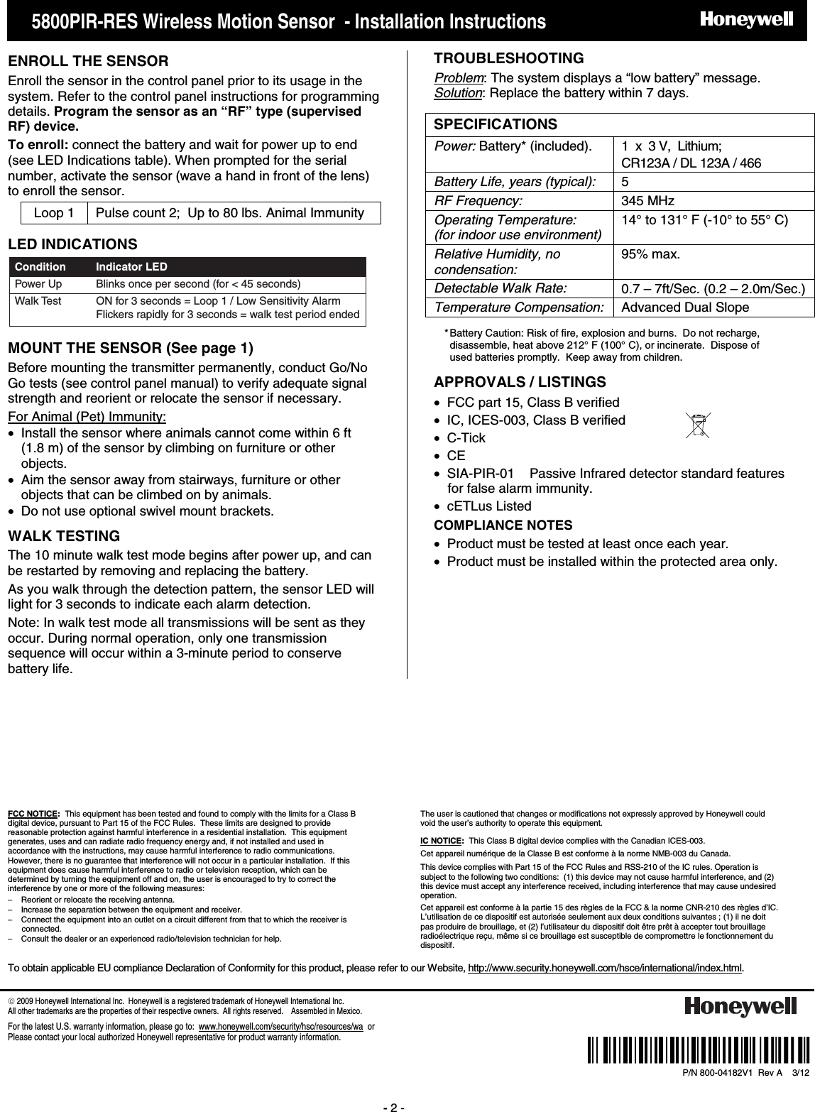      5800PIR-RES Wireless Motion Sensor  - Installation Instructions    PRELIMINARY DRAFT 8/24/09 - 2 -    ENROLL THE SENSOR Enroll the sensor in the control panel prior to its usage in the system. Refer to the control panel instructions for programming details. Program the sensor as an “RF” type (supervised RF) device.  To enroll: connect the battery and wait for power up to end (see LED Indications table). When prompted for the serial number, activate the sensor (wave a hand in front of the lens) to enroll the sensor. Loop 1  Pulse count 2;  Up to 80 lbs. Animal Immunity  LED INDICATIONS Power Up Blinks once per second (for &lt; 45 seconds)Indicator LEDWalk Test ON for 3 seconds = Loop 1 / Low Sensitivity Alarm Flickers rapidly for 3 seconds = walk test period endedCondition MOUNT THE SENSOR (See page 1)  Before mounting the transmitter permanently, conduct Go/No Go tests (see control panel manual) to verify adequate signal strength and reorient or relocate the sensor if necessary. For Animal (Pet) Immunity: •  Install the sensor where animals cannot come within 6 ft  (1.8 m) of the sensor by climbing on furniture or other objects. •  Aim the sensor away from stairways, furniture or other objects that can be climbed on by animals.  •  Do not use optional swivel mount brackets. WALK TESTING  The 10 minute walk test mode begins after power up, and can be restarted by removing and replacing the battery.   As you walk through the detection pattern, the sensor LED will light for 3 seconds to indicate each alarm detection.  Note: In walk test mode all transmissions will be sent as they occur. During normal operation, only one transmission sequence will occur within a 3-minute period to conserve battery life. TROUBLESHOOTING Problem: The system displays a “low battery” message. Solution: Replace the battery within 7 days. SPECIFICATIONS   Power: Battery* (included).   1  x  3 V,  Lithium; CR123A / DL 123A / 466 Battery Life, years (typical):    5 RF Frequency: 345 MHz Operating Temperature: (for indoor use environment) 14° to 131° F (-10° to 55° C) Relative Humidity, no condensation: 95% max. Detectable Walk Rate: 0.7 – 7ft/Sec. (0.2 – 2.0m/Sec.) Temperature Compensation:  Advanced Dual Slope     APPROVALS / LISTINGS •  FCC part 15, Class B verified •  IC, ICES-003, Class B verified • C-Tick • CE •  SIA-PIR-01    Passive Infrared detector standard features for false alarm immunity. • cETLus Listed COMPLIANCE NOTES •  Product must be tested at least once each year. •  Product must be installed within the protected area only.               FCC NOTICE:  This equipment has been tested and found to comply with the limits for a Class B digital device, pursuant to Part 15 of the FCC Rules.  These limits are designed to provide reasonable protection against harmful interference in a residential installation.  This equipment generates, uses and can radiate radio frequency energy and, if not installed and used in accordance with the instructions, may cause harmful interference to radio communications.  However, there is no guarantee that interference will not occur in a particular installation.  If this equipment does cause harmful interference to radio or television reception, which can be determined by turning the equipment off and on, the user is encouraged to try to correct the interference by one or more of the following measures:   −  Reorient or relocate the receiving antenna.   −  Increase the separation between the equipment and receiver.   −  Connect the equipment into an outlet on a circuit different from that to which the receiver is connected.   −  Consult the dealer or an experienced radio/television technician for help. The user is cautioned that changes or modifications not expressly approved by Honeywell could void the user’s authority to operate this equipment.  IC NOTICE:  This Class B digital device complies with the Canadian ICES-003.  Cet appareil numérique de la Classe B est conforme à la norme NMB-003 du Canada. This device complies with Part 15 of the FCC Rules and RSS-210 of the IC rules. Operation is subject to the following two conditions:  (1) this device may not cause harmful interference, and (2) this device must accept any interference received, including interference that may cause undesired operation.  Cet appareil est conforme à la partie 15 des règles de la FCC &amp; la norme CNR-210 des règles d’IC. L’utilisation de ce dispositif est autorisée seulement aux deux conditions suivantes ; (1) il ne doit pas produire de brouillage, et (2) l’utilisateur du dispositif doit être prêt à accepter tout brouillage radioélectrique reçu, même si ce brouillage est susceptible de compromettre le fonctionnement du dispositif.  To obtain applicable EU compliance Declaration of Conformity for this product, please refer to our Website, http://www.security.honeywell.com/hsce/international/index.html.      2009 Honeywell International Inc.  Honeywell is a registered trademark of Honeywell International Inc.   All other trademarks are the properties of their respective owners.  All rights reserved.    Assembled in Mexico. For the latest U.S. warranty information, please go to:  www.honeywell.com/security/hsc/resources/wa  or Please contact your local authorized Honeywell representative for product warranty information.   Ê800-04182V1,ŠP/N 800-04182V1  Rev A    3/12  * Battery Caution: Risk of fire, explosion and burns.  Do not recharge, disassemble, heat above 212° F (100° C), or incinerate.  Dispose of used batteries promptly.  Keep away from children. 