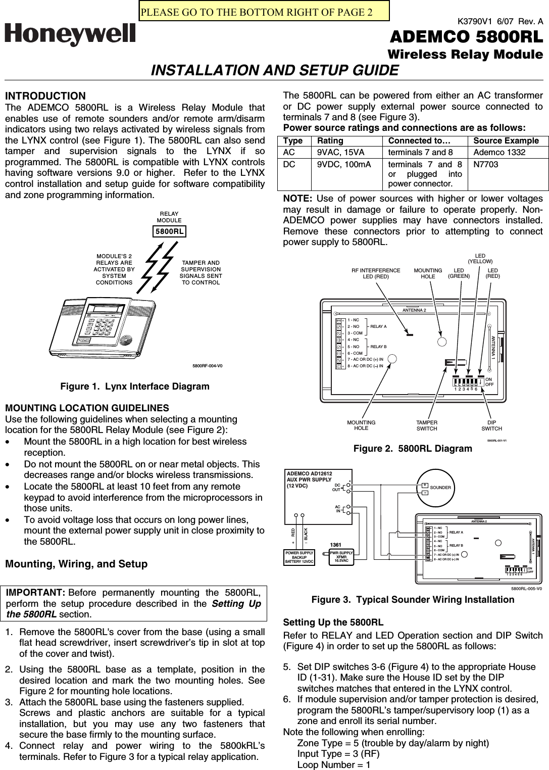 K3790V1  6/07  Rev. AADEMCO 5800RL Wireless Relay ModuleINSTALLATION AND SETUP GUIDE  INTRODUCTION The ADEMCO 5800RL is a Wireless Relay Module that enables use of remote sounders and/or remote arm/disarm indicators using two relays activated by wireless signals from the LYNX control (see Figure 1). The 5800RL can also send tamper and supervision signals to the LYNX if so programmed. The 5800RL is compatible with LYNX controls having software versions 9.0 or higher.  Refer to the LYNX control installation and setup guide for software compatibility and zone programming information.  5800RLRELAYMODULETAMPER ANDSUPERVISIONSIGNALS SENTTO CONTROLMODULE&apos;S 2RELAYS AREACTIVATED BYSYSTEMCONDITIONSAWAYOFFSTAYAUX5800RF-004-V0  Figure 1.  Lynx Interface Diagram  MOUNTING LOCATION GUIDELINES Use the following guidelines when selecting a mounting location for the 5800RL Relay Module (see Figure 2): •  Mount the 5800RL in a high location for best wireless reception. •  Do not mount the 5800RL on or near metal objects. This decreases range and/or blocks wireless transmissions. •  Locate the 5800RL at least 10 feet from any remote keypad to avoid interference from the microprocessors in those units. •  To avoid voltage loss that occurs on long power lines, mount the external power supply unit in close proximity to the 5800RL.  Mounting, Wiring, and Setup   IMPORTANT:  Before permanently mounting the 5800RL, perform the setup procedure described in the Setting Up the 5800RL section.  1.  Remove the 5800RL&apos;s cover from the base (using a small flat head screwdriver, insert screwdriver’s tip in slot at top of the cover and twist).  2. Using the 5800RL base as a template, position in the desired location and mark the two mounting holes. See Figure 2 for mounting hole locations. 3.  Attach the 5800RL base using the fasteners supplied. Screws and plastic anchors are suitable for a typical installation, but you may use any two fasteners that secure the base firmly to the mounting surface. 4. Connect relay and power wiring to the 5800kRL’s terminals. Refer to Figure 3 for a typical relay application. The 5800RL can be powered from either an AC transformer or DC power supply external power source connected to terminals 7 and 8 (see Figure 3). Power source ratings and connections are as follows: Type Rating  Connected to…  Source Example AC  9VAC, 15VA  terminals 7 and 8  Ademco 1332 DC 9VDC, 100mA  N7703   terminals 7 and 8 or plugged into power connector.   NOTE:  Use of power sources with higher or lower voltages may result in damage or failure to operate properly. Non-ADEMCO power supplies may have connectors installed. Remove these connectors prior to attempting to connect power supply to 5800RL.  TAMPERSWITCH2 - NO3 - COM4 - NC5 - NO6 - COM7 - AC OR DC (+) IN1 - NC8 - AC OR DC (  ) IN RELAY ARELAY B5800RL-001-V1LED(RED)LED(YELLOW)LED(GREEN)RF INTERFERENCELED (RED)ANTENNA 2ANTENNA 1DIPSWITCHMOUNTINGHOLEMOUNTINGHOLE123456ONOFF Figure 2.  5800RL Diagram   2 - NO3 - COM4 - NC5 - NO6 - COM7 - AC OR DC (+) IN1 - NC8 - AC OR DC (  ) IN RELAY ARELAY B5800RL-005-V0ANTENNA 2SOUNDERANTENNA 1123456ONOFFADEMCO AD12612AUX PWR SUPPLY(12 VDC)ACIN+_DCOUT1361+_REDBLACKPOWER SUPPLYBACKUPBATTERY 12VDC+PWR SUPPLYXFMR16.5VAC Figure 3.  Typical Sounder Wiring Installation  Setting Up the 5800RL Refer to RELAY and LED Operation section and DIP Switch (Figure 4) in order to set up the 5800RL as follows:  5.  Set DIP switches 3-6 (Figure 4) to the appropriate House ID (1-31). Make sure the House ID set by the DIP switches matches that entered in the LYNX control. 6.  If module supervision and/or tamper protection is desired, program the 5800RL’s tamper/supervisory loop (1) as a zone and enroll its serial number. Note the following when enrolling: Zone Type = 5 (trouble by day/alarm by night) Input Type = 3 (RF) Loop Number = 1 PLEASE GO TO THE BOTTOM RIGHT OF PAGE 2