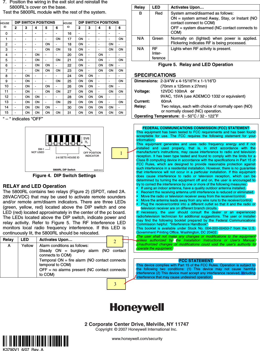 7.  Position the wiring in the exit slot and reinstall the 5800RL’s cover on the base. Test the 5800RL module with the rest of the system.  DIP SWITCH POSITIONS  DIP SWITCH POSITIONS HOUSE ID 2 3 4 5 6 HOUSE ID 2 3 4  5 6 0  -  - - -  -  16 - - -  - - 1  - - - - ON 17 ON -  -  -  ON 2  - - - ON -  18 ON -  -  ON - 3  - - - ON ON 19 ON -  -  ON ON 4  - - ON - -  20 ON -  ON  -  - 5  - - ON - ON 21 ON -  ON  -  ON 6  - - ON ON -  22 ON -  ON  ON - 7  - - ON ON ON 23 ON -  ON  ON ON 8  - ON - - -  24 ON ON -  -  - 9  - ON - - ON 25 ON ON -  -  ON 10  - ON - ON -  26 ON ON -  ON - 11  - ON - ON ON 27 ON ON -  ON ON 12  - ON ON - -  28 ON ON ON  -  - 13  - ON ON - ON 29 ON ON ON  -  ON 14  - ON ON ON -  30 ON ON ON  ON - 15  - ON ON ON ON 31 ON ON ON  ON ON “ – “ indicates “OFF”  2345612-6 SETS HOUSE IDSW-1NOT USED5800RL DIP Switch5800RF-003-V0OFF POSITIONINDICATORSV67L Figure 4.  DIP Switch Settings  RELAY and LED Operation The 5800RL contains two relays (Figure 2) (SPDT, rated 2A. 28VAC/VDC) that may be used to activate remote sounders and/or remote arm/disarm indicators. There are three LEDs (green, yellow, red) located above the DIP switch and one LED (red) located approximately in the center of the pc board. The LEDs located above the DIP switch, indicate power and relay activity. Refer to Figure 5. The RF Interference LED monitors local radio frequency interference. If this LED is continuously lit, the 5800RL should be relocated.   Relay LED  Activates Upon… A  Yellow  Alarm conditions as follows: Steady ON = burglary alarm (NO contact connects to COM) Temporal ON = fire alarm (NO contact connects temporal to COM) OFF = no alarms present (NC contact connects to COM)  Relay LED  Activates Upon… B  Red  System armed/disarmed as follows: ON = system armed Away, Stay, or Instant (NO contact connect to COM) OFF = system disarmed (NC contact connects to COM) N/A Green Normally on (lighted) when power is applied. Flickering indicates RF is being processed. N/A  RF Inter-ference Lights when RF activity is present. Figure 5.  Relay and LED Operation  SPECIFICATIONS Dimensions:  2-3/4”W x 4-15/16”H x 1-1/16”D (70mm x 125mm x 27mm) Voltage:    12VDC 100mA   or 9VAC, 15VA (use ADEMCO 1332 or equivalent) Current:    60mA Relay:   Two relays, each with choice of normally open (NO)   or normally closed (NC) operation. Operating Temperature:  0 - 50°C / 32 - 122°F  FEDERAL COMMUNICATIONS COMMISSION (FCC) STATEMENT This equipment has been tested to FCC requirements and has been found acceptable for use. The FCC requires the following statement for your information: This equipment generates and uses radio frequency energy and if not installed and used properly, that is, in strict accordance with the manufacturer&apos;s instructions, may cause interference to radio and television reception. It has been type tested and found to comply with the limits for a Class B computing device in accordance with the specifications in Part 15 of FCC Rules, which are designed to provide reasonable protection against such interference in a residential installation. However, there is no guarantee that interference will not occur in a particular installation. If this equipment does cause interference to radio or television reception, which can be determined by turning the equipment off and on, the user is encouraged to try to correct the interference by one or more of the following measures: •  If using an indoor antenna, have a quality outdoor antenna installed. •  Reorient the receiving antenna until interference is reduced or eliminated.  •  Move the radio or television receiver away from the receiver/control. •  Move the antenna leads away from any wire runs to the receiver/control. •  Plug the receiver/control into a different outlet so that it and the radio or television receiver are on different branch circuits. If necessary, the user should consult the dealer or an experienced radio/television technician for additional suggestions. The user or installer may find the following booklet prepared by the Federal Communications Commission helpful:  &quot;Interference Handbook&quot; This booklet is available under Stock No. 004-000-00450-7 from the U.S. Government Printing Office, Washington, DC 20402. The user shall not make any changes or modifications to the equipment unless authorized by the Installation Instructions or User&apos;s Manual.  Unauthorized changes or modifications could void the user&apos;s authority to operate the equipment.  FCC STATEMENT This device complies with Part 15 of the FCC Rules. Operation is subject to the following two conditions: (1) This device may not cause harmful interference (2) This device must accept any interference received, including interference that may cause undesired operation.               ÊK3790V1UŠ K3790V1  6/07  Rev. A    2 Corporate Center Drive, Melville, NY 11747Copyright © 2007 Honeywell International Inc.www.honeywell.com/security        1     2     3