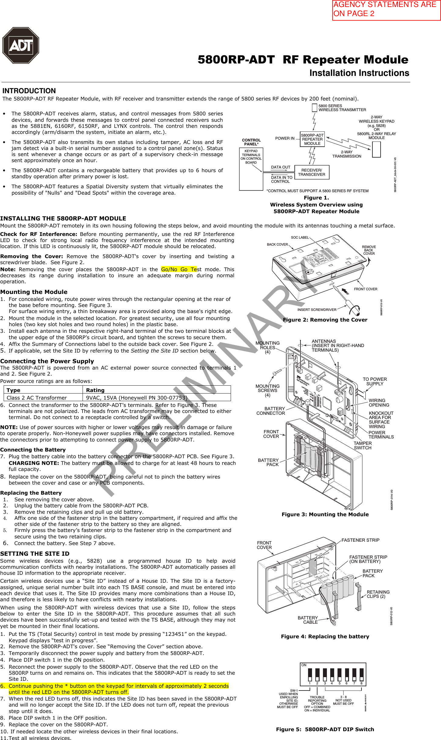                                                                                                      5800RP-ADT  RF Repeater Module Installation Instructions  INTRODUCTION The 5800RP-ADT RF Repeater Module, with RF receiver and transmitter extends the range of 5800 series RF devices by 200 feet (nominal). &bull;The 5800RP-ADT receives alarm, status, and control messages from 5800 seriesdevices, and forwards these messages to control panel connected receivers suchas  the  5881EN,  6160RF,  6150RF, and  LYNX  controls. The  control  then respondsaccordingly (arm/disarm the system, initiate an alarm, etc.).&bull;The 5800RP-ADT also transmits its own status including tamper, AC loss  and RFjam detect via a built-in serial number assigned to a control panel zone(s). Statusis sent  whenever a  change occurs  or as  part  of  a  supervisory check-in messagesent approximately once an hour.&bull;The 5800RP-ADT contains  a  rechargeable battery  that  provides up  to 6  hours ofstandby operation after primary power is lost.&bull;The 5800RP-ADT features a Spatial Diversity system that virtually eliminates thepossibility of "Nulls" and "Dead Spots" within the coverage area.RECEIVER/TRANSCEIVERKEYPADTERMINALSON CONTROLBOARDCONTROLPANEL*DATA OUTDATA IN TOCONTROL*CONTROL MUST SUPPORT A 5800 SERIES RF SYSTEM5800RP-ADTREPEATERMODULEPOWER IN5800 SERIESWIRELESS TRANSMITTER2-WAYWIRELESS KEYPAD(e.g. 5828)OR5800RL 2-WAY RELAYMODULE2-WAYTRANSMISSION5800RP-ADT_block-00-001-V0Figure 1.  Wireless System Overview using 5800RP-ADT Repeater Module INSTALLING THE 5800RP-ADT MODULE Mount the 5800RP-ADT remotely in its own housing following the steps below, and avoid mounting the module with its antennas touching a metal surface. Check for RF  Interference: Before mounting  permanently, use  the  red RF Interference LED  to  check  for  strong  local  radio  frequency  interference  at  the  intended  mounting location. If this LED is continuously lit, the 5800RP-ADT module should be relocated. Removing  the  Cover:  Remove  the  5800RP-ADT's  cover  by  inserting  and  twisting  a screwdriver blade.  See Figure 2. Note:  Removing  the  cover  places  the  5800RP-ADT  in  the  Go/No  Go  Test  mode.  This decreases  its  range  during  installation  to  insure  an  adequate  margin  during  normal operation. Mounting the Module 1. For concealed wiring, route power wires through the rectangular opening at the rear ofthe base before mounting. See Figure 3.For surface wiring entry, a thin breakaway area is provided along the base's right edge.2. Mount the module in the selected location. For greatest security, use all four mountingholes (two key slot holes and two round holes) in the plastic base.3. Install each antenna in the respective right-hand terminal of the two terminal blocks atthe upper edge of the 5800RP&rsquo;s circuit board, and tighten the screws to secure them.4. Affix the Summary of Connections label to the outside back cover. See Figure 2.5. If applicable, set the Site ID by referring to the Setting the Site ID section below.Connecting the Power Supply  The  5800RP-ADT  is  powered  from  an  AC  external  power  source  connected  to  terminals  1 and 2. See Figure 2.  Power source ratings are as follows: Type  Rating Class 2 AC Transformer  9VAC, 15VA (Honeywell PN 300-07753) 6. Connect the transformer to the 5800RP-ADT&rsquo;s terminals. Refer to Figure 3. Theseterminals are not polarized. The leads from AC transformer may be connected to eitherterminal. Do not connect to a receptacle controlled by a switch.NOTE: Use of power sources with higher or lower voltages may result in damage or failure to operate properly. Non-Honeywell power supplies may have connectors installed. Remove the connectors prior to attempting to connect power supply to 5800RP-ADT. Connecting the Battery 7. Plug the battery cable into the battery connector on the 5800RP-ADT PCB. See Figure 3.CHARGING NOTE: The battery must be allowed to charge for at least 48 hours to reachfull capacity.8. Replace the cover on the 5800RP-ADT, being careful not to pinch the battery wiresbetween the cover and case or any PCB components.Replacing the Battery 1. See removing the cover above.2. Unplug the battery cable from the 5800RP-ADT PCB.3. Remove the retaining clips and pull up old battery.4. Affix one side of the fastener strip in the battery compartment, if required and affix theother side of the fastener strip to the battery so they are aligned.5. Firmly press the battery&rsquo;s fastener strip to the fastener strip in the compartment andsecure using the two retaining clips.6. Connect the battery. See Step 7 above.SETTING THE SITE ID Some  wireless  devices  (e.g.,  5828)  use  a  programmed  house  ID  to  help  avoid communication conflicts with nearby installations. The 5800RP-ADT automatically passes all house ID information to the appropriate receiver. Certain  wireless  devices  use  a  &ldquo;Site  ID&rdquo;  instead  of  a  House  ID.  The  Site  ID  is  a  factory-assigned, unique serial number built into each TS BASE console, and must be entered intoeach device that uses it. The Site ID provides many more combinations than a House ID, and therefore is less likely to have conflicts with nearby installations. When  using  the  5800RP-ADT  with  wireless  devices  that  use  a  Site  ID,  follow  the  steps below  to  enter  the  Site  ID  in  the  5800RP-ADT.  This  procedure  assumes  that  all  such devices have been successfully set-up and tested with the TS BASE, although they may notyet be mounted in their final locations. 1. Put the TS (Total Security) control in test mode by pressing &ldquo;123451&rdquo; on the keypad.Keypad displays &ldquo;test in progress&rdquo;.2. Remove the 5800RP-ADT's cover. See &ldquo;Removing the Cover&rdquo; section above.3. Temporarily disconnect the power supply and battery from the 5800RP-ADT.4. Place DIP switch 1 in the ON position.5. Reconnect the power supply to the 5800RP-ADT. Observe that the red LED on the5800RP turns on and remains on. This indicates that the 5800RP-ADT is ready to set theSite ID.6. Continue pushing the * button on the keypad for intervals of approximately 2 secondsuntil the red LED on the 5800RP-ADT turns off.7. When the red LED turns off, this indicates the Site ID has been saved in the 5800RP-ADTand will no longer accept the Site ID. If the LED does not turn off, repeat the previousstep until it does.8. Place DIP switch 1 in the OFF position.9. Replace the cover on the 5800RP-ADT.10. If needed locate the other wireless devices in their final locations.11. Test all wireless devices.REMOVEBACK COVERBACK COVERFRONT COVERINSERT SCREWDRIVER5800RP-013-V0SOC LABELON  OFF2 3 4 5 6 7 81TROUBLE REPORTING OPTIONOFF = COMBINED (1 ZONE)ON = INDIVIDUAL (4 ZONES)POWER3 - 8 NOT USEDMUST BE OFFSW-1 USED WHEN ENROLLINGSITE ID; OTHERWISEMUST BE OFFTHIS DEVICE COMPLIES WITH PART 15 OF FCC RULES ANDRSS 210 OF INDUSTRY CANADA. OPERATION IS SUBJECT TOTHE FOLLOWING TWO CONDITIONS: (1) THIS DEVICE MAYNOT CAUSE HARMFUL INTERFERENCE, AND (2) THIS DEVICEMUST ACCEPT ANY INTERFERENCE RECEIVED, INCLUDINGINTERFERENCE THAT MAY CAUSE UNDESIRED OPERATION.CET APPAREIL EST CONFORME &Agrave; LA PARTIE 15 DESR&Egrave;GLES DE LA FCC &amp; DE RSS 210 DES INDUSTRIES CANADA.SON FONCTIONNEMENT EST SOUMIS AUX CONDITIONSSUIVANTES: (1) CET APPAREIL NE DOIT PAS CAUSERD'INTERFERENCES NUISIBLES. (2) CET APPAREIL DOITACCEPTER TOUTE INTERFERENCE RE&Ccedil;UE Y COMPRIS LESINTERFERENCES CAUSANT UNE RECEPTION IND&Eacute;SIRABLE.800-15869    8/13    Rev. AFCC ID CFS 8DL5800RP2IC:573F-5800RP2IC MODEL: 5800RP2RFINDICATORRED LEDDIP SWITCH2 Corporate Center Drive, Suite 100P.O. Box 9040, Melville, NY 11747Copyright &copy; 2013 Honeywell International Inc.5800RP RF REPEATER MODULEANTENNAS(INSERT INRIGHT-HANDTERMINALS)BATTERY5800RPCIRCUIT BOARDFigure 2: Removing the Cover ++++TO POWERSUPPLYTAMPERSWITCHMOUNTINGSCREWS(4)BATTERYCONNECTORANTENNAS(INSERT IN RIGHT-HANDTERMINALS)WIRINGOPENINGKNOCKOUTAREA FORSURFACEWIRINGPOWERTERMINALSMOUNTINGHOLES(4)FRONTCOVERBATTERYPACKRF INTERFERENCERED INDICATORLIGHTS REDWHENSETTINGSITE IDDIP SWITCH2 3 4 567 81REDGRNON OFFYEL5800RP-014-V0Figure 3: Mounting the Module 5800RP-012-V0RETAININGCLIPS (2)FRONTCOVERBATTERYPACKBATTERYCABLEFASTENER STRIP(ON BATTERY)FASTENER STRIPFigure 4: Replacing the battery ON2 3 4 5 6 7 81TROUBLEREPORTINGOPTIONOFF = COMBINEDON = INDIVIDUAL3 - 8NOT USEDMUST BE OFFSW-1USED  WHENENROLLINGSITE ID;OTHERWISEMUST BE OFF5800RP_dip-00-002-V1Figure 5:  5800RP-ADT DIP Switch PRELIMINARYAGENCY STATEMENTS ARE ON PAGE 2