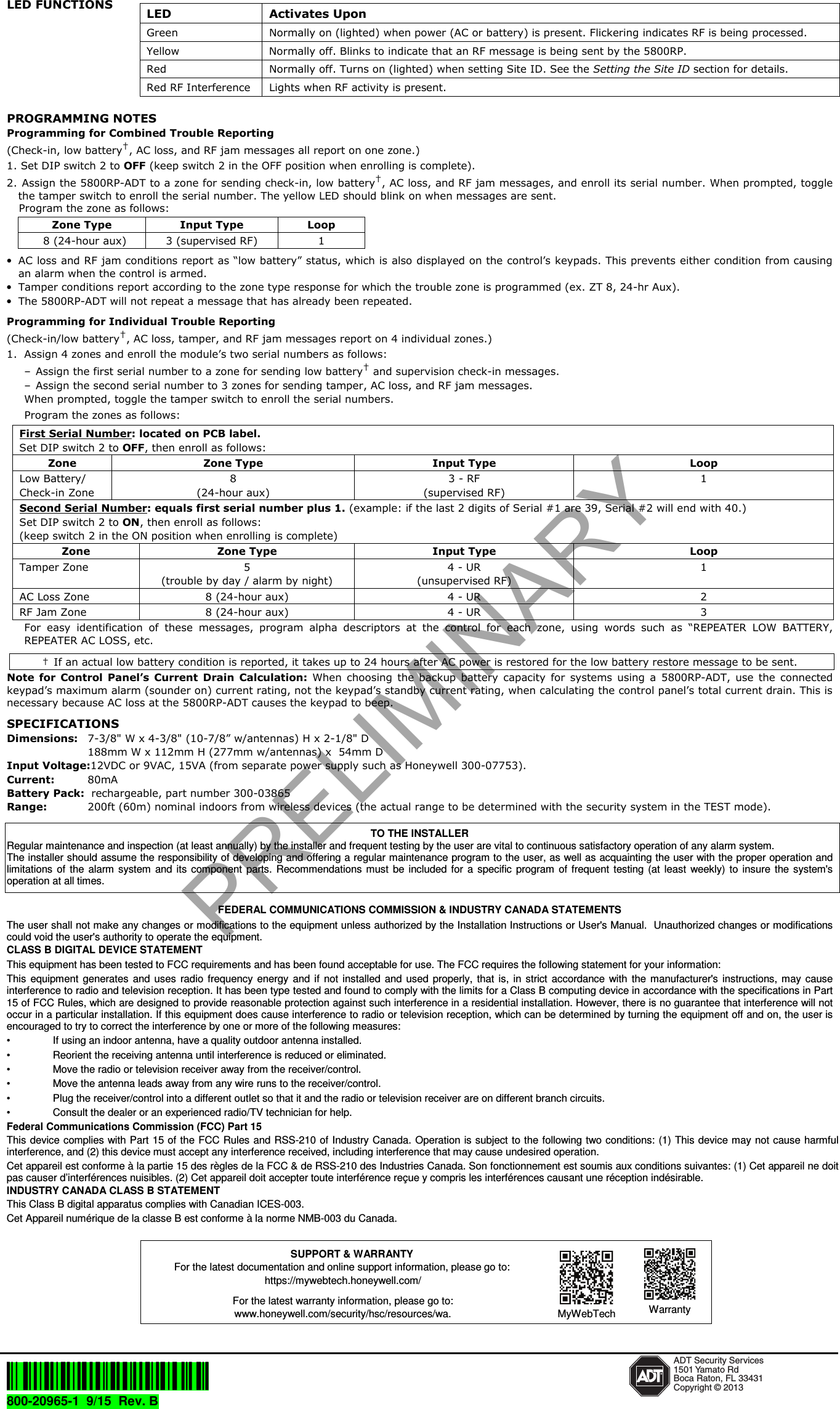LED FUNCTIONS PROGRAMMING NOTES Programming for Combined Trouble Reporting  (Check-in, low battery&dagger;, AC loss, and RF jam messages all report on one zone.)1. Set DIP switch 2 to OFF (keep switch 2 in the OFF position when enrolling is complete).2. Assign the 5800RP-ADT to a zone for sending check-in, low battery&dagger;, AC loss, and RF jam messages, and enroll its serial number. When prompted, togglethe tamper switch to enroll the serial number. The yellow LED should blink on when messages are sent.Program the zone as follows:Zone Type  Input Type  Loop 8 (24-hour aux)  3 (supervised RF)  1 &bull;AC loss and RF jam conditions report as &ldquo;low battery&rdquo; status, which is also displayed on the control&rsquo;s keypads. This prevents either condition from causingan alarm when the control is armed.&bull;Tamper conditions report according to the zone type response for which the trouble zone is programmed (ex. ZT 8, 24-hr Aux).&bull;The 5800RP-ADT will not repeat a message that has already been repeated.Programming for Individual Trouble Reporting  (Check-in/low battery&dagger;, AC loss, tamper, and RF jam messages report on 4 individual zones.)1. Assign 4 zones and enroll the module&rsquo;s two serial numbers as follows:&ndash; Assign the first serial number to a zone for sending low battery&dagger; and supervision check-in messages.&ndash; Assign the second serial number to 3 zones for sending tamper, AC loss, and RF jam messages.When prompted, toggle the tamper switch to enroll the serial numbers. Program the zones as follows: First Serial Number: located on PCB label. Set DIP switch 2 to OFF, then enroll as follows: Zone  Zone Type  Input Type  Loop Low Battery/ Check-in Zone 8 (24-hour aux) 3 - RF (supervised RF) 1 Second Serial Number: equals first serial number plus 1. (example: if the last 2 digits of Serial #1 are 39, Serial #2 will end with 40.) Set DIP switch 2 to ON, then enroll as follows: (keep switch 2 in the ON position when enrolling is complete) Zone  Zone Type  Input Type  Loop Tamper Zone  5 (trouble by day / alarm by night) 4 - UR (unsupervised RF) 1 AC Loss Zone  8 (24-hour aux)  4 - UR  2 RF Jam Zone  8 (24-hour aux)  4 - UR  3 For  easy  identification  of  these  messages,  program  alpha  descriptors  at  the  control  for  each  zone,  using  words  such  as  &ldquo;REPEATER  LOW  BATTERY, REPEATER AC LOSS, etc. &dagger;  If an actual low battery condition is reported, it takes up to 24 hours after AC power is restored for the low battery restore message to be sent. Note  for  Control  Panel&rsquo;s Current  Drain  Calculation: When  choosing  the  backup  battery  capacity  for  systems  using  a  5800RP-ADT, use  the  connected keypad&rsquo;s maximum alarm (sounder on) current rating, not the keypad&rsquo;s standby current rating, when calculating the control panel&rsquo;s total current drain. This is necessary because AC loss at the 5800RP-ADT causes the keypad to beep. SPECIFICATIONS Dimensions: 7-3/8" W x 4-3/8" (10-7/8&rdquo; w/antennas) H x 2-1/8" D 188mm W x 112mm H (277mm w/antennas) x  54mm D Input Voltage:12VDC or 9VAC, 15VA (from separate power supply such as Honeywell 300-07753). Current:  80mA Battery Pack:  rechargeable, part number 300-03865 Range:  200ft (60m) nominal indoors from wireless devices (the actual range to be determined with the security system in the TEST mode). TO THE INSTALLER Regular maintenance and inspection (at least annually) by the installer and frequent testing by the user are vital to continuous satisfactory operation of any alarm system.  The installer should assume the responsibility of developing and offering a regular maintenance program to the user, as well as acquainting the user with the proper operation and limitations of  the  alarm  system  and  its  component  parts.  Recommendations  must  be  included for  a  specific  program  of frequent  testing (at  least  weekly)  to  insure  the system's operation at all times.  FEDERAL COMMUNICATIONS COMMISSION &amp; INDUSTRY CANADA STATEMENTS The user shall not make any changes or modifications to the equipment unless authorized by the Installation Instructions or User's Manual.  Unauthorized changes or modifications could void the user's authority to operate the equipment. CLASS B DIGITAL DEVICE STATEMENT This equipment has been tested to FCC requirements and has been found acceptable for use. The FCC requires the following statement for your information: This  equipment  generates  and  uses  radio  frequency energy  and  if  not  installed  and  used  properly,  that  is,  in  strict  accordance  with  the  manufacturer's  instructions, may  cause interference to radio and television reception. It has been type tested and found to comply with the limits for a Class B computing device in accordance with the specifications in Part 15 of FCC Rules, which are designed to provide reasonable protection against such interference in a residential installation. However, there is no guarantee that interference will not occur in a particular installation. If this equipment does cause interference to radio or television reception, which can be determined by turning the equipment off and on, the user is encouraged to try to correct the interference by one or more of the following measures: &bull;  If using an indoor antenna, have a quality outdoor antenna installed. &bull;  Reorient the receiving antenna until interference is reduced or eliminated.  &bull;  Move the radio or television receiver away from the receiver/control. &bull;  Move the antenna leads away from any wire runs to the receiver/control. &bull;  Plug the receiver/control into a different outlet so that it and the radio or television receiver are on different branch circuits. &bull;  Consult the dealer or an experienced radio/TV technician for help. Federal Communications Commission (FCC) Part 15 This device complies with Part 15 of the FCC Rules and RSS-210 of  Industry Canada. Operation is subject to the following two conditions: (1) This device may not cause harmful interference, and (2) this device must accept any interference received, including interference that may cause undesired operation. Cet appareil est conforme &agrave; la partie 15 des r&egrave;gles de la FCC &amp; de RSS-210 des Industries Canada. Son fonctionnement est soumis aux conditions suivantes: (1) Cet appareil ne doit pas causer d&rsquo;interf&eacute;rences nuisibles. (2) Cet appareil doit accepter toute interf&eacute;rence re&ccedil;ue y compris les interf&eacute;rences causant une r&eacute;ception ind&eacute;sirable. INDUSTRY CANADA CLASS B STATEMENT This Class B digital apparatus complies with Canadian ICES-003. Cet Appareil num&eacute;rique de la classe B est conforme &agrave; la norme NMB-003 du Canada.       &Ecirc;800-20965[&Scaron; ADT Security Services1501 Yamato RdBoca Raton, FL 33431Copyright &copy; 2013800-20965-1  9/15  Rev. B  LED  Activates Upon Green  Normally on (lighted) when power (AC or battery) is present. Flickering indicates RF is being processed. Yellow  Normally off. Blinks to indicate that an RF message is being sent by the 5800RP. Red  Normally off. Turns on (lighted) when setting Site ID. See the Setting the Site ID section for details. Red RF Interference  Lights when RF activity is present. SUPPORT &amp; WARRANTY For the latest documentation and online support information, please go to: https://mywebtech.honeywell.com/ For the latest warranty information, please go to: www.honeywell.com/security/hsc/resources/wa. MyWebTech  WarrantyPRELIMINARY