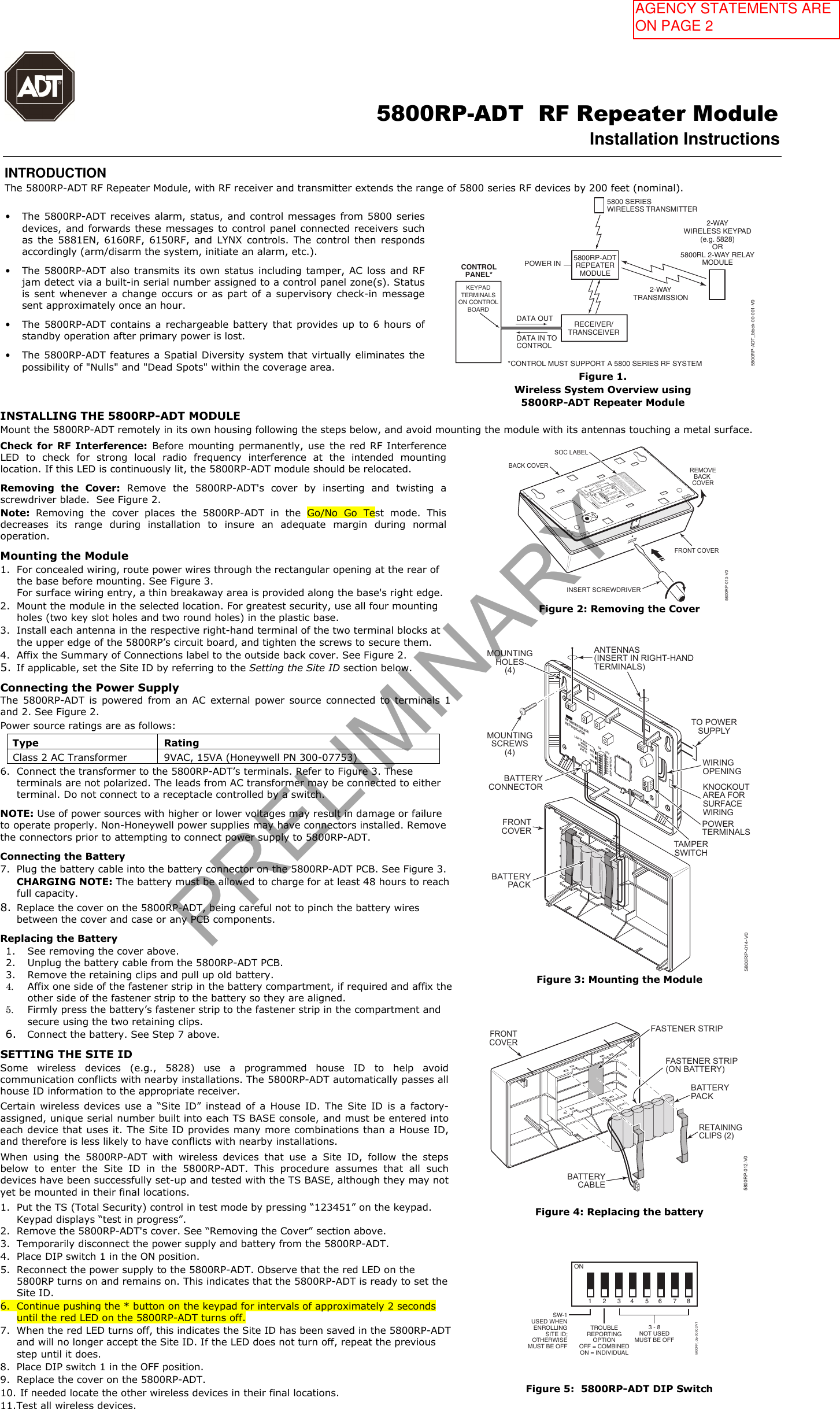                                                                                                     5800RP-ADT  RF Repeater Module Installation Instructions  INTRODUCTION The 5800RP-ADT RF Repeater Module, with RF receiver and transmitter extends the range of 5800 series RF devices by 200 feet (nominal). &bull;The 5800RP-ADT receives alarm, status, and control messages from 5800 seriesdevices, and forwards these messages to control panel connected receivers suchas  the  5881EN,  6160RF,  6150RF, and  LYNX  controls. The  control  then respondsaccordingly (arm/disarm the system, initiate an alarm, etc.).&bull;The 5800RP-ADT also transmits its own status including tamper, AC loss  and RFjam detect via a built-in serial number assigned to a control panel zone(s). Statusis sent  whenever a  change occurs  or as  part  of  a  supervisory check-in messagesent approximately once an hour.&bull;The 5800RP-ADT contains  a  rechargeable battery  that  provides up  to 6  hours ofstandby operation after primary power is lost.&bull;The 5800RP-ADT features a Spatial Diversity system that virtually eliminates thepossibility of "Nulls" and "Dead Spots" within the coverage area.RECEIVER/TRANSCEIVERKEYPADTERMINALSON CONTROLBOARDCONTROLPANEL*DATA OUTDATA IN TOCONTROL*CONTROL MUST SUPPORT A 5800 SERIES RF SYSTEM5800RP-ADTREPEATERMODULEPOWER IN5800 SERIESWIRELESS TRANSMITTER2-WAYWIRELESS KEYPAD(e.g. 5828)OR5800RL 2-WAY RELAYMODULE2-WAYTRANSMISSION5800RP-ADT_block-00-001-V0Figure 1.  Wireless System Overview using 5800RP-ADT Repeater Module INSTALLING THE 5800RP-ADT MODULE Mount the 5800RP-ADT remotely in its own housing following the steps below, and avoid mounting the module with its antennas touching a metal surface. Check for RF  Interference: Before mounting  permanently, use  the  red RF Interference LED  to  check  for  strong  local  radio  frequency  interference  at  the  intended  mounting location. If this LED is continuously lit, the 5800RP-ADT module should be relocated. Removing  the  Cover:  Remove  the  5800RP-ADT's  cover  by  inserting  and  twisting  a screwdriver blade.  See Figure 2. Note:  Removing  the  cover  places  the  5800RP-ADT  in  the  Go/No  Go  Test  mode.  This decreases  its  range  during  installation  to  insure  an  adequate  margin  during  normal operation. Mounting the Module 1. For concealed wiring, route power wires through the rectangular opening at the rear ofthe base before mounting. See Figure 3.For surface wiring entry, a thin breakaway area is provided along the base's right edge.2. Mount the module in the selected location. For greatest security, use all four mountingholes (two key slot holes and two round holes) in the plastic base.3. Install each antenna in the respective right-hand terminal of the two terminal blocks atthe upper edge of the 5800RP&rsquo;s circuit board, and tighten the screws to secure them.4. Affix the Summary of Connections label to the outside back cover. See Figure 2.5. If applicable, set the Site ID by referring to the Setting the Site ID section below.Connecting the Power Supply  The  5800RP-ADT  is  powered  from  an  AC  external  power  source  connected  to  terminals  1 and 2. See Figure 2.  Power source ratings are as follows: Type  Rating Class 2 AC Transformer  9VAC, 15VA (Honeywell PN 300-07753) 6. Connect the transformer to the 5800RP-ADT&rsquo;s terminals. Refer to Figure 3. Theseterminals are not polarized. The leads from AC transformer may be connected to eitherterminal. Do not connect to a receptacle controlled by a switch.NOTE: Use of power sources with higher or lower voltages may result in damage or failure to operate properly. Non-Honeywell power supplies may have connectors installed. Remove the connectors prior to attempting to connect power supply to 5800RP-ADT. Connecting the Battery 7. Plug the battery cable into the battery connector on the 5800RP-ADT PCB. See Figure 3.CHARGING NOTE: The battery must be allowed to charge for at least 48 hours to reachfull capacity.8. Replace the cover on the 5800RP-ADT, being careful not to pinch the battery wiresbetween the cover and case or any PCB components.Replacing the Battery 1. See removing the cover above.2. Unplug the battery cable from the 5800RP-ADT PCB.3. Remove the retaining clips and pull up old battery.4. Affix one side of the fastener strip in the battery compartment, if required and affix theother side of the fastener strip to the battery so they are aligned.5. Firmly press the battery&rsquo;s fastener strip to the fastener strip in the compartment andsecure using the two retaining clips.6. Connect the battery. See Step 7 above.SETTING THE SITE ID Some  wireless  devices  (e.g.,  5828)  use  a  programmed  house  ID  to  help  avoid communication conflicts with nearby installations. The 5800RP-ADT automatically passes all house ID information to the appropriate receiver. Certain  wireless  devices  use  a  &ldquo;Site  ID&rdquo;  instead  of  a  House  ID.  The  Site  ID  is  a  factory-assigned, unique serial number built into each TS BASE console, and must be entered intoeach device that uses it. The Site ID provides many more combinations than a House ID, and therefore is less likely to have conflicts with nearby installations. When  using  the  5800RP-ADT  with  wireless  devices  that  use  a  Site  ID,  follow  the  steps below  to  enter  the  Site  ID  in  the  5800RP-ADT.  This  procedure  assumes  that  all  such devices have been successfully set-up and tested with the TS BASE, although they may notyet be mounted in their final locations. 1. Put the TS (Total Security) control in test mode by pressing &ldquo;123451&rdquo; on the keypad.Keypad displays &ldquo;test in progress&rdquo;.2. Remove the 5800RP-ADT's cover. See &ldquo;Removing the Cover&rdquo; section above.3. Temporarily disconnect the power supply and battery from the 5800RP-ADT.4. Place DIP switch 1 in the ON position.5. Reconnect the power supply to the 5800RP-ADT. Observe that the red LED on the5800RP turns on and remains on. This indicates that the 5800RP-ADT is ready to set theSite ID.6. Continue pushing the * button on the keypad for intervals of approximately 2 secondsuntil the red LED on the 5800RP-ADT turns off.7. When the red LED turns off, this indicates the Site ID has been saved in the 5800RP-ADTand will no longer accept the Site ID. If the LED does not turn off, repeat the previousstep until it does.8. Place DIP switch 1 in the OFF position.9. Replace the cover on the 5800RP-ADT.10. If needed locate the other wireless devices in their final locations.11. Test all wireless devices.REMOVEBACK COVERBACK COVERFRONT COVERINSERT SCREWDRIVER5800RP-013-V0SOC LABELON  OFF2 3 4 5 6 7 81TROUBLE REPORTING OPTIONOFF = COMBINED (1 ZONE)ON = INDIVIDUAL (4 ZONES)POWER3 - 8 NOT USEDMUST BE OFFSW-1 USED WHEN ENROLLINGSITE ID; OTHERWISEMUST BE OFFTHIS DEVICE COMPLIES WITH PART 15 OF FCC RULES ANDRSS 210 OF INDUSTRY CANADA. OPERATION IS SUBJECT TOTHE FOLLOWING TWO CONDITIONS: (1) THIS DEVICE MAYNOT CAUSE HARMFUL INTERFERENCE, AND (2) THIS DEVICEMUST ACCEPT ANY INTERFERENCE RECEIVED, INCLUDINGINTERFERENCE THAT MAY CAUSE UNDESIRED OPERATION.CET APPAREIL EST CONFORME &Agrave; LA PARTIE 15 DESR&Egrave;GLES DE LA FCC &amp; DE RSS 210 DES INDUSTRIES CANADA.SON FONCTIONNEMENT EST SOUMIS AUX CONDITIONSSUIVANTES: (1) CET APPAREIL NE DOIT PAS CAUSERD'INTERFERENCES NUISIBLES. (2) CET APPAREIL DOITACCEPTER TOUTE INTERFERENCE RE&Ccedil;UE Y COMPRIS LESINTERFERENCES CAUSANT UNE RECEPTION IND&Eacute;SIRABLE.800-15869    8/13    Rev. AFCC ID CFS 8DL5800RP2IC:573F-5800RP2IC MODEL: 5800RP2RFINDICATORRED LEDDIP SWITCH2 Corporate Center Drive, Suite 100P.O. Box 9040, Melville, NY 11747Copyright &copy; 2013 Honeywell International Inc.5800RP RF REPEATER MODULEANTENNAS(INSERT INRIGHT-HANDTERMINALS)BATTERY5800RPCIRCUIT BOARDFigure 2: Removing the Cover ++++TO POWERSUPPLYTAMPERSWITCHMOUNTINGSCREWS(4)BATTERYCONNECTORANTENNAS(INSERT IN RIGHT-HANDTERMINALS)WIRINGOPENINGKNOCKOUTAREA FORSURFACEWIRINGPOWERTERMINALSMOUNTINGHOLES(4)FRONTCOVERBATTERYPACKRF INTERFERENCERED INDICATORLIGHTS REDWHENSETTINGSITE IDDIP SWITCH2 3 4 567 81REDGRNON OFFYEL5800RP-014-V0Figure 3: Mounting the Module 5800RP-012-V0RETAININGCLIPS (2)FRONTCOVERBATTERYPACKBATTERYCABLEFASTENER STRIP(ON BATTERY)FASTENER STRIPFigure 4: Replacing the battery ON2 3 4 5 6 7 81TROUBLEREPORTINGOPTIONOFF = COMBINEDON = INDIVIDUAL3 - 8NOT USEDMUST BE OFFSW-1USED  WHENENROLLINGSITE ID;OTHERWISEMUST BE OFF5800RP_dip-00-002-V1Figure 5:  5800RP-ADT DIP Switch PRELIMINARYAGENCY STATEMENTS ARE ON PAGE 2