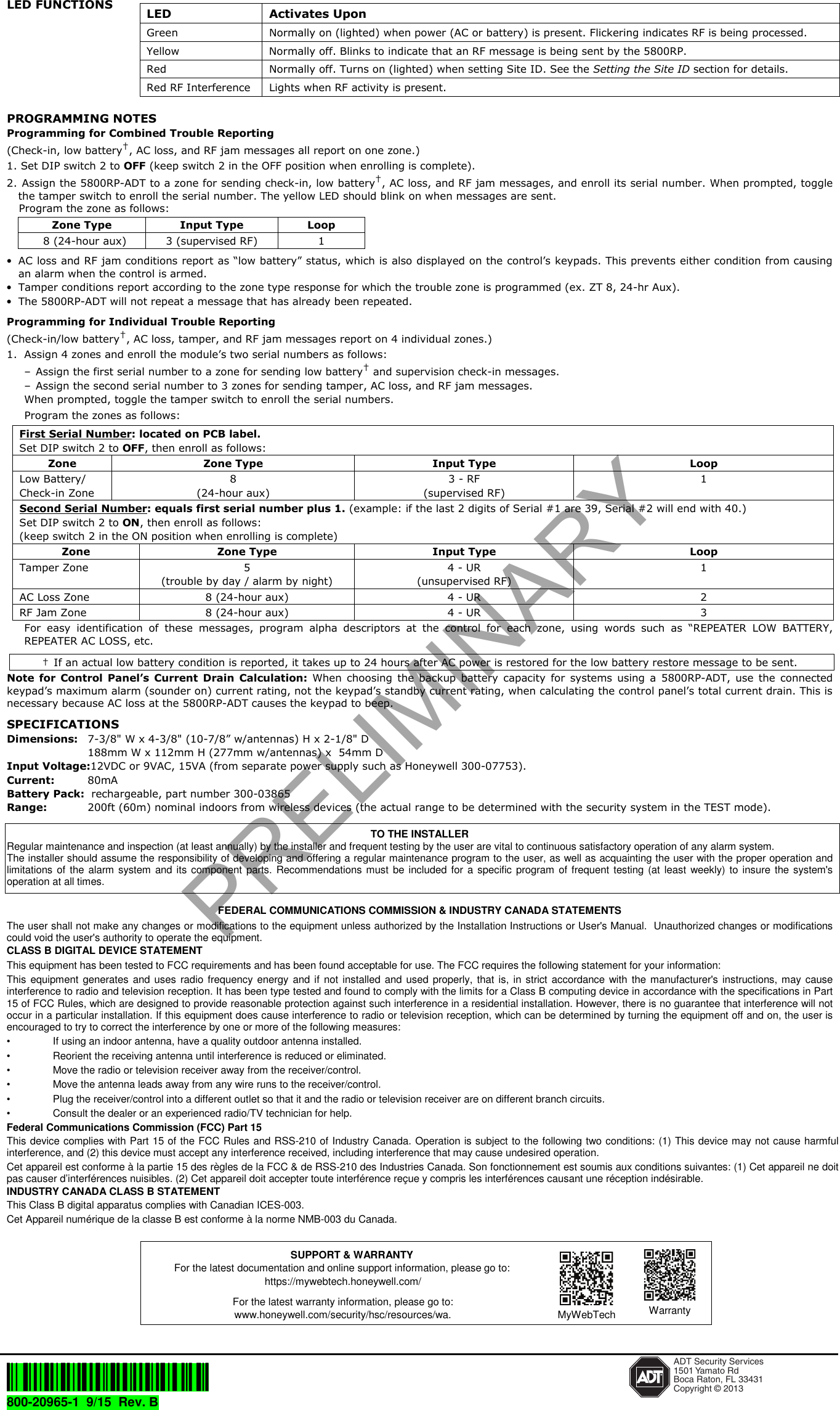 LED FUNCTIONS PROGRAMMING NOTES Programming for Combined Trouble Reporting  (Check-in, low battery&dagger;, AC loss, and RF jam messages all report on one zone.)1. Set DIP switch 2 to OFF (keep switch 2 in the OFF position when enrolling is complete).2. Assign the 5800RP-ADT to a zone for sending check-in, low battery&dagger;, AC loss, and RF jam messages, and enroll its serial number. When prompted, togglethe tamper switch to enroll the serial number. The yellow LED should blink on when messages are sent.Program the zone as follows:Zone Type  Input Type  Loop 8 (24-hour aux)  3 (supervised RF)  1 &bull;AC loss and RF jam conditions report as &ldquo;low battery&rdquo; status, which is also displayed on the control&rsquo;s keypads. This prevents either condition from causingan alarm when the control is armed.&bull;Tamper conditions report according to the zone type response for which the trouble zone is programmed (ex. ZT 8, 24-hr Aux).&bull;The 5800RP-ADT will not repeat a message that has already been repeated.Programming for Individual Trouble Reporting  (Check-in/low battery&dagger;, AC loss, tamper, and RF jam messages report on 4 individual zones.)1. Assign 4 zones and enroll the module&rsquo;s two serial numbers as follows:&ndash; Assign the first serial number to a zone for sending low battery&dagger; and supervision check-in messages.&ndash; Assign the second serial number to 3 zones for sending tamper, AC loss, and RF jam messages.When prompted, toggle the tamper switch to enroll the serial numbers. Program the zones as follows: First Serial Number: located on PCB label. Set DIP switch 2 to OFF, then enroll as follows: Zone  Zone Type  Input Type  Loop Low Battery/ Check-in Zone 8 (24-hour aux) 3 - RF (supervised RF) 1 Second Serial Number: equals first serial number plus 1. (example: if the last 2 digits of Serial #1 are 39, Serial #2 will end with 40.) Set DIP switch 2 to ON, then enroll as follows: (keep switch 2 in the ON position when enrolling is complete) Zone  Zone Type  Input Type  Loop Tamper Zone  5 (trouble by day / alarm by night) 4 - UR (unsupervised RF) 1 AC Loss Zone  8 (24-hour aux)  4 - UR  2 RF Jam Zone  8 (24-hour aux)  4 - UR  3 For  easy  identification  of  these  messages,  program  alpha  descriptors  at  the  control  for  each  zone,  using  words  such  as  &ldquo;REPEATER  LOW  BATTERY, REPEATER AC LOSS, etc. &dagger;  If an actual low battery condition is reported, it takes up to 24 hours after AC power is restored for the low battery restore message to be sent. Note  for  Control  Panel&rsquo;s Current  Drain  Calculation: When  choosing  the  backup  battery  capacity  for  systems  using  a  5800RP-ADT, use  the  connected keypad&rsquo;s maximum alarm (sounder on) current rating, not the keypad&rsquo;s standby current rating, when calculating the control panel&rsquo;s total current drain. This is necessary because AC loss at the 5800RP-ADT causes the keypad to beep. SPECIFICATIONS Dimensions: 7-3/8" W x 4-3/8" (10-7/8&rdquo; w/antennas) H x 2-1/8" D 188mm W x 112mm H (277mm w/antennas) x  54mm D Input Voltage:12VDC or 9VAC, 15VA (from separate power supply such as Honeywell 300-07753). Current:  80mA Battery Pack:  rechargeable, part number 300-03865 Range:  200ft (60m) nominal indoors from wireless devices (the actual range to be determined with the security system in the TEST mode). TO THE INSTALLER Regular maintenance and inspection (at least annually) by the installer and frequent testing by the user are vital to continuous satisfactory operation of any alarm system.  The installer should assume the responsibility of developing and offering a regular maintenance program to the user, as well as acquainting the user with the proper operation and limitations of  the  alarm  system  and  its  component  parts.  Recommendations  must  be  included for  a  specific  program  of frequent  testing (at  least  weekly)  to  insure  the system's operation at all times.  FEDERAL COMMUNICATIONS COMMISSION &amp; INDUSTRY CANADA STATEMENTS The user shall not make any changes or modifications to the equipment unless authorized by the Installation Instructions or User's Manual.  Unauthorized changes or modifications could void the user's authority to operate the equipment. CLASS B DIGITAL DEVICE STATEMENT This equipment has been tested to FCC requirements and has been found acceptable for use. The FCC requires the following statement for your information: This  equipment  generates  and  uses  radio  frequency energy  and  if  not  installed  and  used  properly,  that  is,  in  strict  accordance  with  the  manufacturer's  instructions, may  cause interference to radio and television reception. It has been type tested and found to comply with the limits for a Class B computing device in accordance with the specifications in Part 15 of FCC Rules, which are designed to provide reasonable protection against such interference in a residential installation. However, there is no guarantee that interference will not occur in a particular installation. If this equipment does cause interference to radio or television reception, which can be determined by turning the equipment off and on, the user is encouraged to try to correct the interference by one or more of the following measures: &bull;  If using an indoor antenna, have a quality outdoor antenna installed. &bull;  Reorient the receiving antenna until interference is reduced or eliminated.  &bull;  Move the radio or television receiver away from the receiver/control. &bull;  Move the antenna leads away from any wire runs to the receiver/control. &bull;  Plug the receiver/control into a different outlet so that it and the radio or television receiver are on different branch circuits. &bull;  Consult the dealer or an experienced radio/TV technician for help. Federal Communications Commission (FCC) Part 15 This device complies with Part 15 of the FCC Rules and RSS-210 of  Industry Canada. Operation is subject to the following two conditions: (1) This device may not cause harmful interference, and (2) this device must accept any interference received, including interference that may cause undesired operation. Cet appareil est conforme &agrave; la partie 15 des r&egrave;gles de la FCC &amp; de RSS-210 des Industries Canada. Son fonctionnement est soumis aux conditions suivantes: (1) Cet appareil ne doit pas causer d&rsquo;interf&eacute;rences nuisibles. (2) Cet appareil doit accepter toute interf&eacute;rence re&ccedil;ue y compris les interf&eacute;rences causant une r&eacute;ception ind&eacute;sirable. INDUSTRY CANADA CLASS B STATEMENT This Class B digital apparatus complies with Canadian ICES-003. Cet Appareil num&eacute;rique de la classe B est conforme &agrave; la norme NMB-003 du Canada.       &Ecirc;800-20965[&Scaron; ADT Security Services1501 Yamato RdBoca Raton, FL 33431Copyright &copy; 2013800-20965-1  9/15  Rev. B  LED  Activates Upon Green  Normally on (lighted) when power (AC or battery) is present. Flickering indicates RF is being processed. Yellow  Normally off. Blinks to indicate that an RF message is being sent by the 5800RP. Red  Normally off. Turns on (lighted) when setting Site ID. See the Setting the Site ID section for details. Red RF Interference  Lights when RF activity is present. SUPPORT &amp; WARRANTY For the latest documentation and online support information, please go to: https://mywebtech.honeywell.com/ For the latest warranty information, please go to: www.honeywell.com/security/hsc/resources/wa. MyWebTech  WarrantyPRELIMINARY