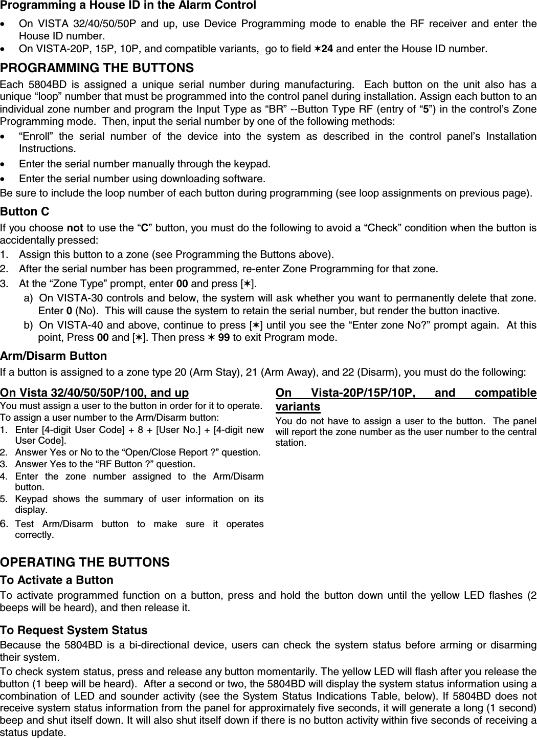  Programming a House ID in the Alarm Control •  On VISTA 32/40/50/50P and up, use Device Programming mode to enable the RF receiver and enter the House ID number. •  On VISTA-20P, 15P, 10P, and compatible variants,  go to field ✶24 and enter the House ID number.   PROGRAMMING THE BUTTONS Each 5804BD is assigned a unique serial number during manufacturing.  Each button on the unit also has a unique “loop” number that must be programmed into the control panel during installation. Assign each button to an individual zone number and program the Input Type as “BR” --Button Type RF (entry of “5”) in the control’s Zone Programming mode.  Then, input the serial number by one of the following methods:   •  “Enroll” the serial number of the device into the system as described in the control panel’s Installation Instructions. •  Enter the serial number manually through the keypad.  •  Enter the serial number using downloading software.   Be sure to include the loop number of each button during programming (see loop assignments on previous page).          Button C If you choose not to use the “C” button, you must do the following to avoid a “Check” condition when the button is accidentally pressed: 1.  Assign this button to a zone (see Programming the Buttons above). 2.  After the serial number has been programmed, re-enter Zone Programming for that zone. 3.  At the “Zone Type” prompt, enter 00 and press [✶].   a)  On VISTA-30 controls and below, the system will ask whether you want to permanently delete that zone.  Enter 0 (No).  This will cause the system to retain the serial number, but render the button inactive.   b)  On VISTA-40 and above, continue to press [✶] until you see the “Enter zone No?” prompt again.  At this point, Press 00 and [✶]. Then press ✶ 99 to exit Program mode.  Arm/Disarm Button  If a button is assigned to a zone type 20 (Arm Stay), 21 (Arm Away), and 22 (Disarm), you must do the following:  On Vista 32/40/50/50P/100, and up You must assign a user to the button in order for it to operate. To assign a user number to the Arm/Disarm button: 1.  Enter [4-digit User Code] + 8 + [User No.] + [4-digit new User Code]. 2.  Answer Yes or No to the “Open/Close Report ?” question. 3.  Answer Yes to the “RF Button ?” question. 4. Enter the zone number assigned to the Arm/Disarm button. 5.  Keypad shows the summary of user information on its display. 6.  Test Arm/Disarm button to make sure it operates correctly. On Vista-20P/15P/10P, and compatible variants You do not have to assign a user to the button.  The panel will report the zone number as the user number to the central station.     OPERATING THE BUTTONS To Activate a Button To activate programmed function on a button, press and hold the button down until the yellow LED flashes (2 beeps will be heard), and then release it.  To Request System Status Because the 5804BD is a bi-directional device, users can check the system status before arming or disarming their system.  To check system status, press and release any button momentarily. The yellow LED will flash after you release the button (1 beep will be heard).  After a second or two, the 5804BD will display the system status information using a combination of LED and sounder activity (see the System Status Indications Table, below). If 5804BD does not receive system status information from the panel for approximately five seconds, it will generate a long (1 second) beep and shut itself down. It will also shut itself down if there is no button activity within five seconds of receiving a status update. 