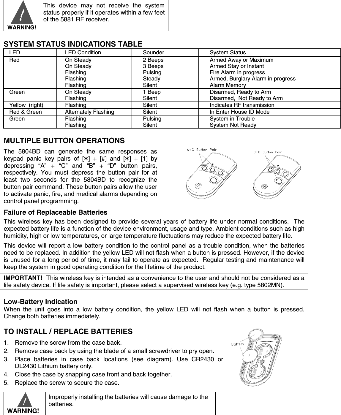        WARNING!  This device may not receive the system status properly if it operates within a few feet of the 5881 RF receiver.  SYSTEM STATUS INDICATIONS TABLE LED  LED Condition  Sounder  System Status Red On Steady On Steady Flashing Flashing Flashing 2 Beeps 3 Beeps Pulsing Steady Silent Armed Away or Maximum Armed Stay or Instant Fire Alarm in progress Armed, Burglary Alarm in progress Alarm Memory Green On Steady Flashing 1 Beep Silent Disarmed, Ready to Arm Disarmed,  Not Ready to Arm Yellow  (right)  Flashing  Silent  Indicates RF transmission Red &amp; Green  Alternately Flashing  Silent  In Enter House ID Mode Green Flashing Flashing Pulsing Silent System in Trouble System Not Ready MULTIPLE BUTTON OPERATIONS The 5804BD can generate the same responses as keypad panic key pairs of [✶] + [#] and [✶] + [1] by depressing “A” + “C” and “B” + “D” button pairs, respectively. You must depress the button pair for at least two seconds for the 5804BD to recognize the button pair command. These button pairs allow the user to activate panic, fire, and medical alarms depending on control panel programming.        Failure of Replaceable Batteries This wireless key has been designed to provide several years of battery life under normal conditions.  The expected battery life is a function of the device environment, usage and type. Ambient conditions such as high humidity, high or low temperatures, or large temperature fluctuations may reduce the expected battery life.   This device will report a low battery condition to the control panel as a trouble condition, when the batteries need to be replaced. In addition the yellow LED will not flash when a button is pressed. However, if the device is unused for a long period of time, it may fail to operate as expected.  Regular testing and maintenance will keep the system in good operating condition for the lifetime of the product.    IMPORTANT!  This wireless key is intended as a convenience to the user and should not be considered as a life safety device. If life safety is important, please select a supervised wireless key (e.g. type 5802MN).  Low-Battery Indication When the unit goes into a low battery condition, the yellow LED will not flash when a button is pressed.  Change both batteries immediately.   TO INSTALL / REPLACE BATTERIES  1.  Remove the screw from the case back. 2.  Remove case back by using the blade of a small screwdriver to pry open. 3.  Place batteries in case back locations (see diagram). Use CR2430 or DL2430 Lithium battery only. 4.  Close the case by snapping case front and back together. 5.  Replace the screw to secure the case.      WARNING! Improperly installing the batteries will cause damage to the batteries.  