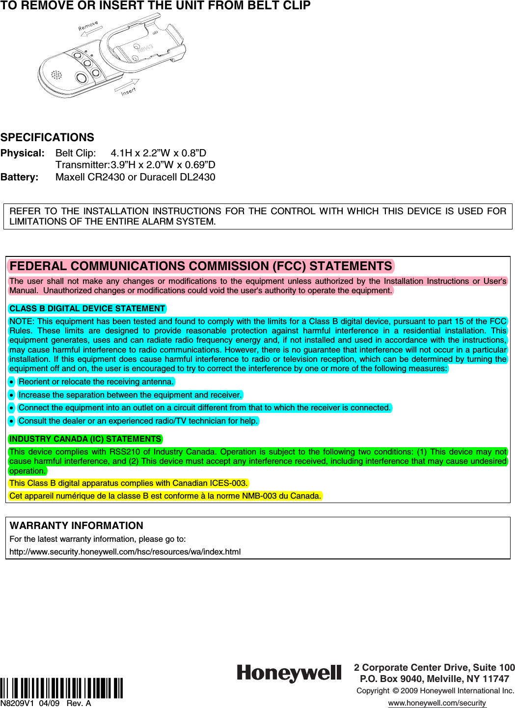  TO REMOVE OR INSERT THE UNIT FROM BELT CLIP      SPECIFICATIONS Physical:  Belt Clip:  4.1H x 2.2”W x 0.8”D   Transmitter: 3.9”H x 2.0”W x 0.69”D Battery:  Maxell CR2430 or Duracell DL2430     REFER TO THE INSTALLATION INSTRUCTIONS FOR THE CONTROL WITH WHICH THIS DEVICE IS USED FOR LIMITATIONS OF THE ENTIRE ALARM SYSTEM.    FEDERAL COMMUNICATIONS COMMISSION (FCC) STATEMENTS The user shall not make any changes or modifications to the equipment unless authorized by the Installation Instructions or User&apos;s Manual.  Unauthorized changes or modifications could void the user&apos;s authority to operate the equipment.  CLASS B DIGITAL DEVICE STATEMENT NOTE: This equipment has been tested and found to comply with the limits for a Class B digital device, pursuant to part 15 of the FCC Rules. These limits are designed to provide reasonable protection against harmful interference in a residential installation. This equipment generates, uses and can radiate radio frequency energy and, if not installed and used in accordance with the instructions, may cause harmful interference to radio communications. However, there is no guarantee that interference will not occur in a particular installation. If this equipment does cause harmful interference to radio or television reception, which can be determined by turning the equipment off and on, the user is encouraged to try to correct the interference by one or more of the following measures: •  Reorient or relocate the receiving antenna. •  Increase the separation between the equipment and receiver. •  Connect the equipment into an outlet on a circuit different from that to which the receiver is connected. •  Consult the dealer or an experienced radio/TV technician for help.  INDUSTRY CANADA (IC) STATEMENTS This device complies with RSS210 of Industry Canada. Operation is subject to the following two conditions: (1) This device may not cause harmful interference, and (2) This device must accept any interference received, including interference that may cause undesired operation. This Class B digital apparatus complies with Canadian ICES-003. Cet appareil numérique de la classe B est conforme à la norme NMB-003 du Canada.  WARRANTY INFORMATION For the latest warranty information, please go to: http://www.security.honeywell.com/hsc/resources/wa/index.html            ÊN8209V1\Š N8209V1  04/09   Rev. A 2 Corporate Center Drive, Suite 100P.O. Box 9040, Melville, NY 11747Copyright © 2009 Honeywell International Inc.www.honeywell.com/security 
