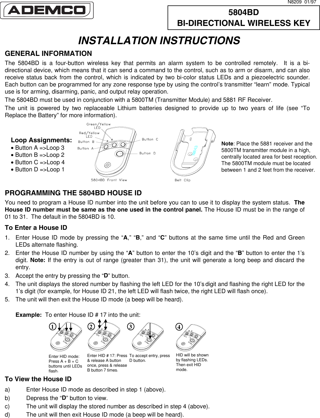    INSTALLATION INSTRUCTIONS GENERAL INFORMATION The 5804BD is a four-button wireless key that permits an alarm system to be controlled remotely.  It is a bi-directional device, which means that it can send a command to the control, such as to arm or disarm, and can also receive status back from the control, which is indicated by two bi-color status LEDs and a piezoelectric sounder. Each button can be programmed for any zone response type by using the control’s transmitter “learn” mode. Typical use is for arming, disarming, panic, and output relay operation. The 5804BD must be used in conjunction with a 5800TM (Transmitter Module) and 5881 RF Receiver.  The unit is powered by two replaceable Lithium batteries designed to provide up to two years of life (see “To Replace the Battery” for more information).       PROGRAMMING THE 5804BD HOUSE ID  You need to program a House ID number into the unit before you can to use it to display the system status.  The House ID number must be same as the one used in the control panel. The House ID must be in the range of 01 to 31.  The default in the 5804BD is 10.  To Enter a House ID 1.  Enter House ID mode by pressing the “A,” “B,” and “C” buttons at the same time until the Red and Green LEDs alternate flashing.  2.  Enter the House ID number by using the “A” button to enter the 10’s digit and the “B” button to enter the 1’s digit. Note: If the entry is out of range (greater than 31), the unit will generate a long beep and discard the entry. 3.  Accept the entry by pressing the “D” button. 4.  The unit displays the stored number by flashing the left LED for the 10’s digit and flashing the right LED for the 1’s digit (for example, for House ID 21, the left LED will flash twice, the right LED will flash once). 5.  The unit will then exit the House ID mode (a beep will be heard).     Example:  To enter House ID # 17 into the unit:                               To View the House ID  a)  Enter House ID mode as described in step 1 (above).   b)  Depress the “D” button to view. c)  The unit will display the stored number as described in step 4 (above).  d)  The unit will then exit House ID mode (a beep will be heard). 5804BD BI-DIRECTIONAL WIRELESS KEY N8209  01/97 Loop Assignments: • Button A =&gt;Loop 3 • Button B =&gt;Loop 2 • Button C =&gt;Loop 4 • Button D =&gt;Loop 1 Note: Place the 5881 receiver and the 5800TM transmitter module in a high, centrally located area for best reception.  The 5800TM module must be located between 1 and 2 feet from the receiver. Enter HID mode: Press A + B + C buttons until LEDs flash. Enter HID # 17: Press &amp; release A button once, press &amp; release B button 7 times.  To accept entry, press D button. 1 2 3 4 HID will be shown by flashing LEDs. Then exit HID mode. 