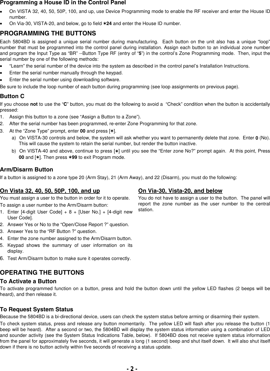   Programming a House ID in the Control Panel •  On VISTA 32, 40, 50, 50P, 100, and up, use Device Programming mode to enable the RF receiver and enter the House ID number. •  On Via-30, VISTA-20, and below, go to field ✶24 and enter the House ID number.   PROGRAMMING THE BUTTONS Each 5804BD is assigned a unique serial number during manufacturing.  Each button on the unit also has a unique “loop” number that must be programmed into the control panel during installation. Assign each button to an individual zone number and program the Input Type as “BR” --Button Type RF (entry of “5”) in the control’s Zone Programming mode.  Then, input the serial number by one of the following methods:   •  “Learn” the serial number of the device into the system as described in the control panel’s Installation Instructions. •  Enter the serial number manually through the keypad.  •  Enter the serial number using downloading software.   Be sure to include the loop number of each button during programming (see loop assignments on previous page).          Button C If you choose not to use the “C” button, you must do the following to avoid a  “Check” condition when the button is accidentally pressed: 1.  Assign this button to a zone (see “Assign a Button to a Zone”). 2.  After the serial number has been programmed, re-enter Zone Programming for that zone. 3. At the “Zone Type” prompt, enter 00 and press [✶].   a)  On VISTA-30 controls and below, the system will ask whether you want to permanently delete that zone.  Enter 0 (No).  This will cause the system to retain the serial number, but render the button inactive.   b)  On VISTA-40 and above, continue to press [✶] until you see the “Enter zone No?” prompt again.  At this point, Press 00 and [✶]. Then press ✶99 to exit Program mode.  Arm/Disarm Button  If a button is assigned to a zone type 20 (Arm Stay), 21 (Arm Away), and 22 (Disarm), you must do the following:  On Vista 32, 40, 50, 50P, 100, and up You must assign a user to the button in order for it to operate. To assign a user number to the Arm/Disarm button: 1.  Enter [4-digit User Code] + 8 + [User No.] + [4-digit new User Code]. 2.  Answer Yes or No to the “Open/Close Report ?” question. 3.  Answer Yes to the “RF Button ?” question. 4.  Enter the zone number assigned to the Arm/Disarm button. 5.  Keypad shows the summary of user information on its display. 6.  Test Arm/Disarm button to make sure it operates correctly. On Via-30, Vista-20, and below You do not have to assign a user to the button.  The panel will report the zone number as the user number to the central station.     OPERATING THE BUTTONS To Activate a Button To activate programmed function on a button, press and hold the button down until the yellow LED flashes (2 beeps will be heard), and then release it.  To Request System Status Because the 5804BD is a bi-directional device, users can check the system status before arming or disarming their system.  To check system status, press and release any button momentarily.  The yellow LED will flash after you release the button (1 beep will be heard).  After a second or two, the 5804BD will display the system status information using a combination of LED and sounder activity (see the System Status Indications Table, below).  If 5804BD does not receive system status information from the panel for approximately five seconds, it will generate a long (1 second) beep and shut itself down.  It will also shut itself down if there is no button activity within five seconds of receiving a status update.  - 2 -