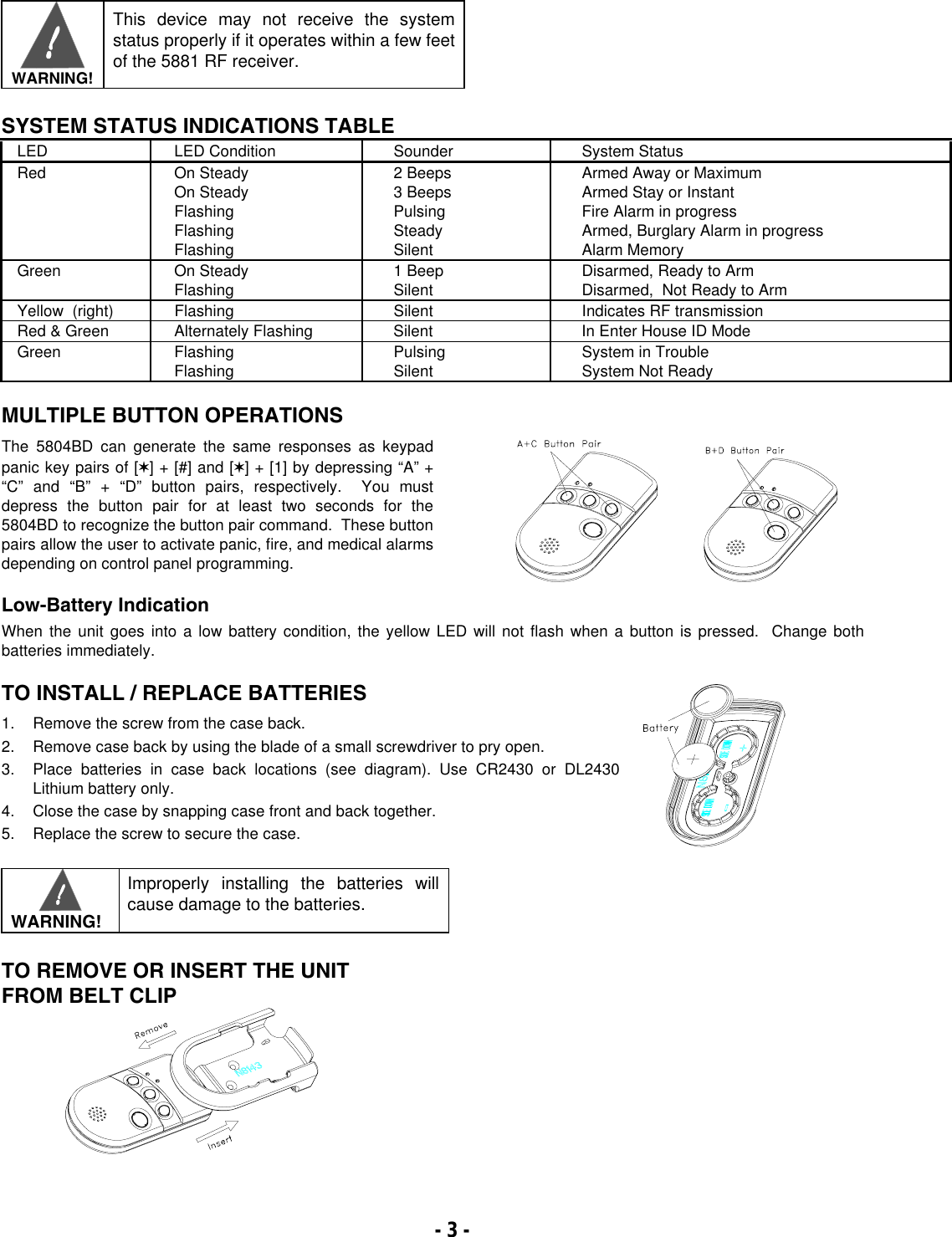       WARNING!  This device may not receive the system status properly if it operates within a few feet of the 5881 RF receiver.  SYSTEM STATUS INDICATIONS TABLE LED  LED Condition  Sounder  System Status Red On Steady On Steady Flashing Flashing Flashing 2 Beeps 3 Beeps Pulsing Steady Silent Armed Away or Maximum Armed Stay or Instant Fire Alarm in progress Armed, Burglary Alarm in progress Alarm Memory Green On Steady Flashing  1 Beep Silent  Disarmed, Ready to Arm Disarmed,  Not Ready to Arm Yellow  (right)  Flashing  Silent  Indicates RF transmission Red &amp; Green  Alternately Flashing  Silent  In Enter House ID Mode Green Flashing Flashing  Pulsing Silent  System in Trouble System Not Ready MULTIPLE BUTTON OPERATIONS The 5804BD can generate the same responses as keypad panic key pairs of [✶] + [#] and [✶] + [1] by depressing “A” + “C” and “B” + “D” button pairs, respectively.  You must depress the button pair for at least two seconds for the 5804BD to recognize the button pair command.  These button pairs allow the user to activate panic, fire, and medical alarms depending on control panel programming.        Low-Battery Indication When the unit goes into a low battery condition, the yellow LED will not flash when a button is pressed.  Change both batteries immediately.   TO INSTALL / REPLACE BATTERIES  1.  Remove the screw from the case back. 2.  Remove case back by using the blade of a small screwdriver to pry open. 3.  Place batteries in case back locations (see diagram). Use CR2430 or DL2430 Lithium battery only. 4.  Close the case by snapping case front and back together. 5.  Replace the screw to secure the case.      WARNING! Improperly installing the batteries will cause damage to the batteries.  TO REMOVE OR INSERT THE UNIT  FROM BELT CLIP      - 3 -