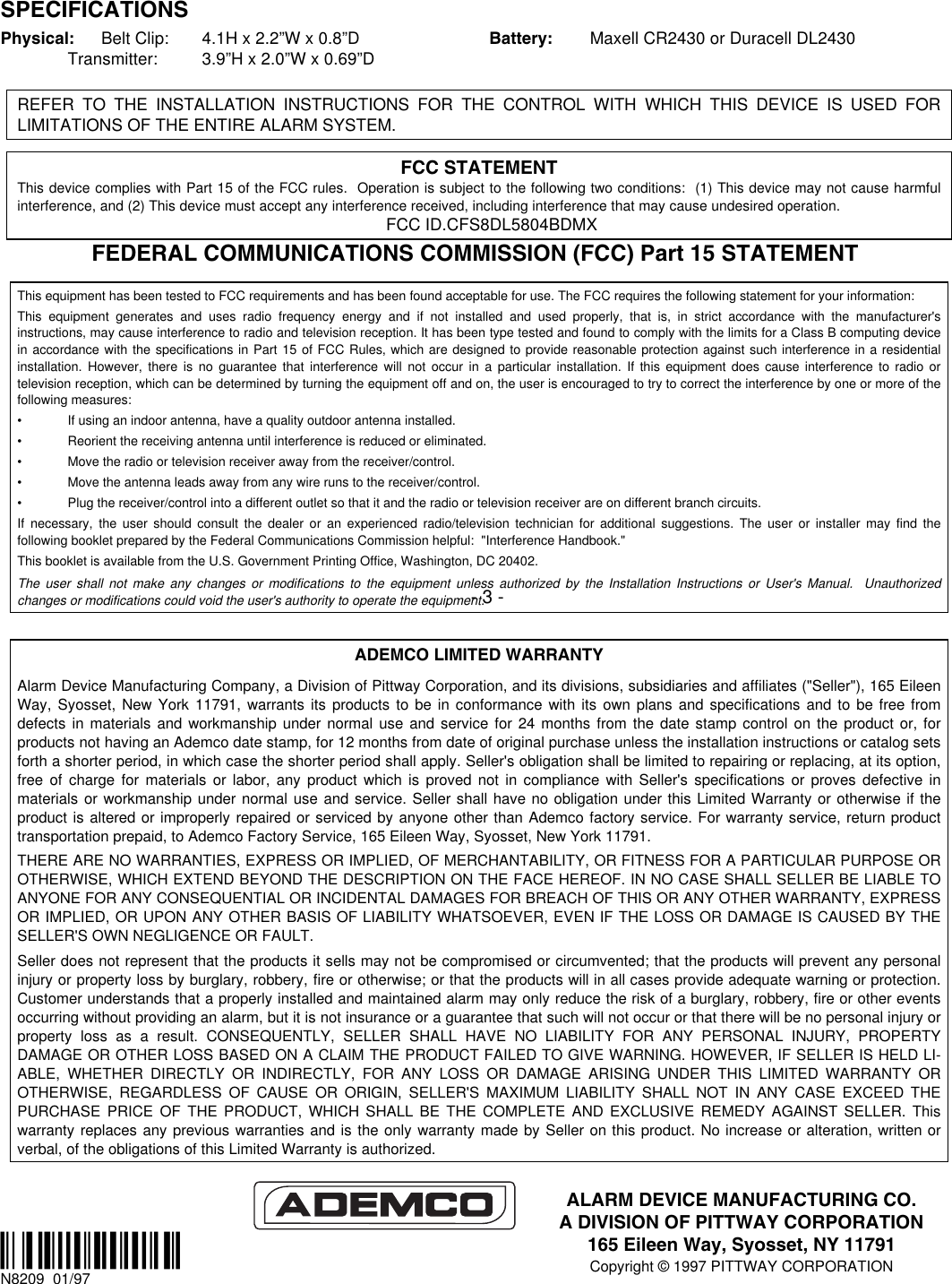  SPECIFICATIONS Physical:  Belt Clip:  4.1H x 2.2”W x 0.8”D  Transmitter: 3.9”H x 2.0”W x 0.69”D Battery:  Maxell CR2430 or Duracell DL2430   REFER TO THE INSTALLATION INSTRUCTIONS FOR THE CONTROL WITH WHICH THIS DEVICE IS USED FOR LIMITATIONS OF THE ENTIRE ALARM SYSTEM.  FCC STATEMENT This device complies with Part 15 of the FCC rules.  Operation is subject to the following two conditions:  (1) This device may not cause harmful interference, and (2) This device must accept any interference received, including interference that may cause undesired operation. FCC ID.CFS8DL5804BDMX FEDERAL COMMUNICATIONS COMMISSION (FCC) Part 15 STATEMENT  This equipment has been tested to FCC requirements and has been found acceptable for use. The FCC requires the following statement for your information: This equipment generates and uses radio frequency energy and if not installed and used properly, that is, in strict accordance with the manufacturer&apos;s instructions, may cause interference to radio and television reception. It has been type tested and found to comply with the limits for a Class B computing device in accordance with the specifications in Part 15 of FCC Rules, which are designed to provide reasonable protection against such interference in a residential installation. However, there is no guarantee that interference will not occur in a particular installation. If this equipment does cause interference to radio or television reception, which can be determined by turning the equipment off and on, the user is encouraged to try to correct the interference by one or more of the following measures: •  If using an indoor antenna, have a quality outdoor antenna installed. •  Reorient the receiving antenna until interference is reduced or eliminated.  •  Move the radio or television receiver away from the receiver/control. •  Move the antenna leads away from any wire runs to the receiver/control. •  Plug the receiver/control into a different outlet so that it and the radio or television receiver are on different branch circuits. If necessary, the user should consult the dealer or an experienced radio/television technician for additional suggestions. The user or installer may find the following booklet prepared by the Federal Communications Commission helpful:  &quot;Interference Handbook.&quot; This booklet is available from the U.S. Government Printing Office, Washington, DC 20402. The user shall not make any changes or modifications to the equipment unless authorized by the Installation Instructions or User&apos;s Manual.  Unauthorized changes or modifications could void the user&apos;s authority to operate the equipment.  ADEMCO LIMITED WARRANTY Alarm Device Manufacturing Company, a Division of Pittway Corporation, and its divisions, subsidiaries and affiliates (&quot;Seller&quot;), 165 Eileen Way, Syosset, New York 11791, warrants its products to be in conformance with its own plans and specifications and to be free from defects in materials and workmanship under normal use and service for 24 months from the date stamp control on the product or, for products not having an Ademco date stamp, for 12 months from date of original purchase unless the installation instructions or catalog sets forth a shorter period, in which case the shorter period shall apply. Seller&apos;s obligation shall be limited to repairing or replacing, at its option, free of charge for materials or labor, any product which is proved not in compliance with Seller&apos;s specifications or proves defective in materials or workmanship under normal use and service. Seller shall have no obligation under this Limited Warranty or otherwise if the product is altered or improperly repaired or serviced by anyone other than Ademco factory service. For warranty service, return product transportation prepaid, to Ademco Factory Service, 165 Eileen Way, Syosset, New York 11791. THERE ARE NO WARRANTIES, EXPRESS OR IMPLIED, OF MERCHANTABILITY, OR FITNESS FOR A PARTICULAR PURPOSE OR OTHERWISE, WHICH EXTEND BEYOND THE DESCRIPTION ON THE FACE HEREOF. IN NO CASE SHALL SELLER BE LIABLE TO ANYONE FOR ANY CONSEQUENTIAL OR INCIDENTAL DAMAGES FOR BREACH OF THIS OR ANY OTHER WARRANTY, EXPRESS OR IMPLIED, OR UPON ANY OTHER BASIS OF LIABILITY WHATSOEVER, EVEN IF THE LOSS OR DAMAGE IS CAUSED BY THE SELLER&apos;S OWN NEGLIGENCE OR FAULT. Seller does not represent that the products it sells may not be compromised or circumvented; that the products will prevent any personal injury or property loss by burglary, robbery, fire or otherwise; or that the products will in all cases provide adequate warning or protection. Customer understands that a properly installed and maintained alarm may only reduce the risk of a burglary, robbery, fire or other events occurring without providing an alarm, but it is not insurance or a guarantee that such will not occur or that there will be no personal injury or property loss as a result. CONSEQUENTLY, SELLER SHALL HAVE NO LIABILITY FOR ANY PERSONAL INJURY, PROPERTY DAMAGE OR OTHER LOSS BASED ON A CLAIM THE PRODUCT FAILED TO GIVE WARNING. HOWEVER, IF SELLER IS HELD LI-ABLE, WHETHER DIRECTLY OR INDIRECTLY, FOR ANY LOSS OR DAMAGE ARISING UNDER THIS LIMITED WARRANTY OR OTHERWISE, REGARDLESS OF CAUSE OR ORIGIN, SELLER&apos;S MAXIMUM LIABILITY SHALL NOT IN ANY CASE EXCEED THE PURCHASE PRICE OF THE PRODUCT, WHICH SHALL BE THE COMPLETE AND EXCLUSIVE REMEDY AGAINST SELLER. This warranty replaces any previous warranties and is the only warranty made by Seller on this product. No increase or alteration, written or verbal, of the obligations of this Limited Warranty is authorized.    ¬1 lN8209  01/97 - 3 - ALARM DEVICE MANUFACTURING CO. A DIVISION OF PITTWAY CORPORATION 165 Eileen Way, Syosset, NY 11791 Copyright © 1997 PITTWAY CORPORATION 