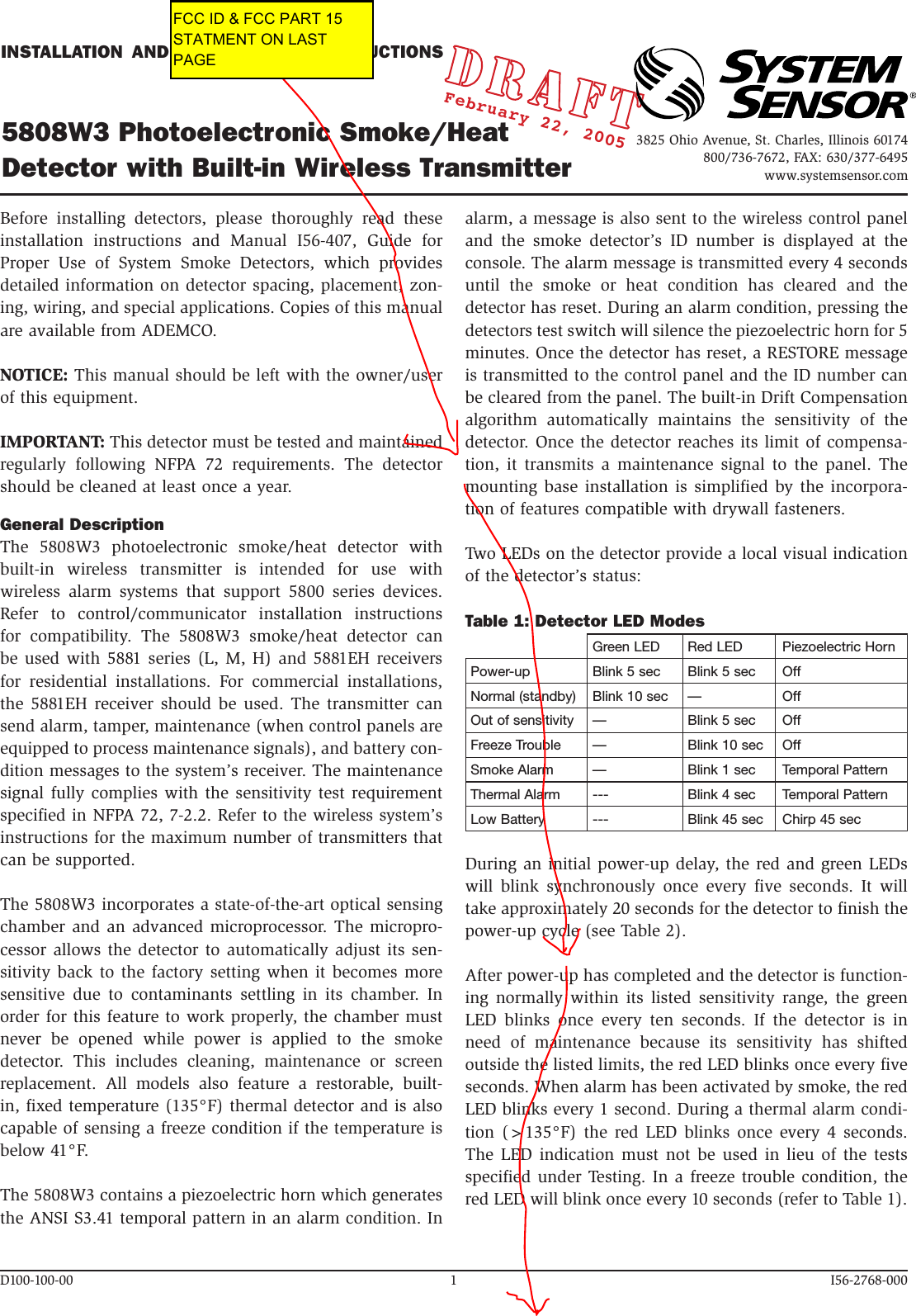 INSTALLATION  AND  MAINTENANCE  INSTRUCTIONS5808W3 Photoelectronic Smoke/Heat Detector with Built-in Wireless TransmitterD100-100-00  1  I56-2768-000Before  installing  detectors,  please  thoroughly  read  these installation  instructions  and  Manual  I56-407,  Guide  for Proper  Use  of  System  Smoke  Detectors,  which  provides detailed information on detector spacing, placement, zon-ing, wiring, and special applications. Copies of this manual are available from ADEMCO.NOTICE: This manual should be left with the owner/user of this equipment.IMPORTANT: This detector must be tested and maintained regularly  following  NFPA  72  requirements.  The  detector should be cleaned at least once a year.General DescriptionThe  5808W3  photoelectronic  smoke/heat  detector  with built-in  wireless  transmitter  is  intended  for  use  with wireless  alarm  systems  that  support  5800  series  devices. Refer  to  control/communicator  installation  instructions for  compatibility.  The  5808W3  smoke/heat  detector  can be used  with 5881  series (L,  M, H)  and 5881EH receivers for  residential  installations.  For  commercial  installations, the  5881EH  receiver  should  be  used.  The  transmitter  can send alarm, tamper, maintenance (when control panels are equipped to process maintenance signals), and battery con-dition messages to the system’s receiver. The maintenance signal fully  complies with  the sensitivity  test requirement specified in NFPA 72, 7-2.2. Refer to the wireless system’s instructions for the maximum number of transmitters that can be supported.The 5808W3 incorporates a state-of-the-art optical sensing chamber and  an advanced microprocessor. The micropro-cessor allows the detector to automatically  adjust its  sen-sitivity back  to the factory setting when it becomes  more sensitive  due  to  contaminants  settling  in  its  chamber.  In order for this feature to work properly, the chamber must never  be  opened  while  power  is  applied  to  the  smoke detector.  This  includes  cleaning,  maintenance  or  screen replacement.  All  models  also  feature  a  restorable,  built-in, fixed temperature (135°F) thermal detector and is also capable of sensing a freeze condition if the temperature is below 41°F.The 5808W3 contains a piezoelectric horn which generates the ANSI S3.41 temporal pattern in an alarm condition. In alarm, a message is also sent to the wireless control panel and  the  smoke  detector’s  ID  number  is  displayed  at  the console. The alarm message is transmitted every 4 seconds until  the  smoke  or  heat  condition  has  cleared  and  the detector has reset. During an alarm condition, pressing the detectors test switch will silence the piezoelectric horn for 5 minutes. Once the detector has reset, a RESTORE message is transmitted to the control panel and the ID number can be cleared from the panel. The built-in Drift Compensation algorithm  automatically  maintains  the  sensitivity  of  the detector. Once the detector reaches its limit of compensa-tion,  it  transmits  a  maintenance  signal  to  the  panel.  The mounting base installation  is simplified by the incorpora-tion of features compatible with drywall fasteners.Two LEDs on the detector provide a local visual indication of the detector’s status:Table 1: Detector LED ModesGreen LED Red LED Piezoelectric HornPower-up Blink 5 sec Blink 5 sec OffNormal (standby) Blink 10 sec — OffOut of sensitivity — Blink 5 sec OffFreeze Trouble — Blink 10 sec OffSmoke Alarm — Blink 1 sec Temporal PatternThermal Alarm --- Blink 4 sec Temporal PatternLow Battery --- Blink 45 sec Chirp 45 secDuring an initial power-up delay, the red and green LEDs will  blink  synchronously  once  every  five  seconds.  It  will take approximately 20 seconds for the detector to finish the power-up cycle (see Table 2).After power-up has completed and the detector is function-ing  normally  within  its  listed  sensitivity  range,  the  green LED  blinks  once  every  ten  seconds.  If  the  detector  is  in need  of  maintenance  because  its  sensitivity  has  shifted outside the listed limits, the red LED blinks once every five seconds. When alarm has been activated by smoke, the red LED blinks every 1 second. During a thermal alarm condi-tion  (&gt;135°F)  the  red LED blinks once every 4 seconds. The  LED  indication must not be used in lieu of the  tests specified under Testing. In a freeze trouble condition, the red LED will blink once every 10 seconds (refer to Table 1). February 22, 20053825 Ohio Avenue, St. Charles, Illinois 60174800/736-7672, FAX: 630/377-6495www.systemsensor.comFCC ID &amp; FCC PART 15STATMENT ON LAST PAGE