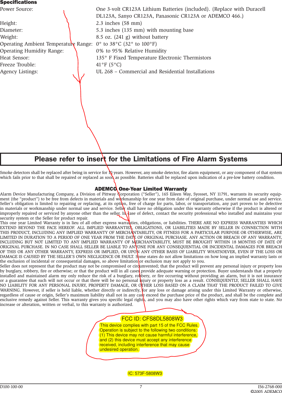 D100-100-00  7  I56-2768-000©2005 ADEMCOPlease refer to insert for the Limitations of Fire Alarm SystemsSmoke detectors shall be replaced after being in service for 10 years. However, any smoke detector, fire alarm equipment, or any component of that system which fails prior to that shall be repaired or replaced as soon as possible. Batteries shall be replaced upon indication of a pre-low battery condition.ADEMCO One-Year Limited WarrantyAlarm Device Manufacturing Company, a Division of Pittway Corporation (“Seller”), 165 Eileen Way, Syosset, NY 11791, warrants its security equip-ment (the “product”) to be free from defects in materials and workmanship for one year from date of original purchase, under normal use and service. Seller’s obligation is limited to repairing or replacing, at its option, free of charge for parts, labor, or transportation, any part proven to be defective in materials or workmanship under normal use and service. Seller shall have no obligation under this warranty otherwise if the product is altered or improperly repaired or serviced by anyone other than the seller. In case of defect, contact the security professional who installed and maintains your security system or the Seller for product repair.This one year Limited Warranty is in lieu of all other express warranties, obligations, or liabilities. THERE ARE NO EXPRESS WARRANTIES WHICH EXTEND  BEYOND  THE  FACE  HEREOF.  ALL  IMPLIED  WARRANTIES,  OBLIGATIONS,  OR  LIABILITIES  MADE  BY  SELLER  IN  CONNECTION  WITH THIS PRODUCT, INCLUDING ANY IMPLIED WARRANTY OF MERCHANTABILITY, OR FITNESS FOR A PARTICULAR PURPOSE OR OTHERWISE, ARE LIMITED IN DURATION TO A PERIOD OF ONE YEAR FROM THE DATE OF ORIGINAL PURCHASE. ANY ACTION OR BREACH OF ANY WARRANTY, INCLUDING BUT  NOT  LIMITED TO  ANY  IMPLIED WARRANTY  OF MERCHANTABILITY, MUST  BE BROUGHT WITHIN  18 MONTHS OF  DATE  OF ORIGINAL PURCHASE. IN NO CASE SHALL SELLER BE LIABLE TO ANYONE FOR ANY CONSEQUENTIAL OR INCIDENTAL DAMAGES FOR BREACH OF THIS OR ANY OTHER WARRANTY, EXPRESS OR IMPLIED, OR UPON ANY OTHER BASIS OF LIABILITY WHATSOEVER, EVEN IF THE LOSS OR DAMAGE IS CAUSED BY THE SELLER’S OWN NEGLIGENCE OR FAULT. Some states do not allow limitations on how long an implied warranty lasts or the exclusion of incidental or consequential damages, so above limitation or exclusion may not apply to you.Seller does not represent that the product may not be compromised or circumvented; that the product will prevent any personal injury or property loss by burglary, robbery, fire or otherwise; or that the product will in all cases provide adequate warning or protection. Buyer understands that a properly installed and maintained alarm my only reduce the risk of a burglary, robbery, or fire occurring without providing an alarm, but it is not insurance or a guarantee that such will not occur or that there will be no personal injury or property loss as a result. CONSEQUENTLY, SELLER SHALL HAVE NO LIABILITY FOR ANY PERSONAL INJURY, PROPERTY DAMAGE, OR OTHER LOSS BASED ON A CLAIM THAT THE PRODUCT FAILED TO GIVE WARNING. However, if seller is held liable, whether directly or indirectly, for any loss or damage arising under this Limited Warranty or otherwise, regardless of cause or origin, Seller’s maximum liability shall not in any case exceed the purchase price of the product, and shall be the complete and exclusive remedy against Seller. This warranty gives you specific legal rights, and you may also have other rights which vary from state to state. No increase or alteration, written or verbal, to this warranty is authorized.FCC ID: CFS8DL5808W3                                                                           This device complies with part 15 of the FCC Rules.                                                                                    Operation is subject to the following two conditions:                                                                                    (1) This device may not cause harmful interference,                                                                                    and (2) this device must accept any interference                                                                                    received, including interference that may cause                                                                                    undesired operation.                                                                                                                IC: 573F-5808W3SpecificationsPower Source:  One 3-volt CR123A Lithium Batteries (included). (Replace with Duracell DL123A, Sanyo CR123A, Panasonic CR123A or ADEMCO 466.)Height:  2.3 inches (58 mm)Diameter:  5.3 inches (135 mm) with mounting baseWeight:  8.5 oz. (241 g) without batteryOperating Ambient Temperature Range:  0° to 38°C (32° to 100°F)Operating Humidity Range:  0% to 95% Relative HumidityHeat Sensor:  135° F Fixed Temperature Electronic Thermistors Freeze Trouble:  41°F (5°C)Agency Listings:  UL 268 – Commercial and Residential Installations