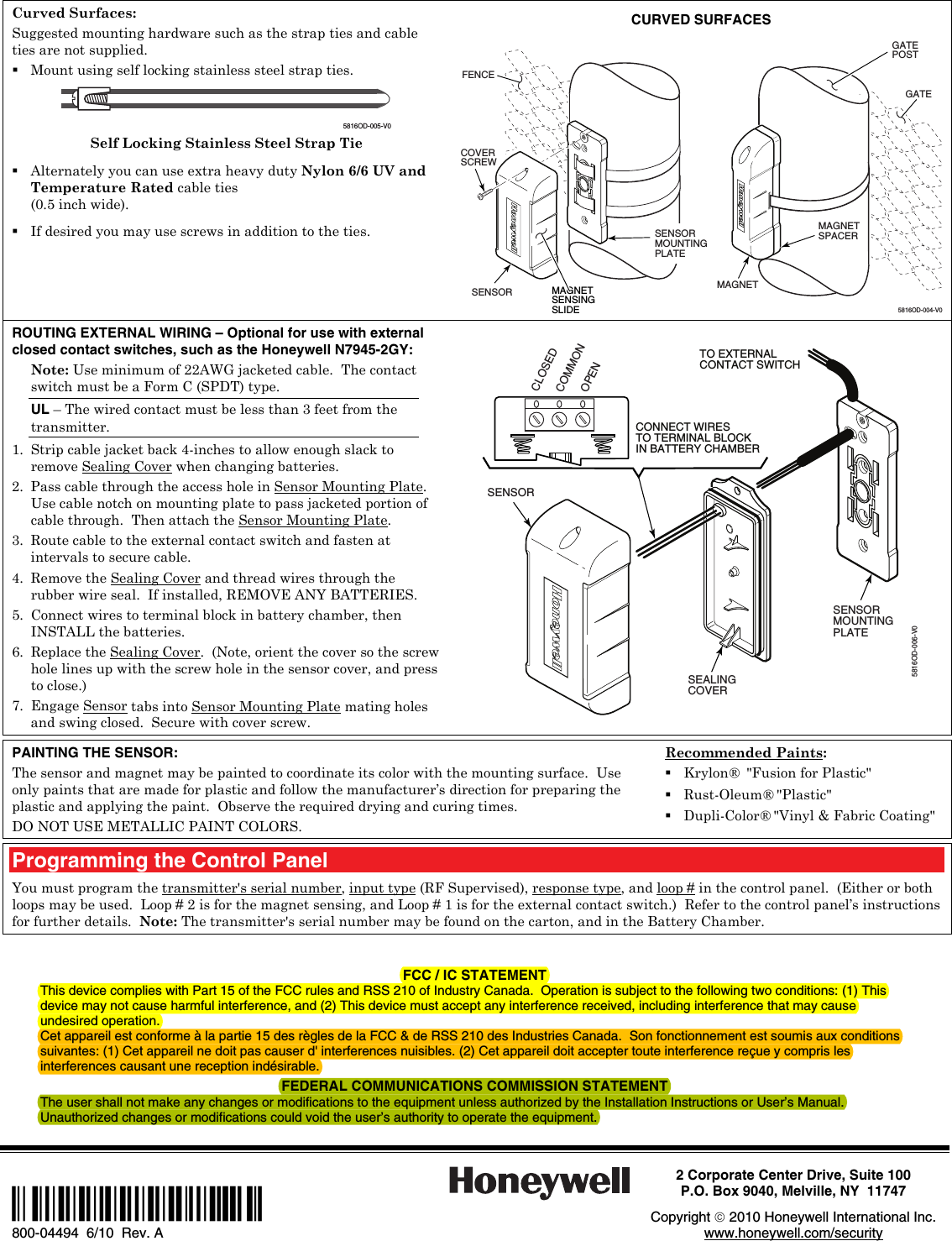 Curved Surfaces: Suggested mounting hardware such as the strap ties and cable ties are not supplied.  Mount using self locking stainless steel strap ties.    5816OD-005-V0 Self Locking Stainless Steel Strap Tie  Alternately you can use extra heavy duty Nylon 6/6 UV and Temperature Rated cable ties  (0.5 inch wide).  If desired you may use screws in addition to the ties. CURVED SURFACES 5816OD-004-V0MAGNETSENSOR GATEPOSTGATEMAGNETSENSINGSLIDECOVERSCREW FENCEMAGNETSPACERSENSORMOUNTINGPLATEROUTING EXTERNAL WIRING – Optional for use with external closed contact switches, such as the Honeywell N7945-2GY: Note: Use minimum of 22AWG jacketed cable.  The contact switch must be a Form C (SPDT) type. UL – The wired contact must be less than 3 feet from the transmitter. 1. Strip cable jacket back 4-inches to allow enough slack to remove Sealing Cover when changing batteries. 2. Pass cable through the access hole in Sensor Mounting Plate.  Use cable notch on mounting plate to pass jacketed portion of cable through.  Then attach the Sensor Mounting Plate.  3. Route cable to the external contact switch and fasten at intervals to secure cable. 4. Remove the Sealing Cover and thread wires through the rubber wire seal.  If installed, REMOVE ANY BATTERIES. 5. Connect wires to terminal block in battery chamber, then INSTALL the batteries.  6. Replace the Sealing Cover.  (Note, orient the cover so the screw hole lines up with the screw hole in the sensor cover, and press to close.) 7. Engage Sensor tabs into Sensor Mounting Plate mating holes and swing closed.  Secure with cover screw.  SENSOR SENSORMOUNTINGPLATESEALINGCOVER5816OD-006-V0TO EXTERNALCONTACT SWITCHCONNECT WIRESTO TERMINAL BLOCKIN BATTERY CHAMBERCLOSEDOPENCOMMON  PAINTING THE SENSOR: The sensor and magnet may be painted to coordinate its color with the mounting surface.  Use only paints that are made for plastic and follow the manufacturer’s direction for preparing the plastic and applying the paint.  Observe the required drying and curing times. DO NOT USE METALLIC PAINT COLORS. Recommended Paints:  Krylon®  &quot;Fusion for Plastic&quot;  Rust-Oleum® &quot;Plastic&quot;  Dupli-Color® &quot;Vinyl &amp; Fabric Coating&quot;  Programming the Control Panel You must program the transmitter&apos;s serial number, input type (RF Supervised), response type, and loop # in the control panel.  (Either or both loops may be used.  Loop # 2 is for the magnet sensing, and Loop # 1 is for the external contact switch.)  Refer to the control panel’s instructions for further details.  Note: The transmitter&apos;s serial number may be found on the carton, and in the Battery Chamber.   FCC / IC STATEMENT This device complies with Part 15 of the FCC rules and RSS 210 of Industry Canada.  Operation is subject to the following two conditions: (1) This device may not cause harmful interference, and (2) This device must accept any interference received, including interference that may cause undesired operation. Cet appareil est conforme à la partie 15 des règles de la FCC &amp; de RSS 210 des Industries Canada.  Son fonctionnement est soumis aux conditions suivantes: (1) Cet appareil ne doit pas causer d&apos; interferences nuisibles. (2) Cet appareil doit accepter toute interference reçue y compris les interferences causant une reception indésirable. FEDERAL COMMUNICATIONS COMMISSION STATEMENT The user shall not make any changes or modifications to the equipment unless authorized by the Installation Instructions or User’s Manual. Unauthorized changes or modifications could void the user’s authority to operate the equipment.      Ê800-04494UŠ 800-04494  6/10  Rev. A  2 Corporate Center Drive, Suite 100 P.O. Box 9040, Melville, NY  11747  Copyright  2010 Honeywell International Inc. www.honeywell.com/security  