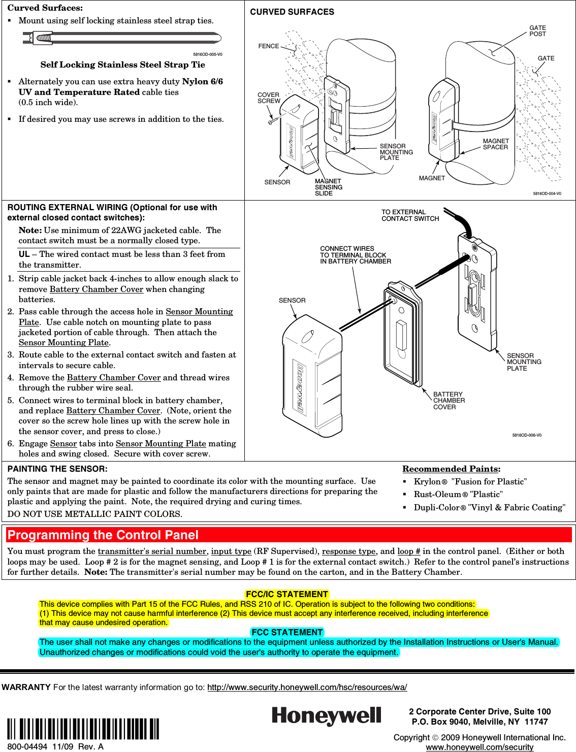 Curved Surfaces:  Mount using self locking stainless steel strap ties.    5816OD-005-V0 Self Locking Stainless Steel Strap Tie  Alternately you can use extra heavy duty Nylon 6/6 UV and Temperature Rated cable ties  (0.5 inch wide).  If desired you may use screws in addition to the ties. CURVED SURFACES 5816OD-004-V0MAGNETSENSOR GATEPOSTGATEMAGNETSENSINGSLIDECOVERSCREW FENCEMAGNETSPACERSENSORMOUNTINGPLATE ROUTING EXTERNAL WIRING (Optional for use with external closed contact switches): Note: Use minimum of 22AWG jacketed cable.  The contact switch must be a normally closed type. UL – The wired contact must be less than 3 feet from the transmitter. 1. Strip cable jacket back 4-inches to allow enough slack to remove Battery Chamber Cover when changing batteries. 2. Pass cable through the access hole in Sensor Mounting Plate.  Use cable notch on mounting plate to pass jacketed portion of cable through.  Then attach the Sensor Mounting Plate.  3. Route cable to the external contact switch and fasten at intervals to secure cable. 4. Remove the Battery Chamber Cover and thread wires through the rubber wire seal. 5. Connect wires to terminal block in battery chamber, and replace Battery Chamber Cover.  (Note, orient the  cover so the screw hole lines up with the screw hole in the sensor cover, and press to close.) 6. Engage Sensor tabs into Sensor Mounting Plate mating holes and swing closed.  Secure with cover screw.  SENSOR SENSORMOUNTINGPLATEBATTERYCHAMBERCOVER5816OD-006-V0TO EXTERNALCONTACT SWITCHCONNECT WIRESTO TERMINAL BLOCKIN BATTERY CHAMBER PAINTING THE SENSOR: The sensor and magnet may be painted to coordinate its color with the mounting surface.  Use only paints that are made for plastic and follow the manufacturers directions for preparing the plastic and applying the paint.  Note, the required drying and curing times. DO NOT USE METALLIC PAINT COLORS. Recommended Paints:  Krylon®  &quot;Fusion for Plastic&quot;  Rust-Oleum® &quot;Plastic&quot;  Dupli-Color® &quot;Vinyl &amp; Fabric Coating&quot;  Programming the Control Panel You must program the transmitter&apos;s serial number, input type (RF Supervised), response type, and loop # in the control panel.  (Either or both loops may be used.  Loop # 2 is for the magnet sensing, and Loop # 1 is for the external contact switch.)  Refer to the control panel’s instructions for further details.  Note: The transmitter&apos;s serial number may be found on the carton, and in the Battery Chamber.  FCC/IC STATEMENT This device complies with Part 15 of the FCC Rules, and RSS 210 of IC. Operation is subject to the following two conditions: (1) This device may not cause harmful interference (2) This device must accept any interference received, including interference  that may cause undesired operation. FCC STATEMENT The user shall not make any changes or modifications to the equipment unless authorized by the Installation Instructions or User&apos;s Manual. Unauthorized changes or modifications could void the user&apos;s authority to operate the equipment.     WARRANTY For the latest warranty information go to: http://www.security.honeywell.com/hsc/resources/wa/ Ê800-04494UŠ 800-04494  11/09  Rev. A  2 Corporate Center Drive, Suite 100 P.O. Box 9040, Melville, NY  11747  Copyright  2009 Honeywell International Inc. www.honeywell.com/security  