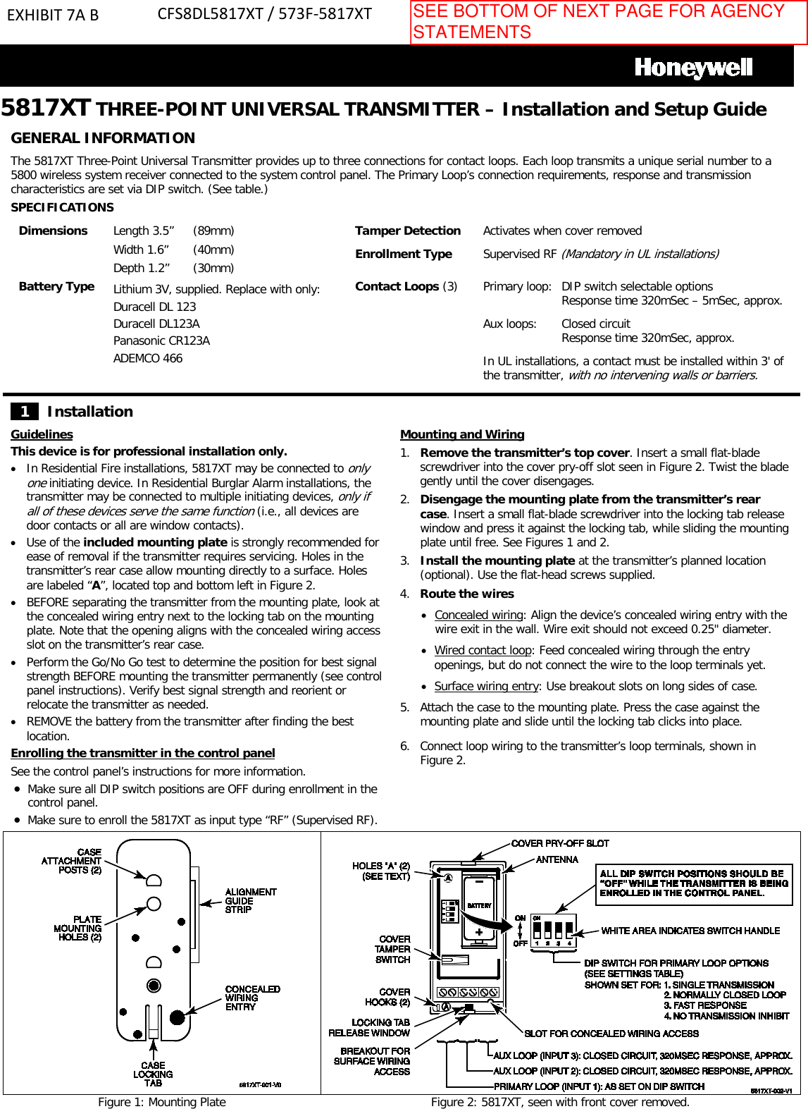 5817XT THREE-POINT UNIVERSAL TRANSMITTER – Installation and Setup GuideGENERAL INFORMATION The 5817XT Three-Point Universal Transmitter provides up to three connections for contact loops. Each loop transmits a unique serial number to a 5800 wireless system receiver connected to the system control panel. The Primary Loop’s connection requirements, response and transmission characteristics are set via DIP switch. (See table.)  SPECIFICATIONS Dimensions Length 3.5” Width 1.6” Depth 1.2” (89mm) (40mm) (30mm) Tamper Detection Enrollment Type Activates when cover removed Supervised RF (Mandatory in UL installations) Battery Type Lithium 3V, supplied. Replace with only: Duracell DL 123 Duracell DL123A Panasonic CR123A ADEMCO 466 Contact Loops (3) Primary loop:  DIP switch selectable options Response time 320mSec – 5mSec, approx. Aux loops: Closed circuit Response time 320mSec, approx. In UL installations, a contact must be installed within 3&apos; of the transmitter, with no intervening walls or barriers. 1    Installation Guidelines This device is for professional installation only. •In Residential Fire installations, 5817XT may be connected to only one initiating device. In Residential Burglar Alarm installations, the transmitter may be connected to multiple initiating devices, only if all of these devices serve the same function (i.e., all devices are door contacts or all are window contacts). •Use of the included mounting plate is strongly recommended forease of removal if the transmitter requires servicing. Holes in the transmitter’s rear case allow mounting directly to a surface. Holes are labeled “A”, located top and bottom left in Figure 2.  •BEFORE separating the transmitter from the mounting plate, look atthe concealed wiring entry next to the locking tab on the mounting plate. Note that the opening aligns with the concealed wiring access slot on the transmitter’s rear case.  •Perform the Go/No Go test to determine the position for best signalstrength BEFORE mounting the transmitter permanently (see control panel instructions). Verify best signal strength and reorient or relocate the transmitter as needed. •REMOVE the battery from the transmitter after finding the bestlocation. Enrolling the transmitter in the control panel See the control panel’s instructions for more information. •Make sure all DIP switch positions are OFF during enrollment in thecontrol panel.•Make sure to enroll the 5817XT as input type “RF” (Supervised RF).Mounting and Wiring 1. Remove the transmitter’s top cover. Insert a small flat-bladescrewdriver into the cover pry-off slot seen in Figure 2. Twist the bladegently until the cover disengages.2. Disengage the mounting plate from the transmitter’s rearcase. Insert a small flat-blade screwdriver into the locking tab releasewindow and press it against the locking tab, while sliding the mountingplate until free. See Figures 1 and 2.3. Install the mounting plate at the transmitter’s planned location(optional). Use the flat-head screws supplied.4. Route the wires•Concealed wiring: Align the device’s concealed wiring entry with thewire exit in the wall. Wire exit should not exceed 0.25&quot; diameter.•Wired contact loop: Feed concealed wiring through the entryopenings, but do not connect the wire to the loop terminals yet.•Surface wiring entry: Use breakout slots on long sides of case.5. Attach the case to the mounting plate. Press the case against themounting plate and slide until the locking tab clicks into place.6. Connect loop wiring to the transmitter’s loop terminals, shown inFigure 2.Figure 1: Mounting Plate Figure 2: 5817XT, seen with front cover removed.EXHIBIT 7A B CFS8DL5817XT / 573F-5817XTSEE BOTTOM OF NEXT PAGE FOR AGENCY STATEMENTS 