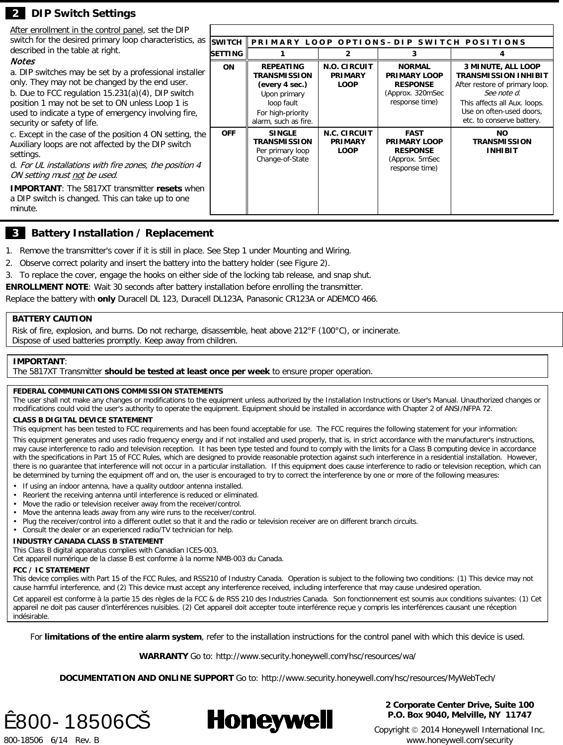  2   DIP Switch Settings After enrollment in the control panel, set the DIP switch for the desired primary loop characteristics, as described in the table at right. Notes a. DIP switches may be set by a professional installer only. They may not be changed by the end user.  b. Due to FCC regulation 15.231(a)(4), DIP switch position 1 may not be set to ON unless Loop 1 is used to indicate a type of emergency involving fire, security or safety of life. c. Except in the case of the position 4 ON setting, the Auxiliary loops are not affected by the DIP switch settings. d. For UL installations with fire zones, the position 4 ON setting must not be used. IMPORTANT: The 5817XT transmitter resets when a DIP switch is changed. This can take up to one minute.   SWITCH P R I M A R Y   L O O P   O P T I O N S – D I P   S W I T C H   P O S I T I O N S SETTING  1  2  3  4 ON REPEATING TRANSMISSION  (every 4 sec.)  Upon primary  loop fault For high-priority  alarm, such as fire. N.O. CIRCUIT PRIMARY LOOP NORMAL PRIMARY LOOP RESPONSE (Approx. 320mSec response time) 3 MINUTE, ALL LOOP TRANSMISSION INHIBIT After restore of primary loop. See note d. This affects all Aux. loops.  Use on often-used doors, etc. to conserve battery. OFF SINGLE TRANSMISSION  Per primary loop  Change-of-State N.C. CIRCUIT PRIMARY LOOP FAST PRIMARY LOOP RESPONSE (Approx. 5mSec response time) NO  TRANSMISSION  INHIBIT             3   Battery Installation / Replacement 1. Remove the transmitter&apos;s cover if it is still in place. See Step 1 under Mounting and Wiring. 2. Observe correct polarity and insert the battery into the battery holder (see Figure 2).  3. To replace the cover, engage the hooks on either side of the locking tab release, and snap shut.  ENROLLMENT NOTE: Wait 30 seconds after battery installation before enrolling the transmitter. Replace the battery with only Duracell DL 123, Duracell DL123A, Panasonic CR123A or ADEMCO 466.   BATTERY CAUTION Risk of fire, explosion, and burns. Do not recharge, disassemble, heat above 212°F (100°C), or incinerate.  Dispose of used batteries promptly. Keep away from children.  IMPORTANT: The 5817XT Transmitter should be tested at least once per week to ensure proper operation.  FEDERAL COMMUNICATIONS COMMISSION STATEMENTS The user shall not make any changes or modifications to the equipment unless authorized by the Installation Instructions or User&apos;s Manual. Unauthorized changes or modifications could void the user&apos;s authority to operate the equipment. Equipment should be installed in accordance with Chapter 2 of ANSI/NFPA 72.  CLASS B DIGITAL DEVICE STATEMENT This equipment has been tested to FCC requirements and has been found acceptable for use.  The FCC requires the following statement for your information:  This equipment generates and uses radio frequency energy and if not installed and used properly, that is, in strict accordance with the manufacturer&apos;s instructions, may cause interference to radio and television reception.  It has been type tested and found to comply with the limits for a Class B computing device in accordance with the specifications in Part 15 of FCC Rules, which are designed to provide reasonable protection against such interference in a residential installation.  However, there is no guarantee that interference will not occur in a particular installation.  If this equipment does cause interference to radio or television reception, which can be determined by turning the equipment off and on, the user is encouraged to try to correct the interference by one or more of the following measures:  • If using an indoor antenna, have a quality outdoor antenna installed. • Reorient the receiving antenna until interference is reduced or eliminated. • Move the radio or television receiver away from the receiver/control. • Move the antenna leads away from any wire runs to the receiver/control. • Plug the receiver/control into a different outlet so that it and the radio or television receiver are on different branch circuits. • Consult the dealer or an experienced radio/TV technician for help.  INDUSTRY CANADA CLASS B STATEMENT This Class B digital apparatus complies with Canadian ICES-003. Cet appareil numérique de la classe B est conforme à la norme NMB-003 du Canada.  FCC / IC STATEMENT This device complies with Part 15 of the FCC Rules, and RSS210 of Industry Canada.  Operation is subject to the following two conditions: (1) This device may not cause harmful interference, and (2) This device must accept any interference received, including interference that may cause undesired operation.  Cet appareil est conforme à la partie 15 des règles de la FCC &amp; de RSS 210 des Industries Canada.  Son fonctionnement est soumis aux conditions suivantes: (1) Cet appareil ne doit pas causer d’interférences nuisibles. (2) Cet appareil doit accepter toute interférence reçue y compris les interférences causant une réception indésirable.  For limitations of the entire alarm system, refer to the installation instructions for the control panel with which this device is used.  WARRANTY Go to: http://www.security.honeywell.com/hsc/resources/wa/  DOCUMENTATION AND ONLINE SUPPORT Go to: http://www.security.honeywell.com/hsc/resources/MyWebTech/      Ê800-18506CŠ 800-18506   6/14   Rev. B   2 Corporate Center Drive, Suite 100 P.O. Box 9040, Melville, NY  11747  Copyright  2014 Honeywell International Inc. www.honeywell.com/security  