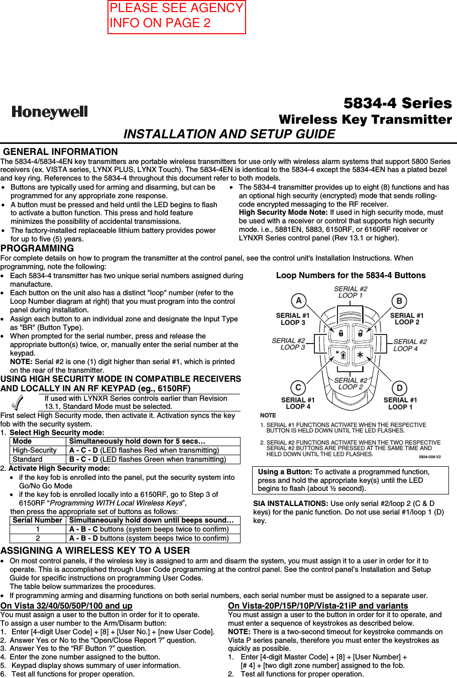  5834-4 SeriesWireless Key TransmitterINSTALLATION AND SETUP GUIDE   GENERAL INFORMATION The 5834-4/5834-4EN key transmitters are portable wireless transmitters for use only with wireless alarm systems that support 5800 Series receivers (ex. VISTA series, LYNX PLUS, LYNX Touch). The 5834-4EN is identical to the 5834-4 except the 5834-4EN has a plated bezel and key ring. References to the 5834-4 throughout this document refer to both models. •  Buttons are typically used for arming and disarming, but can be programmed for any appropriate zone response. •  A button must be pressed and held until the LED begins to flash to activate a button function. This press and hold feature minimizes the possibility of accidental transmissions. •  The factory-installed replaceable lithium battery provides power for up to five (5) years. •  The 5834-4 transmitter provides up to eight (8) functions and has an optional high security (encrypted) mode that sends rolling-code encrypted messaging to the RF receiver.   High Security Mode Note: If used in high security mode, must be used with a receiver or control that supports high security mode. i.e., 5881EN, 5883, 6150RF, or 6160RF receiver or LYNXR Series control panel (Rev 13.1 or higher). PROGRAMMING For complete details on how to program the transmitter at the control panel, see the control unit&apos;s Installation Instructions. When programming, note the following: •  Each 5834-4 transmitter has two unique serial numbers assigned during manufacture.  •  Each button on the unit also has a distinct &quot;loop&quot; number (refer to the Loop Number diagram at right) that you must program into the control panel during installation. •  Assign each button to an individual zone and designate the Input Type as &quot;BR&quot; (Button Type). •  When prompted for the serial number, press and release the appropriate button(s) twice, or, manually enter the serial number at the keypad.   NOTE: Serial #2 is one (1) digit higher than serial #1, which is printed on the rear of the transmitter.  USING HIGH SECURITY MODE IN COMPATIBLE RECEIVERS AND LOCALLY IN AN RF KEYPAD (eg., 6150RF)  If used with LYNXR Series controls earlier than Revision 13.1, Standard Mode must be selected. First select High Security mode, then activate it. Activation syncs the key fob with the security system. 1.  Select High Security mode:  Mode  Simultaneously hold down for 5 secs… High-Security   A - C - D (LED flashes Red when transmitting) Standard   B - C - D (LED flashes Green when transmitting) 2. Activate High Security mode:  •  if the key fob is enrolled into the panel, put the security system into Go/No Go Mode •  if the key fob is enrolled locally into a 6150RF, go to Step 3 of 6150RF “Programming WITH Local Wireless Keys”,      then press the appropriate set of buttons as follows: Serial Number  Simultaneously hold down until beeps sound… 1  A - B - C buttons (system beeps twice to confirm) 2  A - B - D buttons (system beeps twice to confirm)   Loop Numbers for the 5834-4 Buttons  5834-008-V2SERIAL #1LOOP 4SERIAL #1LOOP 1SERIAL #2LOOP 1SERIAL #2LOOP 3SERIAL #1LOOP 3SERIAL #2LOOP 4SERIAL #1LOOP 2SERIAL #1 FUNCTIONS ACTIVATE WHEN THE RESPECTIVEBUTTON IS HELD DOWN UNTIL THE LED FLASHES. SERIAL #2 FUNCTIONS ACTIVATE WHEN THE TWO RESPECTIVESERIAL #2 BUTTONS ARE PRESSED AT THE SAME TIME ANDHELD DOWN UNTIL THE LED FLASHES.NOTE1.2.SERIAL #2LOOP 2ACBD  Using a Button: To activate a programmed function, press and hold the appropriate key(s) until the LED begins to flash (about ½ second).   SIA INSTALLATIONS: Use only serial #2/loop 2 (C &amp; D keys) for the panic function. Do not use serial #1/loop 1 (D) key. ASSIGNING A WIRELESS KEY TO A USER •  On most control panels, if the wireless key is assigned to arm and disarm the system, you must assign it to a user in order for it to operate. This is accomplished through User Code programming at the control panel. See the control panel’s Installation and Setup Guide for specific instructions on programming User Codes.    The table below summarizes the procedures. •  If programming arming and disarming functions on both serial numbers, each serial number must be assigned to a separate user.  On Vista 32/40/50/50P/100 and up You must assign a user to the button in order for it to operate. To assign a user number to the Arm/Disarm button: 1.  Enter [4-digit User Code] + [8] + [User No.] + [new User Code]. 2.  Answer Yes or No to the “Open/Close Report ?” question. 3.  Answer Yes to the “RF Button ?” question. 4.  Enter the zone number assigned to the button. 5.  Keypad display shows summary of user information. 6.  Test all functions for proper operation. On Vista-20P/15P/10P/Vista-21iP and variants You must assign a user to the button in order for it to operate, and must enter a sequence of keystrokes as described below.  NOTE: There is a two-second timeout for keystroke commands on Vista P series panels, therefore you must enter the keystrokes as quickly as possible. 1.  Enter [4-digit Master Code] + [8] + [User Number] +  [# 4] + [two digit zone number] assigned to the fob. 2.  Test all functions for proper operation. PLEASE SEE AGENCY INFO ON PAGE 2