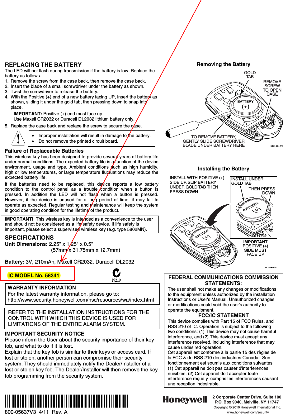  REPLACING THE BATTERY The LED will not flash during transmission if the battery is low. Replace the battery as follows. 1.  Remove the screw from the case back, then remove the case back. 2.  Insert the blade of a small screwdriver under the battery as shown. 3.  Twist the screwdriver to release the battery. 4.  With the Positive (+) end of a new battery facing UP, insert the battery as shown, sliding it under the gold tab, then pressing down to snap into place.     IMPORTANT: Positive (+) end must face up.   Use Maxell CR2032 or Duracell DL2032 lithium battery only.  5.  Replace the case back and replace the screw to secure the case.   •  Improper installation will result in damage to the battery.  •  Do not remove the printed circuit board.  Failure of Replaceable Batteries This wireless key has been designed to provide several years of battery life under normal conditions. The expected battery life is a function of the device environment, usage and type. Ambient conditions such as high humidity, high or low temperatures, or large temperature fluctuations may reduce the expected battery life.  If the batteries need to be replaced, this device reports a low battery condition to the control panel as a trouble condition when a button is pressed. In addition the LED will not flash when a button is pressed. However, if the device is unused for a long period of time, it may fail to operate as expected. Regular testing and maintenance will keep the system in good operating condition for the lifetime of the product.   IMPORTANT!  This wireless key is intended as a convenience to the user and should not be considered as a life safety device. If life safety is important, please select a supervised wireless key (e.g. type 5802MN).  SPECIFICATIONS Unit Dimensions: 2.25&quot; x 1.25&quot; x 0.5&quot;                                  (57mm x 31.75mm x 12.7mm)  Battery: 3V, 210mAh, Maxell CR2032, Duracell DL2032   IC MODEL No. 58341   WARRANTY INFORMATION For the latest warranty information, please go to: http://www.security.honeywell.com/hsc/resources/wa/index.html    REFER TO THE INSTALLATION INSTRUCTIONS FOR THE CONTROL WITH WHICH THIS DEVICE IS USED FOR LIMITATIONS OF THE ENTIRE ALARM SYSTEM.  IMPORTANT SECURITY NOTICE Please inform the User about the security importance of their key fob, and what to do if it is lost.  Explain that the key fob is similar to their keys or access card. If lost or stolen, another person can compromise their security system. They should immediately notify the Dealer/Installer of a lost or stolen key fob. The Dealer/Installer will then remove the key fob programming from the security system.   Removing the Battery  5834-004-V0REMOVESCREWTO OPENCASEBATTERYGOLDTABTO REMOVE BATTERY,GENTLY SLIDE SCREWDRIVERBLADE UNDER BATTERY HERE           Installing the Battery   5834-005-V0INSTALL WITH POSITIVE (+)SIDE UP. SLIP BATTERYUNDER GOLD TAB THENPRESS DOWNIMPORTANTPOSITIVE (+)SIDE MUSTFACE UPBATTERYINSTALL UNDERGOLD TABBATTERYTHEN PRESSDOWN   FEDERAL COMMUNICATIONS COMMISSION STATEMENTS: The user shall not make any changes or modifications to the equipment unless authorized by the installation Instructions or User&apos;s Manual. Unauthorized changes or modifications could void the user&apos;s authority to operate the equipment. FCC/IC STATEMENT This device complies with Part 15 of FCC Rules, and RSS 210 of IC. Operation is subject to the following two conditions: (1) This device may not cause harmful interference, and (2) This device must accept any interference received, including interference that may cause undesired operation. Cet appareil est conforme à la partie 15 des règles de la FCC &amp; de RSS 210 des industries Canada.  Son fonctionnement est soumis aux conditions suivantes: (1) Cet appareil ne doit pas causer d&apos;interferences nuisibles. (2) Cet appareil doit accepter toute interference reçue y  compris les interferences causant une reception indesirable.   Ê800-05637V3ÀÀpŠ 800-05637V3  4/11  Rev. A  2 Corporate Center Drive, Suite 100P.O. Box 9040, Melville, NY 11747Copyright © 2010 Honeywell International Inc.www.honeywell.com/security 