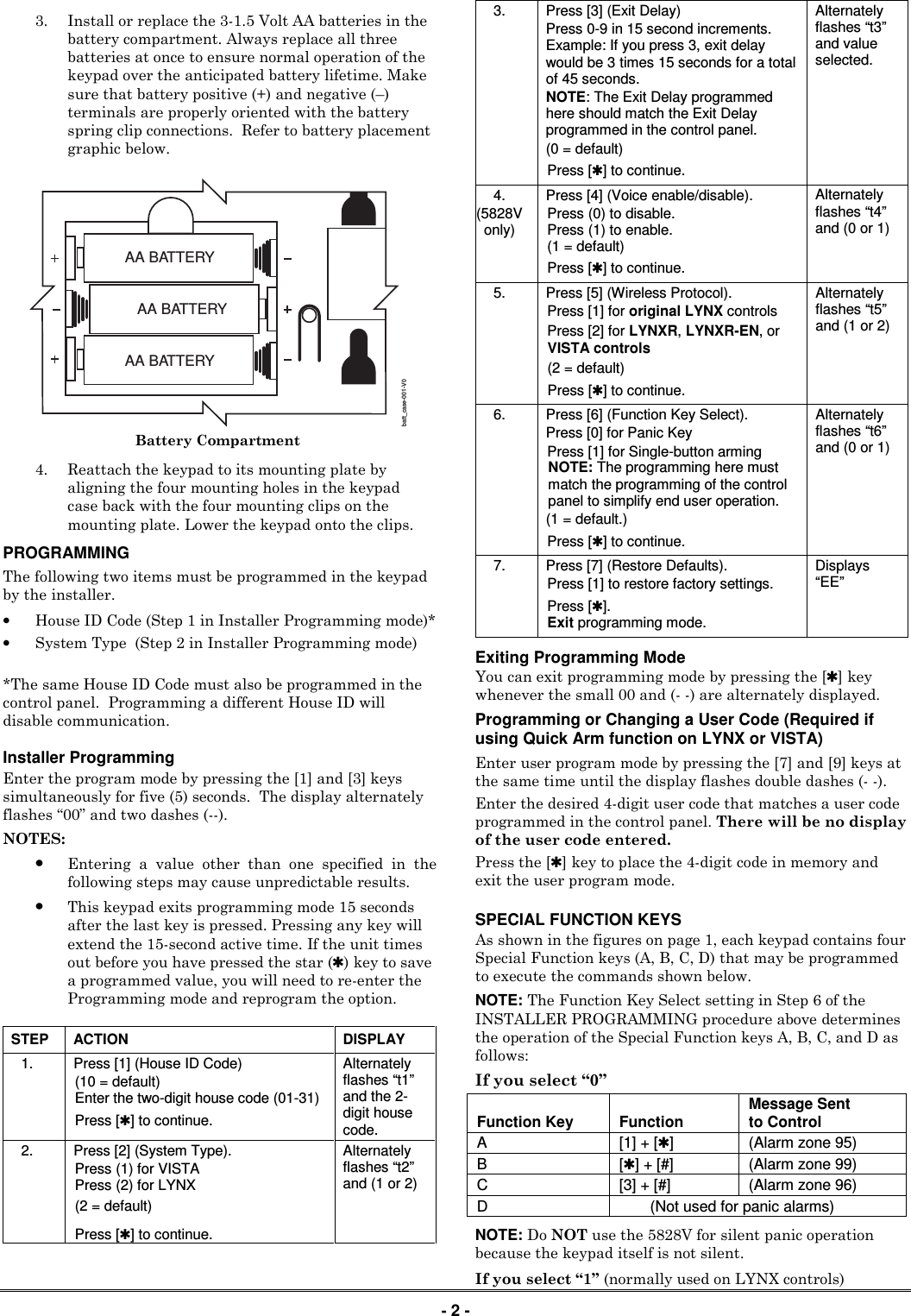  - 2 - 3. Install or replace the 3-1.5 Volt AA batteries in the battery compartment. Always replace all three batteries at once to ensure normal operation of the keypad over the anticipated battery lifetime. Make sure that battery positive (+) and negative (&ndash;) terminals are properly oriented with the battery spring clip connections.  Refer to battery placement graphic below.   batt_case-001-V0AA BATTERYAA BATTERYAA BATTERY Battery Compartment 4. Reattach the keypad to its mounting plate by aligning the four mounting holes in the keypad case back with the four mounting clips on the mounting plate. Lower the keypad onto the clips. PROGRAMMING   The following two items must be programmed in the keypad by the installer. &bull; House ID Code (Step 1 in Installer Programming mode)* &bull; System Type  (Step 2 in Installer Programming mode)  *The same House ID Code must also be programmed in the control panel.  Programming a different House ID will disable communication.  Installer Programming Enter the program mode by pressing the [1] and [3] keys simultaneously for five (5) seconds.  The display alternately flashes &ldquo;00&rdquo; and two dashes (--). NOTES: &bull; Entering  a  value  other  than  one  specified  in  the following steps may cause unpredictable results. &bull; This keypad exits programming mode 15 seconds after the last key is pressed. Pressing any key will extend the 15-second active time. If the unit times out before you have pressed the star (✱) key to save a programmed value, you will need to re-enter the Programming mode and reprogram the option.  STEP  ACTION  DISPLAY 1.  Press [1] (House ID Code)  (10 = default) Enter the two-digit house code (01-31) Press [✱] to continue. Alternately flashes &ldquo;t1&rdquo; and the 2-digit house code. 2.  Press [2] (System Type). Press (1) for VISTA  Press (2) for LYNX (2 = default)  Press [✱] to continue. Alternately flashes &ldquo;t2&rdquo; and (1 or 2) 3.  Press [3] (Exit Delay)  Press 0-9 in 15 second increments. Example: If you press 3, exit delay would be 3 times 15 seconds for a total of 45 seconds. NOTE: The Exit Delay programmed here should match the Exit Delay programmed in the control panel. (0 = default) Press [✱] to continue. Alternately flashes &ldquo;t3&rdquo; and value selected. 4. (5828V only) Press [4] (Voice enable/disable). Press (0) to disable. Press (1) to enable. (1 = default)  Press [✱] to continue. Alternately flashes &ldquo;t4&rdquo; and (0 or 1) 5.  Press [5] (Wireless Protocol). Press [1] for original LYNX controls Press [2] for LYNXR, LYNXR-EN, or VISTA controls (2 = default)  Press [✱] to continue. Alternately flashes &ldquo;t5&rdquo; and (1 or 2) 6.  Press [6] (Function Key Select). Press [0] for Panic Key Press [1] for Single-button arming NOTE: The programming here must match the programming of the control panel to simplify end user operation. (1 = default.) Press [✱] to continue. Alternately flashes &ldquo;t6&rdquo; and (0 or 1) 7.  Press [7] (Restore Defaults). Press [1] to restore factory settings.  Press [✱]. Exit programming mode. Displays &ldquo;EE&rdquo; Exiting Programming Mode You can exit programming mode by pressing the [✱] key whenever the small 00 and (- -) are alternately displayed. Programming or Changing a User Code (Required if using Quick Arm function on LYNX or VISTA) Enter user program mode by pressing the [7] and [9] keys at the same time until the display flashes double dashes (- -). Enter the desired 4-digit user code that matches a user code programmed in the control panel. There will be no display of the user code entered. Press the [✱] key to place the 4-digit code in memory and exit the user program mode.   SPECIAL FUNCTION KEYS As shown in the figures on page 1, each keypad contains four Special Function keys (A, B, C, D) that may be programmed to execute the commands shown below.  NOTE: The Function Key Select setting in Step 6 of the INSTALLER PROGRAMMING procedure above determines the operation of the Special Function keys A, B, C, and D as follows: If you select &ldquo;0&rdquo; Function Key  Function  Message Sent to Control A  [1] + [✱]  (Alarm zone 95) B  [✱] + [#]  (Alarm zone 99) C  [3] + [#]  (Alarm zone 96) D    (Not used for panic alarms)  NOTE: Do NOT use the 5828V for silent panic operation because the keypad itself is not silent. If you select &ldquo;1&rdquo; (normally used on LYNX controls) 