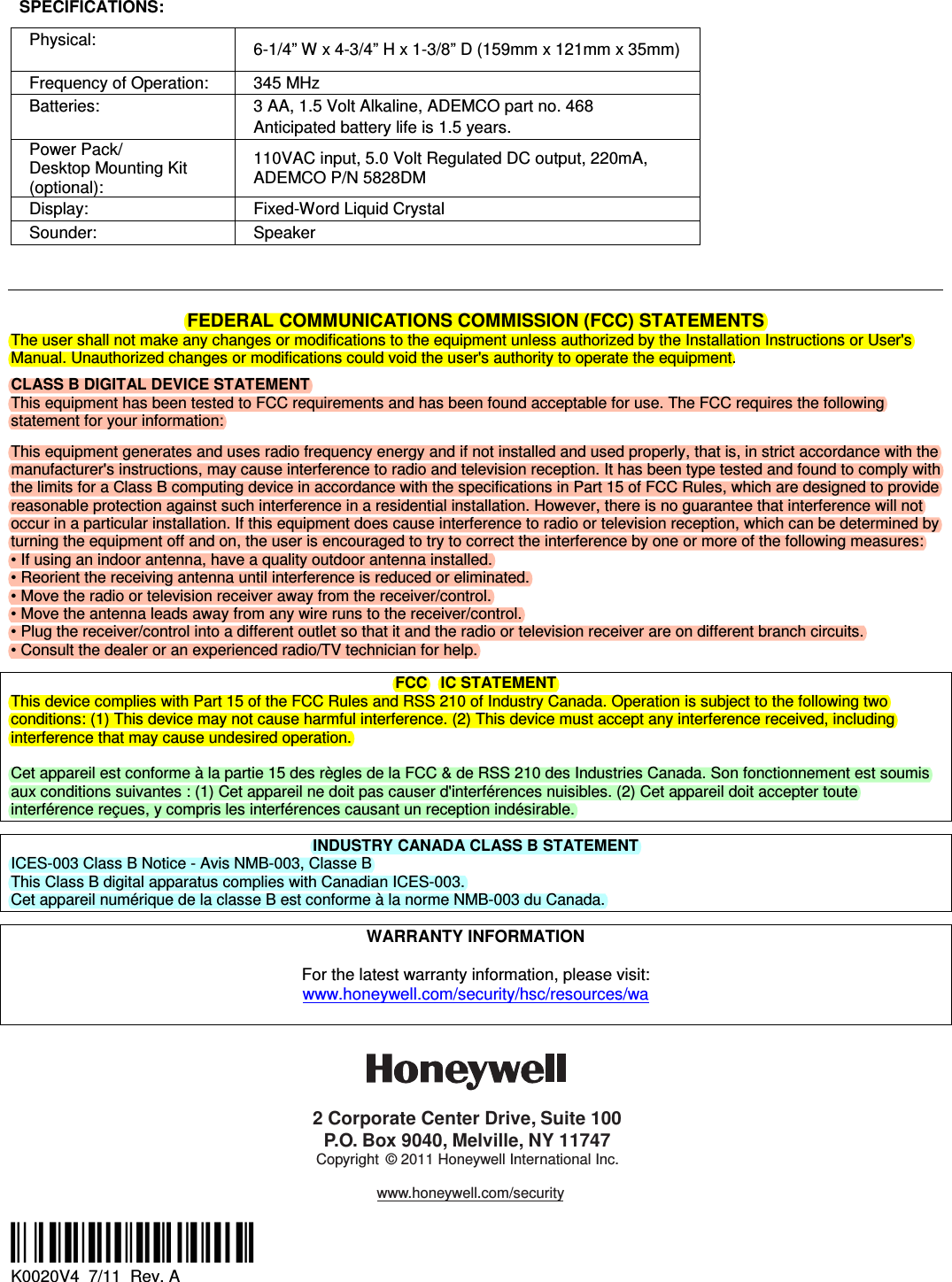  SPECIFICATIONS: Physical:    6-1/4&rdquo; W x 4-3/4&rdquo; H x 1-3/8&rdquo; D (159mm x 121mm x 35mm) Frequency of Operation:  345 MHz Batteries:  3 AA, 1.5 Volt Alkaline, ADEMCO part no. 468 Anticipated battery life is 1.5 years. Power Pack/ Desktop Mounting Kit (optional): 110VAC input, 5.0 Volt Regulated DC output, 220mA, ADEMCO P/N 5828DM Display:  Fixed-Word Liquid Crystal Sounder:  Speaker     FEDERAL COMMUNICATIONS COMMISSION (FCC) STATEMENTS The user shall not make any changes or modifications to the equipment unless authorized by the Installation Instructions or User's Manual. Unauthorized changes or modifications could void the user's authority to operate the equipment.  CLASS B DIGITAL DEVICE STATEMENT This equipment has been tested to FCC requirements and has been found acceptable for use. The FCC requires the following statement for your information:   This equipment generates and uses radio frequency energy and if not installed and used properly, that is, in strict accordance with the manufacturer's instructions, may cause interference to radio and television reception. It has been type tested and found to comply with the limits for a Class B computing device in accordance with the specifications in Part 15 of FCC Rules, which are designed to provide reasonable protection against such interference in a residential installation. However, there is no guarantee that interference will not occur in a particular installation. If this equipment does cause interference to radio or television reception, which can be determined by turning the equipment off and on, the user is encouraged to try to correct the interference by one or more of the following measures: &bull; If using an indoor antenna, have a quality outdoor antenna installed. &bull; Reorient the receiving antenna until interference is reduced or eliminated. &bull; Move the radio or television receiver away from the receiver/control. &bull; Move the antenna leads away from any wire runs to the receiver/control. &bull; Plug the receiver/control into a different outlet so that it and the radio or television receiver are on different branch circuits. &bull; Consult the dealer or an experienced radio/TV technician for help.  FCC   IC STATEMENT This device complies with Part 15 of the FCC Rules and RSS 210 of Industry Canada. Operation is subject to the following two conditions: (1) This device may not cause harmful interference. (2) This device must accept any interference received, including interference that may cause undesired operation.   Cet appareil est conforme &agrave; la partie 15 des r&egrave;gles de la FCC &amp; de RSS 210 des Industries Canada. Son fonctionnement est soumis aux conditions suivantes : (1) Cet appareil ne doit pas causer d'interf&eacute;rences nuisibles. (2) Cet appareil doit accepter toute interf&eacute;rence re&ccedil;ues, y compris les interf&eacute;rences causant un reception ind&eacute;sirable.  INDUSTRY CANADA CLASS B STATEMENT ICES-003 Class B Notice - Avis NMB-003, Classe B This Class B digital apparatus complies with Canadian ICES-003. Cet appareil num&eacute;rique de la classe B est conforme &agrave; la norme NMB-003 du Canada.  WARRANTY INFORMATION  For the latest warranty information, please visit: www.honeywell.com/security/hsc/resources/wa  2 Corporate Center Drive, Suite 100P.O. Box 9040, Melville, NY 11747Copyright &copy; 2011 Honeywell International Inc.www.honeywell.com/security  &Ecirc;K0020V3,&Scaron; K0020V4  7/11  Rev. A 